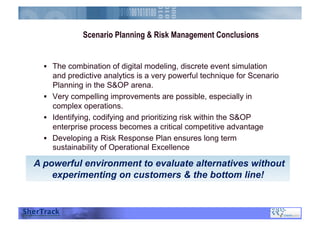 Scenario Planning & Risk Management Conclusions
  The combination of digital modeling, discrete event simulation
and predictive analytics is a very powerful technique for Scenario
Planning in the S&OP arena.
  Very compelling improvements are possible, especially in
complex operations.
  Identifying, codifying and prioritizing risk within the S&OP
enterprise process becomes a critical competitive advantage
  Developing a Risk Response Plan ensures long term
sustainability of Operational Excellence
A powerful environment to evaluate alternatives without
experimenting on customers & the bottom line!
 