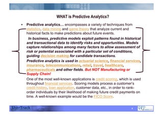 WHAT is Predictive Analytics??
  Predictive analytics… encompasses a variety of techniques from
statistics, data mining and game theory that analyze current and
historical facts to make predictions about future events.
In business, predictive models exploit patterns found in historical
and transactional data to identify risks and opportunities. Models
capture relationships among many factors to allow assessment of
risk or potential associated with a particular set of conditions,
guiding decision making for candidate transactions.
Predictive analytics is used in actuarial science, financial services,
insurance, telecommunications, retail, travel, healthcare,
pharmaceuticals and other fields. But NOT Manufacturing or
Supply Chain!
One of the most well-known applications is credit scoring, which is used
throughout financial services. Scoring models process a customer’s
credit history, loan application, customer data, etc., in order to rank-
order individuals by their likelihood of making future credit payments on
time. A well-known example would be the FICO Score.
4
 