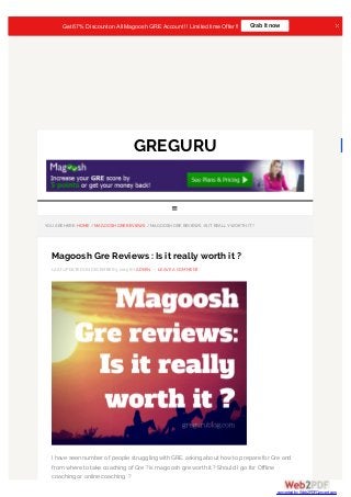 GREGURU
YOU ARE HERE: HOME / MAGOOSH GRE REVIEWS / MAGOOSH GRE REVIEWS : IS IT REALLY WORTH IT ?
Magoosh Gre Reviews : Is it really worth it ?
LAST UPDATED ON DECEMBER 3, 2015 BY ADMIN — LEAVE A COMMENT
I have seen number of people struggling with GRE, asking about how to prepare for Gre and
from where to take coaching of Gre ? is magoosh gre worth it ? Should I go for Offline
coaching or online coaching ?

Get 67% Discount onAll Magoosh GRE Account !! Limited time Offer !! Grab It now
converted by Web2PDFConvert.com
 