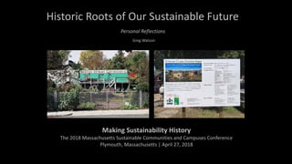 Historic	Roots	of	Our	Sustainable	Future
Greg	Watson
Making	Sustainability	History		
The	2018	Massachusetts	Sustainable	Communities	and	Campuses	Conference	
Plymouth,	Massachusetts	|	April	27,	2018	
Personal	Reflections
 