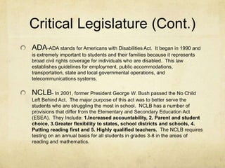 Critical Legislature (Cont.)ADA-ADA stands for Americans with Disabilities Act.  It began in 1990 and is extremely important to students and their families because it represents broad civil rights coverage for individuals who are disabled.  This law establishes guidelines for employment, public accommodations, transportation, state and local governmental operations, and telecommunications systems.NCLB- In 2001, former President George W. Bush passed the No Child Left Behind Act.  The major purpose of this act was to better serve the students who are struggling the most in school.  NCLB has a number of provisions that differ from the Elementary and Secondary Education Act (ESEA).  They Include: 1.Increased accountability, 2. Parent and student choice, 3.Greater flexibility to states, school districts and schools, 4. Putting reading first and 5. Highly qualified teachers.  The NCLB requires testing on an annual basis for all students in grades 3-8 in the areas of reading and mathematics.