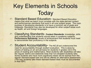 Key Elements in Schools TodayStandard Based Education- Standard Based Education means that what we teach must correlate with the state-derived content and performances standards that exist in all core subject areas.  The main purpose of developing standards is to have a common set of goals and mileposts. Standards may also be developed for other subject areas such as health, art and foreign languages.Classifying Standards- Content Standards: knowledge, skills and understanding that students should attain in academic subjects. Performance Standards: levels of achievement that students must meet to demonstrate their proficiency in the subjects.   Student Accountability- The NCLB act underscored the need for accountability through student evaluation.  This is done by means of testing on an annual basis for students in grades 3-8 in the areas of reading and mathematics. Most students with disabilities will take the regular district and statewide tests that non-disabled students take.  Some students who have more significant needs will be exempt from the regular standard-based test and will be offered an alternative assessment. (The way students take these standard-based tests must be documented in their IEP).
