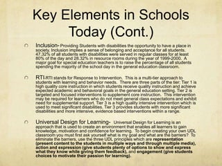 Key Elements in Schools Today (Cont.)Inclusion-Providing Students with disabilities the opportunity to have a place in society. Inclusion implies a sense of belonging and acceptance for all students.  47.32% of all students with disabilities were served in regular classes for at least 80% of the day and 28.32% in resource rooms during the year of 1999-2000.  A major goal for special education teachers is to raise the percentage of all students spending the majority of the school day in the general education classroom.RTI-RTI stands for Response to Intervention.  This is a multi-tier approach to students with learning and behavior needs.  There are three parts of the tier: Tier 1 is high quality core instruction in which students receive quality instruction and achieve expected academic and behavioral goals in the general education setting. Tier 2 is targeted and focused interventions to supplement core instruction. This intervention may be required for learners who do not meet general class expectations and exhibit need for supplemental support. Tier 3 is a high quality intensive intervention which is used to meet significant disabilities. Tier 3 provides students with more significant disabilities and more intensive, evidence based interventions within a range.Universal Design for Learning-  Universal Design for Learning is an approach that is used to create an environment that enables all learners to gain knowledge, motivation and confidence for learning.  To begin creating your own UDL classroom you must first ask yourself what is my goal and what are the barriers?  To eliminate the barriers, use the three UDL principles which are representation (present content to the students in multiple ways and through multiple media), action and expression (give students plenty of options to show and express what they know while giving them feedback), and engagement (give students choices to motivate their passion for learning). 
