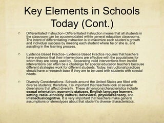 Key Elements in Schools Today (Cont.)Differentiated Instruction- Differentiated Instruction means that all students in the classroom can be accommodated within general education classrooms. The intent of differentiating instruction is to maximize each student’s growth and individual success by meeting each student where he or she is, and assisting in the learning process.Evidence Based Practice- Evidence Based Practice requires that teachers have evidence that their interventions are effective with the populations for whom they are being used by.  Separating valid interventions from invalid interventions can often be a challenge for special education teachers because different strategies work for different students. Today, instructional practices should have a research base if they are to be used with students with special needs.Diversity Considerations- Schools around the United States are filled with diverse students; therefore, it is important that teachers look at several dimensions that affect diversity.  These dimensions/characteristics include sexual orientation, economic statuses, English language learners, setting, racial-ethnicity, cultural, behavioral, physical/sensory, and intellectual/cognitive. It is very important that teachers make general assumptions or stereotypes about that student’s diverse characteristics.