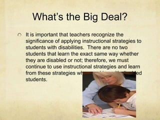 What’s the Big Deal?It is important that teachers recognize the significance of applying instructional strategies to students with disabilities.  There are no two students that learn the exact same way whether they are disabled or not; therefore, we must continue to use instructional strategies and learn from these strategies when working with disabled students.