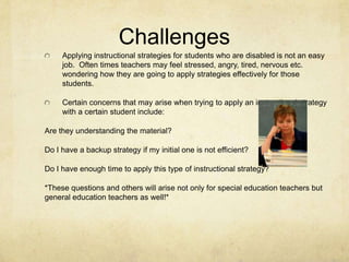 ChallengesApplying instructional strategies for students who are disabled is not an easy job.  Often times teachers may feel stressed, angry, tired, nervous etc. wondering how they are going to apply strategies effectively for those students. Certain concerns that may arise when trying to apply an instructional strategy with a certain student include:Are they understanding the material?Do I have a backup strategy if my initial one is not efficient?Do I have enough time to apply this type of instructional strategy?*These questions and others will arise not only for special education teachers but general education teachers as well!*