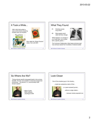 2013-03-22
2
Best Practices for Scientific Computing 5
1950: Hill & Doll publish a
case-control study comparing
smokers with non-smokers
Now called the “British Doctors”
study, it ran until 2001
It Took a While...
Best Practices for Scientific Computing 6
#1: Smoking causes
lung cancer
#2: Most people would
rather fail than change
“What happens ‘on average’ is
of no help when one is faced
with a specific patient…”
What They Found
The Cochrane Collaboration (http://www.cochrane.org/)
now archives results from hundreds of medical studies
Best Practices for Scientific Computing 7
“[Using domain-specific languages] leads to two primary
benefits. The first, and simplest, is improved programmer
productivity... The second...is...communication with
domain experts.”
– Martin Fowler,
IEEE Software,
July/August 2009
So Where Are We?
Best Practices for Scientific Computing 8
One of the smartest guys in the industry...
...made two substantive claims of fact…
Look Closer
...in a peer-reviewed journal...
...without a single citation…
…because nobody expected one
 