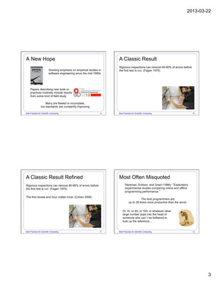 2013-03-22
3
Best Practices for Scientific Computing 9
Growing emphasis on empirical studies in
software engineering since the mid-1990s
Papers describing new tools or
practices routinely include results
from some kind of field study
Many are flawed or incomplete,
but standards are constantly improving
A New Hope
Best Practices for Scientific Computing 10
Rigorous inspections can remove 60-90% of errors before
the first test is run. (Fagan 1975)
A Classic Result
Best Practices for Scientific Computing 11
Rigorous inspections can remove 60-90% of errors before
the first test is run. (Fagan 1975)
The first review and hour matter most. (Cohen 2006)
A Classic Result Refined
Best Practices for Scientific Computing 12
Sackman, Erikson, and Grant (1968): “Exploratory
experimental studies comparing online and offline
programming performance.”
Or 10, or 40, or 100, or whatever other
large number pops into the head of
someone who can’t be bothered to
look up the reference...
The best programmers are
up to 28 times more productive than the worst.
Most Often Misquoted
 