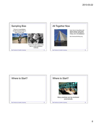 2013-03-22
6
Best Practices for Scientific Computing 21
Sampling Bias
I focus on quantitative
studies because they’re
what I know best
A lot of the best work in this
field is using qualitative
methods
Best Practices for Scientific Computing 22
All Together Now
Andy Oram & Greg Wilson (ed):
Making Software: What Really
Works, and Why We Believe It.
O'Reilly, 2010, 978-0596808327.
http://neverworkintheory.org
Best Practices for Scientific Computing 23
Where to Start?
Best Practices for Scientific Computing 24
Where to Start?
Many practices can be monitored
automatically
 