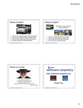 2013-03-22
8
Best Practices for Scientific Computing 29
1.  How do you identify people with good ideas?
2.  How do you reward people for good ideas?
3.  How do they share those ideas with peers?
4.  How do you tell if it actually worked?
Where to Start?
Best Practices for Scientific Computing 30
Where to Start?
Remember: some changes
will be qualitative
1.  How do you identify people with good ideas?
2.  How do you reward people for good ideas?
3.  How do they share those ideas with peers?
4.  How do you tell if it actually worked?
Best Practices for Scientific Computing 31
Words to Live By
If you build a man a fire,
you'll keep him warm for a night.
If you set a man on fire,
you'll keep him warm for the rest of his life.
— Terry Pratchett
Best Practices for Scientific Computing 32
http://software-carpentry.org
Thank You
 