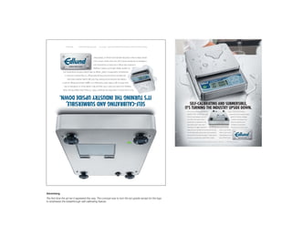 Patent Pending   An ISO 9001:2000 certiﬁed company   © Edlund Company Incorporated, 159 Industrial Parkway, Burlington, Vermont 05401 1-800-772-2126




                                                               kitchen. Want to learn more? Visit edundco.com and go to“What’s New.”
                                                               conﬁdence to the kitchen. And it’s just one more reason we’re in your
                                                                innovation that brings a new level of convenience and
                                                               six capacity display options. It’s industry-changing
               revolutionary Scale Within a Scale™ design to help protect internal components, and
                 also features exclusive Dual Housing Technology™ to help prevent corrosion, a
                     handles the harshest environments. Plus, this high quality, stainless steel scale
              spot. Want to get it really clean? Submerge it. A rugged, waterproof design ensures it
                keeping it accurate and clean is that easy. Just flip it upside down to recalibrate on the
              Turn it over. Dunk it under. With the Poseidon™ WSC-10 Heavy Duty Digital Portion Scale,

           IT’S TURNING THE INDUSTRY UPSIDE DOWN.
               SELF-CALIBRATING AND SUBMERSIBLE,
                                                                                                                                                                              SELF-CALIBRATING AND SUBMERSIBLE,
                                                                                                                                                                          IT’S TURNING THE INDUSTRY UPSIDE DOWN.
                                                                                                                                                                           Turn it over. Dunk it under. With the                                                                          design to help protect internal
                                                                                                                                                                           Poseidon™ WSC-10 Heavy Duty Digital                                                                                   components, and six capacity display
                                                                                                                                                                           Portion Scale, keeping it accurate                                                                                      options. It’s industry-changing
                                                                                                                                                                           and clean is that easy. Just flip it                                                                                     innovation that brings a new
                                                                                                                                                                           upside down to recalibrate on the                                                                                        level of convenience and
                                                                                                                                                                           spot. Want to get it really clean?                                                                                       conﬁdence to the kitchen.
                                                                                                                                                                                                                                     Self-calibrating simply set to calibration mode, flip
                                                                                                                                                                           Submerge it. A rugged, waterproof                        over, and the indicator light illuminates when calibrated.      And it’s just one more reason
                                                                                                                                                                           design ensures it handles the harshest environments.                                   we’re in your kitchen.
                                                                                                                                                                           Plus, this high quality, stainless steel scale also features                           Want to learn more?
                                                                                                                                                                           exclusive Dual Housing Technology™ to help prevent                                     Visit edundco.com and
                                                                                                                                                                           corrosion, a revolutionary Scale Within a Scale™                                       go to “What’s New.”

                                                                                                                                                                              © Edlund Company Incorporated, 159 Industrial Parkway, Burlington, Vermont 05401 1-800-772-2126       An ISO 9001:2000 certiﬁed company     Patent Pending




Advertising
The first time the ad ran it appeared this way. The concept was to turn the ad upside except for the logo
to emphasize the breakthrough self-calibrating feature.
 
