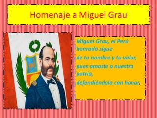 Homenaje a Miguel Grau 
Miguel Grau, el Perú 
honrado sigue 
de tu nombre y tu valor, 
pues amaste a nuestra 
patria, 
defendiéndola con honor. 
