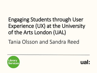 Engaging Students through User
Experience (UX) at the University
of the Arts London (UAL)
Tania Olsson and Sandra Reed
 