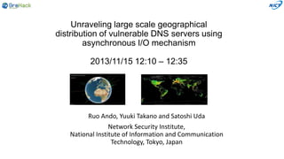 Unraveling large scale geographical
distribution of vulnerable DNS servers using
asynchronous I/O mechanism
2013/11/15 12:10 – 12:35

Ruo Ando, Yuuki Takano and Satoshi Uda
Network Security Institute,
National Institute of Information and Communication
Technology, Tokyo, Japan

 