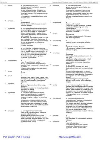 GRE List Title                                                                                Vocabulary Wizard 6.7 (Vocabulary Wizard) ¨Ï1995-2005 Prosigner 08/09/24 PM03:30 page 10/50


         217     concise          a. con(=intensive)+cis(=cut)                          227   consensus                  n. con(=with)+sens(=feel)
                                  brief; giving much information in few words;                                           general agreement of opinion, feeling, etc.;
                                  brief and compact                                                                      collective opinion
                                  In spite of the vast number of details in the                                          As we learned to understand each other's
                                  United States Constitution, the document is                                            needs and aspirations, a sort of unspoken
                                  remarkably concise .; The essay was concise                                            consensus developed that enabled us to work
                                  and explicit.                                                                          together harmoniously.; The consensus
                                  [+] compendiary, compendious, laconic, pithy,                                          indicates that we are opposed to entering into
                                  succinct, terse                                                                        this pact.
         218     conclave         n.
                                  private meeting                                       228   consequential              a.
                                  He was present at all their conclaves as an                                            pompous; self-important
                                  unofficial observer.                                                                   Convinced of his own importance, the actor
                                                                                                                         stutted about the dressing room with a
         219     condescend       v. con(=together)+de(=down)+scend(=climb)                                              consequential air.
                                  do something that one's rank, merits, abilities,                                       [+] considerable, important, momentous,
                                  etc. do not require one to do; lower oneself;                                          significant, substantial
                                  behave graciously, but in a way that shows            229   consort                    v.
                                  one's feeling of superiority; bestow courtesies                                        associate with
                                  with a superior air                                                                    We frequently judge people by the company
                                  If, as they say, they find those people so vulgar                                      with whom they consort.
                                  and unpleasant, why do they condescend to
                                  associate with them?; The king condescended           230   consummation               n.
                                  to grant an audience to the friends of the                                             the act of bringing to completion or fruition
                                  condemned man.
                                  [+] deign, vouchsafe                                  231   contemn                    v.
                                                                                                                         regard with contempt; disregard
         220     condone          v. con(=intensive, completely)+don(=give)                                              I will not tolerate those who contemn the sincere
                                  overlook or forgive an offence; overlook; forgive                                      efforts of this group.
                                  I do not entirely condone his misconduct, but I
                                  can understand, to a degree, why he behaved           232   contentious                a.
                                  as he did.; We cannot condone your recent                                              quarrelsome
                                  criminal cooperation with the gamblers.                                                We heard loud and contentious noises in the
                                  [+] excuse, forgive, pardon                                                            next room.
                                                                                                                         [+] bellicous, belligerent, combative, militant,
         221     conglomeration   n.                                                                                     pugnacious, quarrelsome, warlike;
                                  mass of material sticking together                                                     argumentative, controversial, disputatious,
                                  In such a conglomeration of miscellaneous                                              polemical
                                  statistics, it was impossible to find a single area   233   contravene                 v. ven(=come)
                                  of analysis.                                                                           go against a law, a custom, etc.; attack a
                                  [+] accumulation, agglomeration, aggregation,                                          statement, a principle, etc.; contradict; infringe
                                  amassment, cumulation                                                                  on
         222     conjoin          v.                                                                                     By invading the neutral nation, the doctator
                                  to unite                                                                               contravened his earlier pledge to guarantee its
                                                                                                                         independence.; I will not attempt to contravene
         223     conjure          v.                                                                                     your argument for it does not affect the
                                  summon a devil; practice magic; inagine; invent                                        situation.
                                  He conjured up an image of a reformed city and                                         [+] contradict, gainsay, impugn, negate;
                                  had the cotters completely under his spell.                                            encroach, fringe, intrude, offend, transgress,
                                  [+] invoke                                                                             trespass
         224     connivance       n.
                                  pretense of ignorance of something wrong;             234   contrite                   a. con(=intensive, together)+trit(=rub)
                                  assistance                                                                             filled with deep sorrow for wrongdoing; penitent
                                  With the connivance of his friends, he plotted to                                      If you had paid some attention to my warning in
                                  embarrass the teacher.                                                                 the first place, ther would be no need for you to
                                  [+] collusion, complicity                                                              be contrite now.; Her contrite tears did not
         225     connoisseur      n. con(=thoroughly)+n<gn<gno(=know)                                                    influence the judge when he imposed sentence.
                                  person with good judgement on matters in                                               [+] compunctious, penitent, remorseful,
                                  which taste is needed; expert; person                                                  repentant
                                  competent to act as a judge of art, etc; a lover
                                  of an art                                             235   contumacious               a. con(=intensive)+tum(=swell)
                                  After spending the summer behind the soda                                              resisting authority; obstinate and disobedient;
                                  fountain at the Sweet Shop, I think I can fairly                                       disobedient; resisting authority
                                  describe myself as a connoisseur of banana                                             The situation was rapidly becoming intolerable
                                  splits and milk shakes.; She had developed into                                        because the new supervisor found the
                                  a connoisseur of fine china.                                                           employees to be not merely uncooperative but
                                                                                                                         positively contumacious .; The contumacious
                                                                                                                         mob shouted defiantly at the police.
         226     consecrate       v. con(=together)+secr<sacr(=holy)                                                     [+] factious, insubordinate, insurgent, mutinous,
                                  make sacred; devote something to a special                                             rebellious
                                  purpose; dedicate; sanctify
                                  As we move into the third century of our              236   contusion                  n.
                                  nation's life, we should consecrate ourselves                                          bruise
                                  anew to the ideals of human freedom.; We shall                                         She was treated for contusions and abrasions.
                                  consecrate our lives to this noble purpose.                                            [+] bruise
                                  [+] devote; hallow, sanctify                          237   conundrum                  n.
                                                                                                                         riddle; difficult problem
                                                                                                                         During the long car ride, she invented
                                                                                                                         conundrums to entertain the children.
                                                                                                                         [+] enigma, mystery, puzzle, riddle




      PDF Creator - PDF4Free v2.0                                                                          http://www.pdf4free.com
 