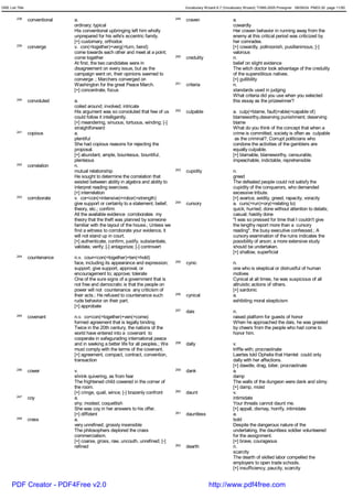 GRE List Title                                                                            Vocabulary Wizard 6.7 (Vocabulary Wizard) ¨Ï1995-2005 Prosigner 08/09/24 PM03:30 page 11/50


         238     conventional   a.                                                  249   craven                     a.
                                ordinary; typical                                                                    cowardly
                                His conventional upbringing left him wholly                                          Her craven behavior in running away from the
                                unprepared for his wife's eccentric family.                                          enemy at this critical period was criticized by
                                [+] customary, orthodox                                                              her comrades.
         239     converge       v. con(=together)+verg(=turn, bend)                                                  [+] cowardly, poltroonish, pusillanimous; [-]
                                come towards each other and meet at a point;                                         valorous
                                come together                                       250   credulity                  n.
                                At first, the two candidates were in                                                 belief on slight evidence
                                disagreement on every issue, but as the                                              The witch doctor took advantage of the credulity
                                campaign went on, their opinions seemed to                                           of the superstitious natives.
                                converge .; Marchers converged on                                                    [+] gullibility
                                Washington for the great Peace March.               251   criteria                   n.
                                [+] concentrate, focus                                                               standards used in judging
                                                                                                                     What criteria did you use when you selected
         240     convoluted     a.                                                                                   this essay as the prizewinner?
                                coiled around; involved; intricate
                                His argument was so convoluted that few of us       252   culpable                   a. culp(=blame, fault)+able(=capable of)
                                could follow it intelligently.                                                       blameworthy,deserving punishment; deserving
                                [+] meandering, sinuous, tortuous, winding; [-]                                      blame
                                straightforward                                                                      What do you think of the concept that when a
         241     copious        a.                                                                                   crime is committed, society is often as culpable
                                plentiful                                                                             as the criminal?; Corrupt politicians who
                                She had copious reasons for rejecting the                                            condone the activities of the gamblers are
                                proposal.                                                                            equally culpable.
                                [+] abundant, ample, bounteous, bountiful,                                           [+] blamable, blameworthy, censurable,
                                plenteous                                                                            impeachable, indictable, reprehensible
         242     correlation    n.
                                mutual relationship                                 253   cupidity                   n.
                                He sought to determine the correlation that                                          greed
                                existed between ability in algebra and ability to                                    The defeated people could not satisfy the
                                interpret reading exercises.                                                         cupidity of the conquerors, who demanded
                                [+] interrelation                                                                    excessive tribute.
         243     corroborate    v. cor<con(=intensive)+robor(=strength)                                              [+] avarice, avidity, greed, rapacity, voracity
                                give support or certainty to a statement, belief,   254   cursory                    a. curs(=run)+ory(=relating to)
                                theory, etc.; confirm                                                                quick; hurried; done without attention to details;
                                All the available evidence corroborates my                                           casual; hastily done
                                theory that the theft was planned by someone                                         "I was so pressed for time that I couldn't give
                                familiar with the layout of the house.; Unless we                                    the lengthy report more than a cursory
                                find a witness to corroborate your evidence, it                                      reading", the busy executive confessed.; A
                                will not stand up in court.                                                          cursory examination of the ruins indicates the
                                [+] authenticate, confirm, justify, substantiate,                                    possibility of arson; a more extensive study
                                validate, verify; [-] antagonize; [-] controvert                                     should be undertaken.
                                                                                                                     [+] shallow, superficial
         244     countenance    n.v. coun<con(=together)+ten(=hold)
                                face, including its appearance and expression;      255   cynic                      n.
                                support; give support, approval, or                                                  one who is skeptical or distrustful of human
                                encouragement to; approve; tolerate                                                  motives
                                One of the sure signs of a government that is                                        Cynical at all times, he was suspicious of all
                                not free and democratic is that the people on                                        altruistic actions of others.
                                power will not countenance any criticism of                                          [+] sardonic
                                their acts.; He refused to countenance such         256   cynical                    a.
                                rude behavior on their part.                                                         exhibiting moral skepticism
                                [+] approbate
                                                                                    257   dais                       n.
         245     covenant       n.v. co<con(=together)+ven(=come)                                                    raised platform for guests of honor
                                formed agreement that is legally binding                                             When he approached the dais, he was greeted
                                Twice in the 20th century, the nations of the                                        by cheers from the people who had come to
                                world have entered into a covenant to                                                honor him.
                                cooperate in safegurading international peace
                                and in seeking a better life for all peoples.; We   258   dally                      v.
                                must comply with the terms of the covenant.                                          triffle with; procrastinate
                                [+] agreement, compact, contract, convention,                                        Laertes told Ophelia that Hamlet could only
                                transaction                                                                          dally with her affections.
                                                                                                                     [+] dawdle, drag, loiter, procrastinate
         246     cower          v.                                                  259   dank                       a.
                                shrink quivering, as from fear                                                       damp
                                The frightened child cowered in the corner of                                        The walls of the dungeon were dank and slimy.
                                the room.                                                                            [+] damp, moist
                                [+] cringe, quail, wince; [-] brazenly confront     260   daunt                      v.
         247     coy            a.                                                                                   intimidate
                                shy; modest; coquettish                                                              Your threats cannot daunt me.
                                She was coy in her answers to his offer.                                             [+] appall, dismay, horrify, intimidate
                                [+] diffident                                       261   dauntless                  a.
         248     crass          a.                                                                                   bold
                                very unrefined; grossly insensible                                                   Despite the dangerous nature of the
                                The philosophers deplored the crass                                                  undertaking, the dauntless soldier volunteered
                                commercialism.                                                                       for the assignment.
                                [+] coarse, gross, raw, uncouth, unrefined; [-]                                      [+] brave, courageous
                                refined                                             262   dearth                     n.
                                                                                                                     scarcity
                                                                                                                     The dearth of skilled labor compelled the
                                                                                                                     employers to open trade schools.
                                                                                                                     [+] insufficiency, paucity, scarcity


      PDF Creator - PDF4Free v2.0                                                                      http://www.pdf4free.com
 