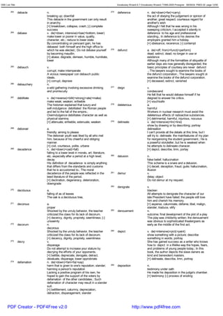GRE List Title                                                                             Vocabulary Wizard 6.7 (Vocabulary Wizard) ¨Ï1995-2005 Prosigner 08/09/24 PM03:30 page 12/50


         263     debacle      n.                                                     275   deference                  n. de(=down)+fer(=carry)
                              breaking up; downfall                                                                   the act of obeying the judgement or opinion of
                              This debacle in the government can only result                                          another; great respect; courteous regard for
                              in anarchy.                                                                             another's wish
                              [+] breakdown, collapse, crash; [-] complete                                            Although I felt that he was wrong in his
                              success                                                                                 sweeping criticism, I accepted it silently in
         264     debase       v. de(=down, intensive)+bas(=bottom, lower)                                             deference to his age and prefessional
                              make lower or poorer in value, quality,                                                 standing.; In deference to his desires the
                              character, etc.; reduce to lower state                                                  employers granted him a holiday.
                              By concentrating on persoanl gain, he has                                               [+] obeisance, recerence; [-] contempt
                              debased both himself and the high office to
                              which he was elected.; Do not debase yourself          276   defunct                    a. de(=off, from)+funct(=perform)
                              by becoming maudlin.                                                                    dead; extinct; dead; no longer in use or
                              [+] abase, degrade, demean, humble, humiliate,                                          existence
                              lower                                                                                   Although many of the formalities of etiquette of
                                                                                                                      earlier days are now generally disregarded, the
         265     debauch      v.                                                                                      basic principles of courtesy are never defunct
                              corrupt; make intemperate                                                               .; The lawyers sought to examine the books of
                              A vicious newspaper con debauch public                                                  the defunct corporation.; The lawyers sought ot
                              ideals.                                                                                 examine the books of the defunct corporation.
                              [+] corrupt, deprave                                                                    [+] deceased, extinct, vanished
         266     debauchery   n.
                              a wild gathering involving excessive drinking          277   deign                      v.
                              and promiscuity                                                                         condescend
                                                                                                                      He felt that he would debase himself if he
         267     debilitate   v. de(=reverse)+bilit(=strong)+ate(=make)                                               deigned to answer his critics.
                              make weak; weaken; enfeeble                                                             [+] vouchsafe
                              The historian explained that luxury and                278   deleterious                a.
                              self-indulgence debilitated the Roman people                                            harmful
                              and led to the fall of the empire.;                                                     Workers in nuclear research must avoid the
                              Overindulgence debilitates character as well as                                         deleterious effects of radioactive substances.
                              physical stamina.                                                                       [+] detrimental, harmful, injurious, nocuous
                              [+] attenuate, enfeeble, extenuate, weaken             279   delineate                  v. de(=intensive)+lin(=line)
                                                                                                                      show by drawing or by describing; portray
         268     debonair     a.                                                                                      delineation
                              friendly; aiming to please                                                              I can't provide all the details at this time, but I
                              The debonair youth was liked by all who met                                             will try to delineate the mainfeatures of my plan
                              him, because of his cheerful and obliging                                               for reorganizing the student government.; He is
                              manner.                                                                                 a powerful storyteller, but he is weakest when
                              [+] civil, courteous, polite, urbane                                                    he attempts to delineate characer.
         269     decadence    n. de(=down)+cad(=fall)                                                                 [+] depict, describe, limn, portay
                              falling to a lower level in morals, art, literature,
                              etc. especially after a period at a high level;        280   delusion                   n.
                              decay                                                                                   false belief; hallucination
                              His definition of decadence is simply anything                                          This scheme is a snare and a delusion.
                              that differs from the standards and customs                                             [+] deceit, deception, fraud, guile; hallucination,
                              that he is accustomed to.; The moral                                                    illusion
                              decadence of the people was reflected in the           281   demur                      v.
                              lewd literature of the period.                                                          delay; object
                              [+] declination, degeneracy, deterioration,                                             Do not demur at my request.
                              downgrade
                                                                                     282   denigrate                  v.
         270     deciduous    a.                                                                                      blacken
                              falling of as of leaves                                                                 All attempts to denigrate the character of our
                              The oak is a deciduous tree,                                                            late President have failed; the people still love
                                                                                                                      him and cherish his memory.
         271     decorous     a.                                                                                      [+] asperse, calumniate, defame, libel, malign,
                              proper                                                                                  slander, traduce, vilify
                              Shocked by the unruly behavior, the teacher            283   denouement                 n.
                              criticized the class for its lack of decorum.                                           outcome; final development of the plot of a play
                              [+] decency, dignity, propriety, seemliness; [-]                                        The play was childishly written; the denouement
                              unseemly                                                                                was obvious to sophisticated theatergoers as
         272     decorum      n.                                                                                      early as the middle of the first act.
                              decorous
                              Shocked by the unruly behavior, the teacher            284   depict                     v. de(=intensive)+pict(=paint)
                              criticized the class for its lack of decorum.                                           show something with a picture; describe
                              [+] decency, dignity, propriety, seemliness                                             something in words; portray
         273     decry        v.                                                                                      She has gained success as a writer who knows
                              disparage                                                                               how to depict in a lifelike way the hopes, fears,
                              Do not attempt to increase your stature by                                              and problems of young people today.; In this
                              decrying the efforts of your opponents.                                                 book, the author depicts the slave owners as
                              [+] belittle, depreciate, derogate, detract,                                            kind and benevolent masters.
                              devaluate, disparage, lower opprobriate                                                 [+] delineate, describe, limn, portray
         274     defamation   n. de(=down)+fam<fa(=say)
                              harm that is given to one's reputation; slander;       285   deposition                 n.
                              harming a person's reputation                                                           testimony under oath
                              Lacking a positive program of his own, he                                               He made his deposition in the judge's chamber.
                              hoped to gain the support of the voters by                                              [+] testimony; [-] process of eroding
                              defamation of the other candidates.; Such
                              defamation of character may result in a slander
                              suit.
                              [+] belittlement, calumny, depreciation,
                              detraction, disparagement, slander



      PDF Creator - PDF4Free v2.0                                                                        http://www.pdf4free.com
 
