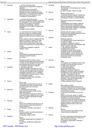 GRE List Title                                                                               Vocabulary Wizard 6.7 (Vocabulary Wizard) ¨Ï1995-2005 Prosigner 08/09/24 PM03:30 page 13/50


         286     deprecate     v. de(=off, from)+prec(=pray)                           297   desuetude                  n.
                               feel and express disapproval of; disapprove                                              disused condition
                               regretfully                                                                              The machinery in the idle factory was in a state
                               The whole history of social reform                                                       of desuetude.
                               demonstrates how much easier it is to                                                    [+] cease, cessation, closure, disusage
                               deprecate evils than to take effective action           298   desultory                  a.
                               against them.; I must deprecate your attitude                                            aimless; jumping around
                               and hope that you will change your mind.                                                 The animal's desultory behavior indicated that
                               [+] disapprove, discountenance                                                           they had no awareness of their predicament.
                                                                                                                        [+] haphazard, random; [-] strictly methodical
         287     depredation   n. de(=intensive)+pred(=plunder)                        299   detached                   a.
                               destruction or pillaging of property; plundering                                         emotionally removed; calm and objective;
                               The depredations of the terrible disease could                                           indifferent
                               be seen only too clearly in her extreme                                                  A psychoanalyst must maintain a detached
                               emaciation and feebleness.; After the                                                    point of view and stay uninvolved with her
                               depredations of the invaders, the people were                                            patient's personal lives. (secondary meaning)
                               penniless.                                                                               [+] aloof, disinterested, indifferent, uninterested,
                               [+] pillage, plunder, spoliation                                                         dispassionate, neutral, remote
                                                                                       300   deterrent                  n.
         288     derelict      n.a. de(=intensive)+re(=back)+lict(=leave)                                               something that discourages; hindrance
                               ship abandoned at sea; worthless person;                                                 Does the threat of capital punishment serve as
                               person who neglects his duty; abandoned;                                                 a deterrent to potential killers?
                               deserted and left to fall into ruin; failing in one's                                    [+] obstacle, prevention
                               duty                                                    301   detraction                 n.
                               In every large city, there is a neighborhood that                                        slandering; aspersion
                               serves as a refuge for derelicts who have                                                He is offended by your frequent detractions of
                               failed to come to terms with society.; The                                               his ability as a leader.
                               corporal who fell asleep while on watch was                                              [+] aspersion, belittlement, calumny,
                               thrown into the guard house for being derelict in                                        defamation, depreciation, disparagement, libel,
                               his duty.                                                                                slander, traducing, vilification
                               [+] delinquent, disregardful, neglectful,               302   devoid                     a. de(=intensive)+void(=empty)
                               negligent, remiss                                                                        completely without; lacking
                                                                                                                        He delivered a simple, low-key speech,
         289     derision      n.                                                                                       completely devoid of fancy language or
                               ridicule                                                                                 emotional appeals.; He was devoid of any
                               They greeted his proposal with derision and                                              personal desire for gain in his endeavor to
                               refused to consider it seriously.                                                        secure improvement in the community.
                               [+] mockery                                                                              [+] destitute, empty
         290     derivative    a.
                               unoriginal; derived from another source                 303   dexterous                  a.
                               Although her early poetry was clearly derivative                                         skillful
                               in nature, the critics thought she had promise                                           The magician was so dexterous that we could
                               and eventually would find her own voice.                                                 not follow him as he performed his tricks.
                               [+] by-product, descendant, outgrowth                                                    [+] adept, adroit, deft, expert
         291     derogatory    a. de(=down)+rog(=ask)                                  304   diaphanous                 a. phan(=show,appear);
                               tending to damage or take away from one's                                                dia(=through)+phan(=show,
                               credit, etc.; insulting; expressing a low opinion                                        appear)+ous(=having the quality of)
                               The public will not readily accept an intensive                                          transparent, translucent; sheer; transparent
                               investigation designed to turn up derogatory                                             Her diaphanous grown seemed part of the
                               information about so popular a figure.; I resent                                         moonlight.; Corot painted poetic and
                               your derogatory remarks.                                                                 diaphanous landscapes, in which even solid
                               [+] depreciative, depreciatory, detracting,                                              objects seemed to be suffused with light and
                               disparaging, pejorative                                                                  movement.; They saw the burglar clearly
                                                                                                                        through the diaphanous curtain.
         292     descant       v.                                                                                       [+] flimsy, gossamer, sheer, transparent
                               discuss fully
                               He was willing to descant upon any topic of             305   diatribe                   n.
                               conversation, even when he knew very little                                              bitter scolding; invective
                               about the subject under discussion.                                                      During the lengthy diatribe delivered by his
                               [+] expatiate                                                                            opponent he remained calm and self-controlled.
         293     desecrate     v. de(=down)+secr<sacr(=holy)                                                            [+] harangue, tirade; [-] encomium; [-] laudatory
                               treat a holy thing without respect; profane;                                             piece of writing; [-] eulogy
                               violate the sanctity of                                 306   dichotomy                  n. di(=two)+cho(=into)+tom(=cut)+y(=that
                               They desecrated the memory of Lincoln by                                                 which)
                               involving his name in defense of such a racist                                           division into two parts, groups. or classes,
                               policy.; The soldiers desecrated the temple.                                             especially when there are sharply distinguished
                               [+] defile, pollute                                                                      or opposed; branching into two parts
                                                                                                                        There are very few world problems that can be
         294     desiccate     v.                                                                                       understood in terms of a simple dichotomyomy
                               dry up                                                                                   of right and wrong.; The dichotomy of our
                               A tour of this smokehouse will give you an of                                            legislative system provides us with many
                               how the pioneers used to desiccate food in                                               safeguards.
                               order to preserve it.                                                                    [+] divergence
                               [+] dehydrate; [-] hydrate; [-] add water to            307   diffidence                 n.
         295     despoil       v.                                                                                       shyness
                               plunder                                                                                  You must overcome your diffidence of you
                               If you do not yield, I am afraid the enemy will                                          intend to become a salesperson.
                               despoil the countryside.
                               [+] depredate, pillage, spoliate                        308   diffusion                  n.
         296     despotism     n.                                                                                       wordiness; spreading in all directions like a gas
                               tyranny                                                                                  Your composition suffers from a diffusion of
                               The people rebelled against the despotism of                                             ideas; try to be more compact.
                               the king.                                                                                [+] dispersion, dissemination, distribution,
                               [+] autocracy, dictatorship, totalitarianism,                                            propagation
                               tyranny

      PDF Creator - PDF4Free v2.0                                                                         http://www.pdf4free.com
 