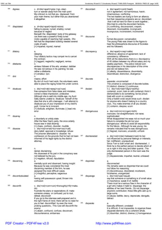 GRE List Title                                                                                   Vocabulary Wizard 6.7 (Vocabulary Wizard) ¨Ï1995-2005 Prosigner 08/09/24 PM03:30 page 14/50


         309     digress           v. di<dis(=apart)+gres (=go, step)                      321   discordant                 a. dis(=apart)+cord(=heart)
                                   turn or wander away from the main point                                                  not in agreement; not harmonious; harsh;
                                   My criticism is not that you digressed from                                              inharmonious; conflicting
                                   your main theme, but rather that you abandoned                                           The two leaders are trying to form an alliance,
                                   it altogether.                                                                           but their respective programs are so discordant
                                                                                                                             that it will be hard for them to work together.;
                                                                                                                            She tried to unite the discordant factions.
         310     dilapidated       a. di<dis(=apart)+lapid(=stone)                                                          [+] conflicting, disconsonant, crepant,
                                   falling to pieces; ruined; shabby; ruined                                                dissonant, incompatible, incongruent,
                                   because of neglect                                                                       incongruous, inconisistent, inconsonant
                                   Beneath the dilapidated body of the getaway
                                   car,there was a powerful finely tuned                   322   discourse                  n.
                                   motor,capable of reaching high speeds.; We                                               formal discussion; conversation
                                   felt that the dilapidated building needed several                                        The young Plato was drawn to the Agora to
                                   coats of paint.                                                                          hear the philosophicla discourse of Scorates
                                   [+] impaired, injured, marred                                                            and his followers.
         311     dilatory          a.                                                      323   discrepancy                n. dis(=apart)+crep(=rattle)
                                   delaying                                                                                 difference; absence of agreement; lack of
                                   Your dilatory tactics may compel me to cancel                                            consistency; difference
                                   the contract.                                                                            With all the deductions,there is a discrepancy
                                   [+] laggard, neglectful, negligent, remiss                                               of 40 dollars between my official salary and my
         312     dilettante        n.                                                                                       weekly paycheck.; The police noticed som
                                   aimless follower of the arts; amateur; dabbler                                           discrepancies in his description of the crime
                                   He was not serious in his painting; he was                                               and did not believe him.
                                   rather a dilettante.                                                                     [+] alterity, dissemblance, dissimilarity,
                                   [+] amateur, tyro                                                                        dissimilitued, distinction, divergence
         313     dint              n.
                                   means; effort                                           324   discrete                   a.
                                   By dint of much hard work, the volunteers were                                           separate; unconnected
                                   able to place the raging forest fire under control.                                      The universe is composed of discrete bodies.
                                                                                                                            [+] distinct, diverse; [-] continuous
         314     disabuse          v. dis(=not)+ab(=away)+us(=use)                         325   disdain                    n.v. dis(=not)+dain<dign(=worthy)
                                   free someone from false ideas and mistakes;                                              contempt; scorn; look on with contempt; think it
                                   correct a false impression; undeceive                                                    dishonorable to do something; be too proud;
                                   Although she is well into middle age, my Aunt                                            treat with scorn or contempt
                                   Sally seems unable to disabuse herself of the                                            Only a foolish snob would show such disdain
                                   idea that she is still a teenager.; I will attempt to                                    for anyone who doesn't belong to a country
                                   disabuse you of your impression of my client's                                           club.; You make enemies of all you disdain.
                                   guilt; I know he is innocent.                                                            [+] contemn, despise, scorn
                                   [+] disillude, enlighten, illuminate; [-] lead into
                                   error                                                   326   disingenuous               a. dis(=not)+in(=in)+gen(=birth)
                                                                                                                            insincere; not straightforward; not naive;
         315     disarray          n.                                                                                       sophisticated
                                   a disorderly or untidy state                                                             What disappointed me waas not so much your
                                   After the New Year's party, the once orderly                                             failure to complete the job but your
                                   house was in total disarray.                                                             disingenuous efforts to avoid all responsibility
                                   [+] chaos, confsion, disorder, muddle                                                    for the failure.; Although he was young, his
         316     disavow           v. dis(=not)+a<ad(=to)+vow<voc(=call)                                                    remarks indicated that he was disingenuous.
                                   deny belief, approval or knowledge; refuse                                               [+] feigned, insincere, uncandid, unfrank
                                   The prisoner attempted to disavow his
                                   confession on the grounds that he had not been          327   disinterested              a. dis(=not)+inter(=between)+est(=to be)
                                   informed of his legal rights by the district                                             not influenced by personal feelings or interests;
                                   attorney.                                                                                fair; indifferent; unprejudiced
                                                                                                                            Since Tom is both smart and disinterested , I
                                                                                                                            think he is the perfect person to decide which of
         317     disavowal         n.                                                                                       us is right in this long and bitter quarrel.; The
                                   denial; disclaiming                                                                      only disinterested person in the room was the
                                   His disavowal of his part in the conspiracy was                                          judge.
                                   not believed by the jury.                                                                [+] dispassionate, impartial, neutral, unbiased
                                   [+] negation, refusal, repudiation
         318     discerning        a.                                                      328   disjointed                 a.
                                   mentally quick and observant; having insight                                             disconnected
                                   Because he was considered the most                                                       His remarks were so disjointed that we could
                                   discerning member of the firm, he was                                                    not follow his reasoning.
                                   assigned the most difficult cases.                                                       [+] discontinuous, disordered, incoherent,
                                   [+] insightful, perceptive, sagacious                                                    incohesive, unorganized
         319     discombobulated   a.                                                      329   disparage                  v. dis(=not)+par(=equal)
                                   having self-possession upset; thrown into                                                say that someone or something is of small value
                                   confusion                                                                                or importance; speak ill of; belittle
                                                                                                                            There must be a serious flaw in the character of
         320     discomfit         v. dis(=not)+com<con(=thoroughly)+fit(=make,                                             a girl who makes it habit to disparage the
                                   do)                                                                                      abilities of her best friends.; Do not disparage
                                   frustrate the plans or expectations of; make                                             anyone's contribution; these little gifts add up to
                                   someone uneasy or confused; put to rout;                                                 large sums.
                                   defeat; disconcert                                                                       [+] abuse, belittle, decry, depreciate, derogate,
                                   If you go to the interview well-prepared and in                                          detract
                                   the right frame of mind, there will be no need for
                                   you to feel discomfited by even the most                330   disparate                  a.
                                   probing questions.; This ruse will discomfit the                                         basically different; unrelated
                                   enemy.                                                                                   It is difficult, if not impossible, to organize these
                                   [+] abash, confound, confuse, disconcert,                                                disparate elements into a coherent whole.
                                   discountenance, embarrass                                                                [+] dissimilar, distinct, diverse; [-] homogeneous



      PDF Creator - PDF4Free v2.0                                                                             http://www.pdf4free.com
 