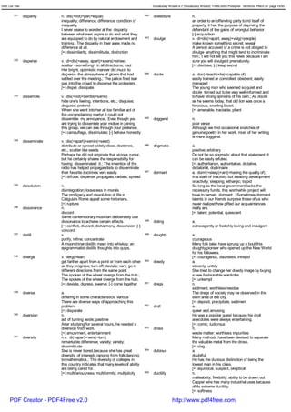 GRE List Title                                                                            Vocabulary Wizard 6.7 (Vocabulary Wizard) ¨Ï1995-2005 Prosigner 08/09/24 PM03:30 page 15/50


         331     disparity     n. dis(=not)+par(=equal)                             342   divestiture                n.
                               inequality; difference; difference; condition of                                      an order to an offending party to rid itself of
                               inequality                                                                            property; it has the purpose of depriving the
                               I never cease to wonder at the disparity                                              defendant of the gains of wrongful behavior
                               between what men aspire to do and what they                                           [-] acquisition
                               are equipped to do by natural endowment and          343   divulge                    v. di<dis(=apart, away)+vulg(=people)
                               training.; The disparity in their ages made no                                        make known something secret; reveal
                               difference at all.                                                                    A person accused of a crime is not obliged to
                               [+] dissimilarity, dissimilitude, distinction                                         divulge anything that might tend to incriminate
                                                                                                                     him.; I will not tell you this news because I am
         332     disperse      v. di<dis(=away, apart)+spers(=strew)                                                 sure you will divulge it prematurely.
                               scatter <something> in all directioms; rout                                           [+] disclose; [-] keep secret
                               Her bright, optimistic manner did much to
                               disperse the atmosphere of gloom that had            344   docile                     a. doc(=teach)+ile(=capable of)
                               settled over the meeting.; The police fired tear                                      easily trained or controlled; obedient; easily
                               gas into the crowd to disperse the protesters.                                        managed
                               [+] dispel, dissipate                                                                 The young man who seemed so quiet and
                                                                                                                     docile turned out to be very well-informed and
         333     dissemble     v. dis(=not)+sembl(=same)                                                             to have strong opinions of his own.; As docile
                               hide one's feeling, intentions, etc.; disguise;                                       as he seems today, that old lion was once a
                               disguise; pretend                                                                     ferocious, snarling beast.
                               When she went into her all too familiar act of                                        [+] amenable, tractable, pliant
                               the uncomplaining martyr, I could not
                               dissemble my annoyance.; Even though you             345   doggerel                   n.
                               are trying to dissemble your motive in joining                                        poor verse
                               this group, we can see through your pretense.                                         Although we find occasional snatches of
                               [+] camouflage, dissimulate; [-] behave honestly                                      genuine poetry in her work, most of her writing
                                                                                                                     is mere doggerel.
         334     disseminate   v. dis(=apart)+semin(=seed)
                               distribute or spread widely ideas, doctrines,        346   dogmatic                   a.
                               etc.; scatter like seeds                                                              positive; arbitrary
                               Perhaps he did not originate that vicious rumor,                                      Do not be so dogmatic about that statement; it
                               but he certainly shares the responsibility for                                        can be easily refuted.
                               having disseminated it.; The invention of the                                         [+] authoritarian, authoritative, dictative,
                               radio has helped propagandists to disseminate                                         dictatorial, doctrinaire
                               their favorite doctrines very easily.                347   dormant                    a. dorm(=sleep)+ant(=having the quality of)
                               [+] diffuse, disperse, propagate, radiate, spread                                     in a state of inactivity but awaiting development
                                                                                                                     or activity; sleeping; lethargic; torpid
         335     dissolution   n.                                                                                    So long as the local government lacks the
                               disintegration; looseness in morals                                                   necessary funds, this worthwhile project will
                               The profligacy and dissolution of life in                                             have to remain dormant .; Sometimes dormant
                               Caligula's Rome appall some historians.                                               talents in our friends surprise those of us who
                               [+] rupture                                                                           never realized how gifted our acquaintances
         336     dissonance    n.                                                                                    really are.
                               discord                                                                               [+] latent, potential, quiescent
                               Some contemporary musician deliberately use
                               dissonance to achieve certain effects.               348   doting                     a.
                               [+] conflict, discord, disharmony, dissension; [-]                                    extravagantly or foolishly loving and indulgent
                               concord
         337     distill       v.                                                   349   doughty                    a.
                               purify; refine; concentrate                                                           courageous
                               A moonshiner distills mash into whiskey; an                                           Many folk tales have sprung up a bout this
                               epigrammatist distills thoughts into quips.                                           doughty pioneer who opened up the New World
                                                                                                                     for his followers.
         338     diverge       v. verg(=lean)                                                                        [+] courageous, dauntless, intrepid
                               get farther apart from a point or from each other    350   dowdy                      a.
                               as they progress; turn off; deviate; vary; go in                                      slovenly; untidy
                               different directions from the same point                                              She tried to change her dowdy image by buying
                               The spoken of the wheel diverge from the hub.;                                        a new fashionable wardrobe.
                               The spokes of the wheel diverge from the hub.                                         [+] unkempt
                               [+] deviate, digress, swerve; [-] come together      351   dregs                      n.
                                                                                                                     sediment; worthless residue
         339     diverse       a.                                                                                    The dregs of society may be observed in this
                               differing in some characteristics; various                                            slum area of the city.
                               There are diverse ways of approaching this                                            [+] deposit, precipitate, sediment
                               problem.                                             352   droll                      a.
                               [+] disparate                                                                         queer and amusing
         340     diversion     n.                                                                                    He was a popular guest because his droll
                               act of turning aside; pastime                                                         anecdotes were always entertaining.
                               After studying for several hours, he needed a                                         [+] comic, ludicrous
                               diversion from work.                                 353   dross                      n.
                               [+] amusrment, entertainment                                                          waste matter; worthless impurities
         341     diversity     n.v. di(=apart)+vers(=turn)                                                           Many methods have been devised to separate
                               remarkable difference; variety; variety;                                              the valuable metal from the dross.
                               dissimilitude                                                                         [+] slag
                               She is never bored,because she has great             354   dubious                    a.
                               diversity of interests,ranging from folk dancing                                      doubtful
                               to mathematics.; The diversity of colleges in                                         He has the dubious distinction of being the
                               this country indicates that many levels of ability                                    lowest man in his class.
                               are being cared for.                                                                  [+] equivocal, suspect, skeptical
                               [+] multifariousness, multiformity, multiplicity     355   ductility                  n.
                                                                                                                     malleability; flexibility; ability to be drawn out
                                                                                                                     Copper wire has many industrial uses because
                                                                                                                     of its extreme ductility.
                                                                                                                     [+] softness

      PDF Creator - PDF4Free v2.0                                                                       http://www.pdf4free.com
 