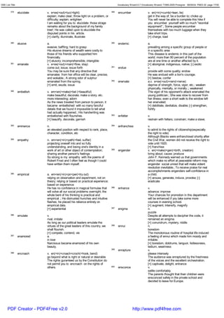 GRE List Title                                                                         Vocabulary Wizard 6.7 (Vocabulary Wizard) ¨Ï1995-2005 Prosigner 08/09/24 PM03:30 page 17/50


         379     elucidate   v. e<ex(=out)+luc(=light)                           389   encumber                   v. en(=in)+cumb(=lean, lie)
                             explain; make clear; throw light on a problem, or                                    get in the way of; be a burden to; choke up
                             difficulty; explain; enlighten                                                       You will never be able to complete this hike if
                             I am waiting for you to elucidate those strage                                       you encumber yourself with so much "essntial
                             remarks about the background of my family                                            equipment".; Some people encumber
                             tree!; He was called upon to elucidate the                                           themselves with too much luggage when they
                             disputed points in his article.                                                      take short trips.
                             [+] clarify, illuminate, illustrate                                                  [+] charge, load
         380     elusive     a.                                                  390   endemic                    a.
                             evasive; baffling; hard to grasp                                                     prevailing among a specific group of people or
                             His elusive dreams of wealth were costly to                                          in a specific area
                             those of his friends who supported him                                               This disease is endemic in this part of the
                             financially.                                                                         world; more than 80 percent of the population
                             [+] elusory; incomprehensible, intangible                                            are at one time or another affected by it.
         381     emanate     v. e<ex(=out)+man(=flow, stay)                                                       [+] aboriginal, indigenous, native; [-] exotic
                             come out; issue; issue forth                        391   endue                      v.
                             You may be sure that any directive that                                              provide with some quality; endow
                             emanates from her office will be clear, precise,                                     He was endued with a lion's courage.
                             and wokable.; A strong odor of sulphur                                               [+] bestow, confer
                             emanated from the spring.                           392   enervate                   a.v. e<ex(=out)+nerv(=nerve)
                             [+] emit, exude, issue                                                               deprive of strength, force, vigor, etc.; weaken
                                                                                                                  physically, mentally, or morally ;; weakened
         382     embellish   v. em<en(=make)+bel (=beautiful)                                                     The vigor of his opponent's attack enervated the
                             make beautiful; decorate; make a story, etc.                                         young politician.; She was slow to recover from
                             more interesting; adorn                                                              her illness; even a short walk to the window left
                             As the news traveled from person to person, it                                       her enervated.
                             became embellished with so many fanciful                                             [+] debilitate, devitalize, disable; [-] strengthen,
                             details that we found it impossible to tell what                                     fortify
                             had actually happened.; His handwriting was
                             embellished with flourishes.                        393   enfetter                   v.
                             [+] beautify, decorate, garnish                                                      restrain with fetters; constrain; make a slave;
         383     eminence    n.                                                  394   enfranchise                v.
                             an elevated position with respect to rank, place,                                    to admit to the rights of citizenship(especially
                             character, condition, etc                                                            the right to vote)
                                                                                                                  Although Blacks were enfranchised shortly after
         384     empathy     n. em<en(=in)+path(=feel, suffer)                                                    the Civil War, women did not receive the right to
                             projecting oneself into and so fully                                                 vote until 1920.
                             understanding, and losing one's identity in a                                        [+] franchise
                             work of art or other object of contemplation;       395   engender                   v. en(=make)+gen(=birth, creation)
                             sharing another person's feelings                                                    bring about; cause; produce
                             So strong is my empathy with the poems of                                            John F. Kennedy warned us that governments
                             Robert Frost and I often feel as though I could                                      which make no effort at peaceable reform may
                             have written them myself.                                                            engender social unrest that will make violent
                                                                                                                  revolution inevitable.; To receive praise for real
                                                                                                                  accomplishments engenders self-confidence in
         385     empirical   a. em<en(=in)+pir<per(=try out)                                                      a child.
                             relying on observation and experiment, not on                                        [+] arouse, generate, induce, provoke; [-]
                             theory; relying or based on practical experience;                                    eradicate
                             based on experience
                             He has no confidence in magical formulas that       396   enhance                    v.
                             will solve all our social problems overnight; the                                    advance; improve
                             whole bent of his thinking is practical and                                          Your chances for promotion in this department
                             empirical .; He distrusted hunches and intuitive                                     will be enhanced if you take some more
                             flashes; he placed his reliance entirely on                                          courses in evening school.
                             empirical data.                                                                      [+] augment, intensify, magnify
                             [+] experiential                                    397   enigma                     n.
                                                                                                                  puzzle
         386     emulate     v.                                                                                   Despite all attempts to decipher the code, it
                             rival; imitate                                                                       remained an enigma.
                             As long as our political leaders emulate the                                         [+] conundrum, mystery, riddle
                             virtues of the great leaders of this country, we    398   ennui                      n.
                             shall flourish.                                                                      boredom
                             [+] compete, contend, vie                                                            The monotonous routine of hospital life induced
         387     enamored    a.                                                                                   a feeling of ennui which made him moody and
                             in love                                                                              irritable.
                             Narcissus became enamored of his own                                                 [+] boredom, doldrums, languor, listlessness,
                             beauty.                                                                              tedium, weariness
                                                                                 399   enrapture                  v.
         388     encroach    v. en(=in)+croach<croch(=hook, bend)                                                 please intensely
                             go beyond what is right or natural or desirable                                      The audience was enraptured by the freshness
                             The rights guranteed us by the Constitution do                                       of the voices and the excellent orchestration.
                             not permit you to encroach on the rights of                                          [+] captivate, delight, entrance
                             others.                                             400   ensconce                   v.
                                                                                                                  settle comfortably
                                                                                                                  The parents thought that their children were
                                                                                                                  ensconced safely in the private school and
                                                                                                                  decided to leave for Europe.




      PDF Creator - PDF4Free v2.0                                                                   http://www.pdf4free.com
 