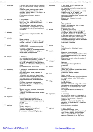 GRE List Title                                                                              Vocabulary Wizard 6.7 (Vocabulary Wizard) ¨Ï1995-2005 Prosigner 08/09/24 PM03:30 page 18/50


         401     ephemeral    a. ep<epi(=upon)+hemer(=day)+al(=nature of)             411   equivocate                 v. equ(=equal, same)+i(=s.e.)+voc(=call,
                              living for a very short time; trasitory; short-lived;                                    voice)+ate(=make)
                              fleeting                                                                                 use vague expressions; lie; mislead; attempt to
                              Looking at a lovely young girl, I feel a certain                                         conceal the truth
                              sense of sadness because I realize how                                                   Although she tried to equivocate , we insisted
                              ephemeral physical beauty is.; The mayfly is an                                          on a simple "yes" or "no" answer.; The
                              ephemeral creature.                                                                      audience saw through his attempts to
                              [+] evanescent, momentary, temporary,                                                    equivocate on the subject under discussion and
                              transient                                                                                ridiculed his remarks.
                                                                                                                       [+] prevaricate; elude, eschew, evade,
         402     epilogue     n. log(=speech)                                                                          tergiversate
                              peroration, <opp.> prologue; last part of a
                              literary work; short speech at conclusion of            412   erratic                    a.
                              dramatic work                                                                            odd; unpredictable
                              No epilogue for your play needs no excuse.;                                              Investors become anxious when the stock
                              The audience was so disappointed in the play                                             market appears erratic.
                              that many did not remain to hear the epilogue.                                           [+] devious, errant, stray
                              [+] apologue                                            413   erudite                    a. e<ex(=out)+rud(=crude)
                                                                                                                       having or showing a wide knowledge gained
         403     epiphany     n.                                                                                       from reading; learned; learned; scholarly
                              any appearance or bodily manifestation of a                                              Lucy finally completed her erudite term paper,
                              deity                                                                                    in which she quoted from more than a hundred
                                                                                                                       sources, including ones in several foreign
         404     episodic     a.                                                                                       languages.; His erudite writing was difficult to
                              loosely connected                                                                        read because of the many allusions which were
                              Though he tried to follow the plot of "Gravity's                                         unfamiliar to most readers.
                              Rainbow," John found the novel too episodic.                                             [+] scholarly; [-] unlettered
         405     epitaph      n. taph(=tomb)                                          414   eschew                     v.
                              an inscription on a gravestone; inscription in                                           avoid
                              memory of a dead person                                                                  He tried to eschew all display of temper.
                              The professor wrote his own epitaph before he                                            [-] seek
                              died.; In his will, he dictated the epitaph he          415   esoteric                   a.
                              wanted placed on his tombstone.                                                          known only to the chosen few
                                                                                                                       Those students who had access to his esoteric
                                                                                                                       discussions were impressed by the breadth of
         406     epitome      n. tom(=cut)                                                                             his knowledge.
                              summary, digest; something which shows, on a                                             [+] abstruse, hermetic, profound, recondite; [-]
                              small scale, the characteristics of something                                            generally known
                              much larger; summary; concise abstract                  416   estranged                  a.
                              His sonnet was the epitome of all love poems.;                                           separated
                              This final book is the epitome of all his previous                                       The estranged wife sought a divorce.
                              books.                                                                                   [+] alienated
                              [+] abstract, synopsis; recapitulation                  417   ethereal                   a.
                                                                                                                       light; heavenly; fine
         407     equanimity   n. equ(=equal, same)+anim(=mind, life, breath)                                           Visitors were impressed by her ethereal beauty,
                              +ity(=state)                                                                             her delicate charm.
                              calmness of mind or temper; calmness of                                                  [+] vaporous, celestial, empyreal
                              temperament                                             418   ethnic                     a.
                              To bear evils with equanimity doesn't mean                                               relating to races
                              that you should make no effort to correct them.;                                         Intolerance between ethnic groups is deplorable
                              In his later years, he could look upon the                                               and usually is based on lack of information.
                              foolishness of the world with equanimity and                                             [+] racial
                              humor.                                                  419   eulogy                     n. log(=speech)
                              [+] aplomb, composure, imperturbability,                                                 tribute; high praise
                              phlegm, placidity, poise, sangfroid, serenity,                                           His brother delivered the eulogy at the funeral.;
                              tranquility; [-] agitation                                                               All the eulogies of his friends could not remove
                                                                                                                       the sting of the calumny heaped upon him by
         408     equinox      n.                                                                                       his enemies.
                              period of equal days and nights; the beginning                                           [+] Compliment, encomium, panegyric; [-]
                              of Spring and Autumn                                                                     defamation
                              The vernal equinox is usually marked by heavy
                              rainstorms.                                             420   euphemism                  n. phe(=say)
                                                                                                                       use of other mild, vague and indirect words or
         409     equipoise    n.                                                                                       phrases in place of what is required by truth or
                              balance; balancing force; equilivrium                                                    accuracy; mild expression in place of an
                              The high wire acrobat used his pole as an                                                unpleasant one
                              equipoise to overcome the swaying caused by                                              "John" is a euphemism for the toilet.; The
                              the wind.                                                                                expression "he passed away" is a euphemism
                              [+] poise, stasis                                                                        for "he died."
         410     equivocal    a.                                                                                       [+] circumlocution, roundabout
                              doubtful; ambiguous
                              Macbeth was misled by the equivocal                     421   euphony                    n. phon(=sound)
                              statements of the witches.                                                               a pleasant sound; sweet sound
                              [+] obscure, unexplicit, unintelligible, vague                                           The psalm is enjoyed for its euphony as much
                                                                                                                       as its content.; Noted for its euphony even
                                                                                                                       when it is spoken, the Italian language is
                                                                                                                       particularly pleasing to the ear when sung.




      PDF Creator - PDF4Free v2.0                                                                        http://www.pdf4free.com
 