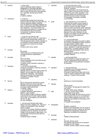 GRE List Title                                                                           Vocabulary Wizard 6.7 (Vocabulary Wizard) ¨Ï1995-2005 Prosigner 08/09/24 PM03:30 page 19/50


         422     euphoria     n. phor(=carry)                                      431   exorbitant                 a. ex(=out)+orb(=track, circle)
                              sense of well-being; elation; feeling of                                              going beyond what is reasonable, just, proper,
                              exaggerated (or unfounded) well-being                                                 usual,etc.; excessive
                              He was full of euphoria after the birth.; "Jill`s                                     Yes, it's pretty dress, and I know that you're
                              been on cloud nine ever since Jack asked her                                          eager to have it for the Junior Prom, but don't
                              out, " said Betty, dismissing her friend's                                            you think the price is little exorbitant ?; The
                              euphoria.                                                                             people grumbled at his exorbitant prices but
                              [+] elation, exaltation                                                               paid them because he had a monopoly.
                                                                                                                    [+] extravagant, immoderate, inordinate,
         423     evanescent   a. e<ex(=out,                                                                         unconscionable
                              intensive)+van(=empty)+esc(=becoming)
                              tending to fade from sight; soon going from the      432   exotic                     a. exo(=outside)+t(=s.e.)+ic(=nature of)
                              memory; ephemeral; fleeting; vanishing                                                introduced from another country; foreign or
                              Sure, it's great to be a big-league ballplayer but                                    unusual style; striking or pleasing because
                              bear in mind that the years of stardom are brief                                      colorful or unusual; not native; strange
                              and evanescent .; For a brief moment, the                                             Has it occured to you that the exotic foods that
                              entire skyline was bathed in an orange-red hue                                        we eat only on special occasions are part of the
                              in the evanescent rays of the sunset.                                                 everyday diet in other parts of the world?;
                              [+] ephemeral, momentary, temporary,                                                  Because of his exotic headdress, he was
                              transient, transitory                                                                 followed in the streets by small children who
                                                                                                                    laughed at his strange appearance.
         424     evoke        v. e<ex(=out, up)+vok/voc(=call)                                                      [+] alien, extrinsic
                              call forth or summon a spirit, etc.; draw forth or
                              elicit a particular mental image, reaction, etc.     433   expedient                  n.a. ex(=out)+ped(=foot)
                              That old song never fails to evoke memories of                                        an expedient thing; likely to be useful or helpful
                              our wonderful summer vacations at the lake.;                                          for a purpose; advantageous though contrary to
                              He evoked much criticism by his hostile                                               principle; auitable; practical; politic
                              manner.                                                                               Cut off from all supplies, the soldiers had to use
                              [+] educe, elicit, evince, extract                                                    various expedients to keep their equipment in
                                                                                                                    working order.; A prgmatic politician, he was
         425     excoriate    v.                                                                                    guided by what was expedient rather than by
                              flay; abrade                                                                          what was ethical.
                              These shoes are so ill-fitting that they will                                         [+] advatageous, beneficial, convenient,
                              excoriate the feet and create blisters.                                               profitable, utilitarian
                              [+] chafe
         426     exculpate    v.                                                   434   expedite                   v. ex(=out)+ped(=foot)
                              clear from blame                                                                      help the progress of; speed up business, etc.
                              He was exculpated of the crime when the real                                          The new computerized referral system will
                              criminal confessed.                                                                   greatly expedite the processing of complaints
                              [+] absolve, acquit, exonerate, vindicate; [-]                                        by customers.
                              attribute guilt
         427     exemplary    a. ex(=out)+em<empt(=take)
                              serving as an example or a warning; serving as       435   exposition                 n. ex(=out)+pos(=put)
                              a model; outstanding                                                                  an exhibition of art, industrial products,etc;
                              Although most of us cannnot hope to match her                                         explaining something in detail
                              idealism, we may regard her noble life as                                             An essay on Good Driving Habits calls not for
                              inspiring and exemplary .; Her exemplary                                              "witty" or "colorful" writing but for clear, orderly
                              behavior was praised at Commencement.                                                 exposition of specific facts and ideas.
                              [+] guiltless, inculpable, innocent,
                              irreprehensible
                                                                                   436   expository                 a.
         428     exhume       v.                                                                                    pertaining to a formal presentation
                              dig out of the ground; remove from a grave
                              Because of the rumor that he had been                437   expunge                    v.
                              poisoned, his body was exhumed in order that                                          cancel; remove
                              an autopsy might be performed.                                                        If you behave, I will expunge this notation from
                              [+] disinter, unearth                                                                 your record.
         429     exigency     n. ex(=out)+ig(=drive)                                                                [+] delete, efface, erase, obliterate
                              a situation demanding urgent action or               438   extol                      v. ex(=out, up)+tol(=raise, support)
                              attention; urgent situation                                                           praise highly; praise; glorify
                              Only my family's situation of extreme exigency                                        Extolling the people who have done so much to
                              could have led me to humble myself by asking                                          help humanity is fine, but it is no substitute for
                              him for help.; In this exigency, we must look for                                     trying to make contribution of your own.; The
                              aid from our allies.                                                                  astronauts were extolled as the pioneers of the
                              [+] crisis, emergency                                                                 Space Age.
                                                                                                                    [+] eulogize, laud, panegyrize
         430     exonerate    v. ex(=out)+oner(=burden)+ate(=make)
                              relieve of a burden, obligation, etc.; free from a   439   extrapolation              n.
                              charge or the imputation of guilt, exculpate;                                         projection; conjecture
                              acquit; exculpate                                                                     Based on their extrapolation from the results of
                              The story of his unhappy childhood aroused our                                        the primaries on Super Tuesday, the net works
                              sympathy but did not exonerate him from the                                           predicted that George Bush would be the
                              charge of criminal assault on aged ladies.; I am                                      Republican candidate for the presidency.
                              sure this letter naming the actual culprit will
                              exonerate you.                                       440   extricable                 a.
                              [+] absolve, acquit, vindicate                                                        capable of being extricated
                                                                                   441   exuberant                  a.
                                                                                                                    abundant; effusive; lavish
                                                                                                                    His speeches were famous for his exuberant
                                                                                                                    language and vivid imagery.
                                                                                                                    [+] lavish, luxuriant, opulent, profuse, prodigal




      PDF Creator - PDF4Free v2.0                                                                     http://www.pdf4free.com
 