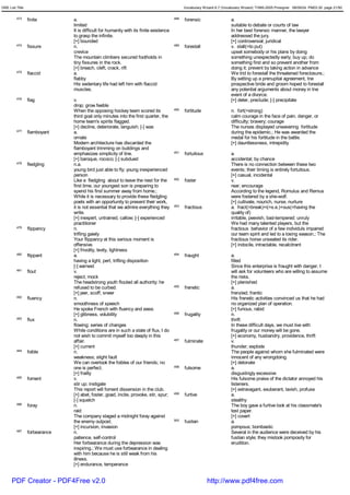GRE List Title                                                                                Vocabulary Wizard 6.7 (Vocabulary Wizard) ¨Ï1995-2005 Prosigner 08/09/24 PM03:30 page 21/50


         473     finite        a.                                                       488   forensic                   a.
                               limited                                                                                   suitable to debate or courts of law
                               It is difficult for humanity with its finite existence                                    In her best forensic manner, the lawyer
                               to grasp the infinite.                                                                    addressed the jury.
                               [+] bounded                                                                               [+] controversial; juridical
         474     fissure       n.                                                       489   forestall                  v. stall(=to put)
                               crevice                                                                                   upset somebody or his plans by doing
                               The mountain climbers secured footholds in                                                something unexpectedly early; buy up; do
                               tiny fissures in the rock.                                                                something first and so prevent another from
                               [+] breach, cleft, crack, rift                                                            doing it; prevent by taking action in advance
         475     flaccid       a.                                                                                        We trid to forestall the threatened foreclosure.;
                               flabby                                                                                    By setting up a prenuptial agreement, tne
                               His sedentary life had left him with flaccid                                              prospective bride and groom hoped to forestall
                               muscles.                                                                                  any potential arguments about money in tne
                                                                                                                         event of a divorce.
         476     flag          v.                                                                                        [+] deter, preclude; [-] precipitate
                               drop; grow feeble
                               When the opposing hockey team scored its                 490   fortitude                  n. fort(=strong)
                               third goal only minutes into the first quarter, the                                       calm courage in the face of pain, danger, or
                               home team's spirits flagged.                                                              difficulty; bravery; courage
                               [+] decline, deteriorate, languish; [-] wax                                               The nurses displayed unwavering fortitude
         477     flamboyant    a.                                                                                        during the epidemic.; He was awarded the
                               ornate                                                                                    medal for his fortitude in the battle.
                               Modern architecture has discarded the                                                     [+] dauntlessness, intrepidity
                               flamboyant trimming on buildings and
                               emphasizes simplicity of line.                           491   fortuitous                 a.
                               [+] baroque, rococo; [-] subdued                                                          accidental; by chance
         478     fledgling     n.a.                                                                                      There is no connection between these two
                               young bird just able to fly; young inexperienced                                          events; their timing is entirely fortuitous.
                               person                                                                                    [+] casual, incidental
                               Like a fledgling about to leave the nest for the         492   foster                     v.
                               first time, our youngest son is preparing to                                              rear; encourage
                               spend his first summer away from home.;                                                   According to the legend, Romulus and Remus
                               While it is necessary to provide these fledgling                                          were fostered by a she-wolf.
                               poets with an opportunity to present their work,                                          [+] cultivate, nourich, nurse, nurture
                               it is not essential that we admire everything they       493   fractious                  a. fract(=break)+i(=s.e.)+ous(=having the
                               write.                                                                                    quality of)
                               [+] inexpert, untrained, callow; [-] experienced                                          irritable, peevish, bad-tempered; unruly
                               practitioner                                                                              We had many talented players, but the
         479     flippancy     n.                                                                                        fractious behavior of a few individuls impaired
                               trifling gaiety                                                                           our team spirit and led to a losing season.; The
                               Your flippancy at this serious moment is                                                  fractious horse unseated its rider.
                               offensive.                                                                                [+] indocile, intractable, recalcitrant
                               [+] frivolity, levity, lightness
         480     flippant      a.                                                       494   fraught                    a.
                               having a light, pert, trifling disposition                                                filled
                               [-] earnest                                                                               Since this enterprise is fraught with danger, I
         481     flout         v.                                                                                        will ask for volunteers who are willing to assume
                               reject; mock                                                                              the risks.
                               The headstrong youth flouted all authority; he                                            [+] plenished
                               refused to be curbed.                                    495   frenetic                   a.
                               [+] jeer, scoff, sneer                                                                    frenzied; frantic
         482     fluency       n.                                                                                        His frenetic activities convinced us that he had
                               smoothness of speech                                                                      no organized plan of operation.
                               He spoke French with fluency and ease.                                                    [+] furious, rabid
                               [+] glibness, volubility                                 496   frugality                  n.
         483     flux          n.                                                                                        thrift
                               flowing; series of changes                                                                In these difficult days, we must live with
                               While conditions are in such a state of flux, I do                                        frugality or our money will be gone.
                               not wish to commit myself too deeply in this                                              [+] economy, husbandry, providence, thrift
                               affair.                                                  497   fulminate                  v.
                               [+] current                                                                               thunder; explode
         484     foible        n.                                                                                        The people against whom she fulminated were
                               weakness; slight fault                                                                    innocent of any wrongdoing.
                               We can overlook the foibles of our friends; no                                            [+] detonate
                               one is perfect.                                          498   fulsome                    a.
                               [+] frailty                                                                               disgustingly excessive
         485     foment        v.                                                                                        His fulsome praise of the dictator annoyed his
                               stir up; instigate                                                                        listeners.
                               This report will foment dissension in the club.                                           [+] extravagant, exuberant, lavish, profuse
                               [+] abet, foster, goad, incite, provoke, stir, spur;     499   furtive                    a.
                               [-] squelch                                                                               stealthy
         486     foray         n.                                                                                        The boy gave a furtive look at his classmate's
                               raid                                                                                      test paper.
                               The company staged a midnight foray against                                               [+] covert
                               the enemy outpost.                                       500   fustian                    a.
                               [+] incursion, invasion                                                                   pompous; bombastic
         487     forbearance   n.                                                                                        Several in the audience were deceived by his
                               patience, self-control                                                                    fustian style; they mistook pomposity for
                               Her forbearance during the depression was                                                 erudition.
                               inspiring.; We must use forbearance in dealing
                               with him because he is still weak from his
                               illness.
                               [+] endurance, temperance


      PDF Creator - PDF4Free v2.0                                                                          http://www.pdf4free.com
 