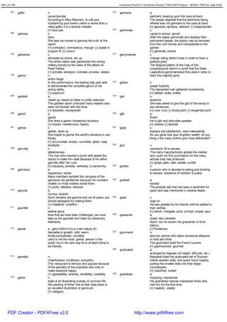 GRE List Title                                                                            Vocabulary Wizard 6.7 (Vocabulary Wizard) ¨Ï1995-2005 Prosigner 08/09/24 PM03:30 page 22/50


         501     gaffe       n.                                                     515   germane                    a.
                             social blunder                                                                          pertinent; bearing upon the case at hand
                             According to Miss Manners, to call your                                                 The lawyer objected that the testimony being
                             husband by your lover's name is worse than a                                            offered was not germane to the case at hand.
                             mere gaffe; it is a tactical mistake                                                    [+] apposite, apropos, relevant; [-] inappropriate
                             [+] faux pas                                           516   germinate                  v.
         502     gainsay     v.                                                                                      cause to sprout; sprout
                             deny                                                                                    After the seeds germinate and develop their
                             She was too honest to gainsay the truth of the                                          permanent leaves, the plants may be removed
                             report.                                                                                 from the cold frames and transplanted to the
                             [+] contradict, contravence, impugn; [-] speak in                                       garden.
                             support of; [-] concur                                                                  [+] generate, induce
         503     galvanize   v.                                                     517   gerrymander                v.
                             stimulate by shock; stir up                                                             change voting district lines in order to favor a
                             The entire nation was galvanized into strong                                            political party
                             military activity by the news of the attack on                                          The illogical pattern of the map of this
                             Pearl Harbor.                                                                           congressional district is proof that the State
                             [+] activate, energize, motivate, provoke, vitalize                                     Legislature gerrymandered this area in order to
         504     gamut       n.                                                                                      favor the majority party.
                             entire range
                             In this performance, the leading lady was able         518   gibber                     v.
                             to demonstrate the complete gamut of her                                                speak foolishly
                             acting ability.                                                                         The demented man gibbered incoherently.
                             [+] spectrum                                                                            [+] babble, prate, prattle
         505     garbled     a.                                                     519   gist                       n.
                             mixed up; based on false or unfair selection                                            essence
                             The garbled report confused many readers who                                            She was asked to give the gist of the essay in
                             were not familiar with the facts.                                                       two sentences.
                             [+] distorted, misreported                                                              [+] core, crux; [-] trivial point; [-] tangential point
         506     garish      a.                                                     520   glib                       a.
                             gaudy                                                                                   fluent
                             She wore a garish rhinestone necklace.                                                  He is glib and articulate speaker.
                             [+] brazen, meretricious, tawdry                                                        [+] voluble; [-] labored
         507     garner      v.                                                     521   gloat                      v.
                             gather; store up                                                                        express evil satisfaction; view malevolently
                             She hoped to garner the world's literature in one                                       As you gloat over your ill-gotten wealth, do you
                             library.                                                                                thing o the many victims your have defrauded?
                             [+] accumulate, amass, cumulate, glean, reap,
                             stockpile                                              522   glut                       v.
         508     garrulity   n.                                                                                      overstock; fill to excess
                             talkativeness                                                                           The many manufacturers glutted the market
                             The man who married a dumb wife asked the                                               and could not find purchasers for the many
                             doctor to make him deaf because of his wife's                                           articles they had produced.
                             garrulity after her cure.                                                               [+] gorge, jade, sate, satiate, surfeit
                             [+] loquacity, prolixity, verbosity; [-] taciturnity   523   glutton                    n.
         509     garrulous   a.                                                                                      a person who is devoted to eating and drinking
                             loquacious; wordy                                                                       to excess; wolverine of northern Eurasia
                             Many members avoided the company of the
                             garrulous old gentleman because his constant           524   gnarled                    a.
                             chatter on trivial matters bored them.                                                  twisted
                             [+] prolix, talkative, verbose                                                          The gnarled oak tree had been a landmark for
         510     gauche      a.                                                                                      years and was mentioned in several deeds.
                             clumsy; boorish
                             Such remarks are gauche and out of place; you          525   goad                       v.
                             should apologize for making them.                                                       urge on
                             [+] maladroit, unskillful                                                               He was goaded by his friends until he yielded to
         511     gauntlet    n.                                                                                      their wishes.
                             leather glove                                                                           [+] exhort, instigate, prick, prompt, propel, spur
                             Now that we have been challenged, we must              526   gossamer                   a.
                             take up the gauntlet and meet our adversary                                             sheer; like cobwebs
                             fearlessly.                                                                             Nylon can be woven into gossamer or thick
                                                                                                                     fabrics.
         512     genial      a. gen(=birth)+i(=s.e.)+al(=nature of)                                                  [-] Ponderous
                             favorable to growth; mild; warm;                       527   gourmand                   n.
                             kindly,sympathetic; sociable                                                            epicure; person who takes excessive pleasure
                             Jerry is not the most genial person in the                                              in food and drink
                             world, but in his own way he is at least trying to                                      The gourmand liked the French cuisine.
                             be friendly.                                                                            [+] gastronomist, gourmet
                                                                                    528   graduated                  a.
                                                                                                                     arranged by degrees (of height, difficulty, etc.)
         513     geniality   n.                                                                                      Margaret loved her graduated set of Russian
                             cheerfulness; kindliness; sympathy                                                      hollow wooden dolls; she spent hours happily
                             This restaurant is famous and popular because                                           putting the smaller dolls into their larger
                             of the geniality of the proprietor who tries to                                         counterparts.
                             make everyone happy.                                                                    [+] classified, sorted
                             [+] agreeability, amenity, amiability, cordiality      529   grandiose                  a.
         514     genre       n.                                                                                      imposing; impressive
                             style of art illustrating scenes of common life                                         His grandiose manner impressed those who
                             His painting of fisher folk at their daily tasks is                                     met him for the first time.
                             an excellent illustration of genre art.                                                 [+] majestic, stately
                             [+] category




      PDF Creator - PDF4Free v2.0                                                                      http://www.pdf4free.com
 