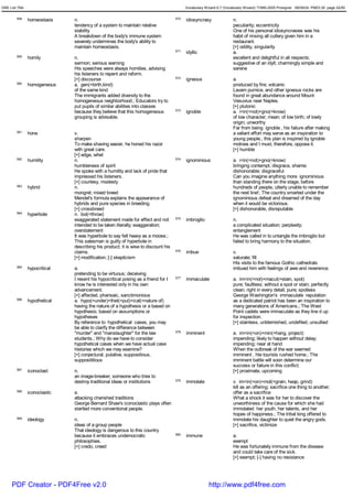 GRE List Title                                                                             Vocabulary Wizard 6.7 (Vocabulary Wizard) ¨Ï1995-2005 Prosigner 08/09/24 PM03:30 page 24/50


         558     homeostasis    n.                                                   570   idiosyncrasy               n.
                                tendency of a system to maintain relative                                             peculiarity; eccentricity
                                stability                                                                             One of his personal idiosyncrasies was his
                                A breakdown of the body's immune system                                               habit of rinsing all cutlery given him in a
                                severely undermines the body's ability to                                             restaurant.
                                maintain homeostasis.                                                                 [+] oddity, singularity
                                                                                     571   idyllic                    a.
         559     homily         n.                                                                                    excellent and delightful in all respects;
                                sermon; serious warning                                                               suggestive of an idyll; charmingly simple and
                                His speeches were always homilies, advising                                           serene
                                his listeners to repent and reform.
                                [+] discourse                                        572   igneous                    a.
         560     homogeneous    a. gen(=birth,kind)                                                                   produced by fire; volcanic
                                of the same kind                                                                      Lavam pumice, and other igneous rocks are
                                The immigrants added diversity to the                                                 found in great abundance around Mount
                                homogeneous neighborhood.; Educators try to                                           Vesuvius near Naples.
                                put pupils of similar abilities into classes                                          [+] plutonic
                                because they believe that this homogeneous           573   ignoble                    a. i<in(=not)+gno(=know)
                                grouping is advisable.                                                                of low character; mean; of low birth; of lowly
                                                                                                                      origin; unworthy
                                                                                                                      Far from being ignoble , his failure after making
         561     hone           v.                                                                                    a valiant effort may serve as an inspiration to
                                sharpen                                                                               young people.; this plan is inspired by ignoble
                                To make shaving easier, he honed his razor                                            motives and I must, therefore, oppose it.
                                with great care.                                                                      [+] humble
                                [+] edge, whet
         562     humility       n.                                                   574   ignominious                a. i<in(=not)+gno(=know)
                                humbleness of spirit                                                                  bringing contempt, disgrace, shame;
                                He spoke with a humility and lack of pride that                                       dishonorable; disgraceful
                                impressed his listeners.                                                              Can you imagine anything more ignominious
                                [+] courtesy, modesty                                                                 than standing there on the stage, before
         563     hybrid         n.                                                                                    hundreds of people, utterly unable to remember
                                mongrel; mixed breed                                                                  the next line!; The country smarted under the
                                Mendel's formula explains the appearance of                                           ignominious defeat and dreamed of the day
                                hybrids and pure species in breeding.                                                 when it would be victorious.
                                [+] crossbreed                                                                        [+] dishonorable, disreputable
         564     hyperbole      n. bol(=throw)
                                exaggerated statement made for effect and not        575   imbroglio                  n.
                                intended to be taken literally; exaggeration;                                         a complicated situation; perplexity;
                                overstatement                                                                         entanglement
                                It was hyperbole to say felt heavy as a moose.;                                       He was called in to untangle the imbroglio but
                                This salesman is guilty of hyperbole in                                               failed to bring harmony to the situation.
                                describing his product; it is wise to discount his
                                claims.                                              576   imbue                      v.
                                [+] modification; [-] skepticism                                                      saturate; fill
                                                                                                                      His visits to the famous Gothic cathedrals
         565     hypocritical   a.                                                                                    imbued him with feelings of awe and reverence.
                                pretending to be virtuous; deceiving
                                I resent his hypocritical posing as a friend for I   577   immaculate                 a. im<in(=not)+macul(=stain, spot)
                                know he is interested only in his own                                                 pure; faultless; without a spot or stain; perfectly
                                advancement.                                                                          clean; right in every detail; pure; spotless
                                [+] affected, pharisaic, sanctimonious                                                George Washington's immaculate reputation
         566     hypothetical   a. hypo(=under)+thet(=put)+ical(=nature of)                                           as a dedicated patriot has been an inspiration to
                                having the nature of a hypothesis or a based on                                       many generations of Americans.; The West
                                hypothesis; based on assumptions or                                                   Point cadets were immaculate as they line d up
                                hypotheses                                                                            for inspection.
                                By reference to hypothetical cases, you may                                           [+] stainless, unblemished, undefiled, unsullied
                                be able to clarify the difference between
                                "murder" and "manslaughter" for the law              578   imminent                   a. im<in(=on)+min(=hang, project)
                                students.; Why do we have to consider                                                 impending; likely to happen without delay;
                                hypothetical cases when we have actual case                                           impending; near at hand
                                histories which we may examine?                                                       When the outbreak of the war seemed
                                [+] conjectural, putative, suppositious,                                              imminent , hte tourists rushed home.; The
                                supposititious                                                                        imminent battle will soon determine our
                                                                                                                      success or failure in this conflict.
         567     iconoclast     n.                                                                                    [+] proximate, upcoming
                                an image-breaker; someone who tries to
                                destroy traditional ideas or institutions            579   immolate                   v. im<in(=on)+mol(=grain, heap, grind)
                                                                                                                      kill as an offering; sacrifice one thing to another;
         568     iconoclastic   a.                                                                                    offer as a sacrifice
                                attacking cherished traditions                                                        What a shock it was for her to discover the
                                George Bernard Shaw's iconoclastic plays often                                        unworthiness of the cause for which she had
                                startled more conventional people.                                                    immolated her youth, her talents, and her
                                                                                                                      hopes of happiness.; The tribal king offered to
         569     ideology       n.                                                                                    immolate his daughter to quiet the angry gods.
                                ideas of a group people                                                               [+] sacrifice, victimize
                                That ideology is dangerous to this country
                                because it embraces undemocratic                     580   immune                     a.
                                philosophies.                                                                         exempt
                                [+] credo, creed                                                                      He was fortunately immune from the disease
                                                                                                                      and could take care of the sick.
                                                                                                                      [+] exempt; [-] having no resistance




      PDF Creator - PDF4Free v2.0                                                                       http://www.pdf4free.com
 