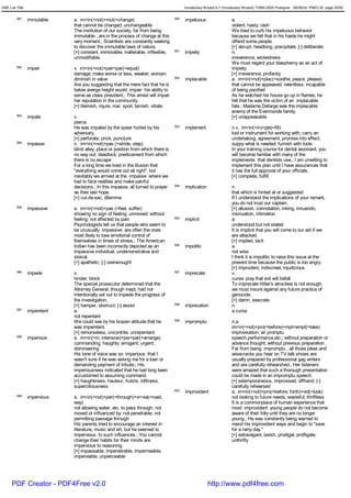 GRE List Title                                                                           Vocabulary Wizard 6.7 (Vocabulary Wizard) ¨Ï1995-2005 Prosigner 08/09/24 PM03:30 page 25/50


         581     immutable    a. im<in(=not)+mut(=change)                          590   impetuous                  a.
                              that cannot be changed; unchangeable                                                  violent; hasty; rash
                              The institution of our society, far from being                                        We tried to curb his impetuous behavior
                              immutable , are in the process of change at this                                      because we felt that in his haste he might
                              very moment.; Scientists are constantly seeking                                       offend some people.
                              to discover the immutable laws of nature.                                             [+] abrupt, headlong, precipitate; [-] deliberate
                              [+] constant, immovable, inalterable, inflexible,    591   impiety                    n.
                              unmodifiable                                                                          irreverence; wickedness
                                                                                                                    We must regard your blasphemy as an act of
         582     impair       v. im<in(=not)+pair<par(=equal)                                                       impiety.
                              damage; make worse or less, weaker; worsen;                                           [+] irreverence, profanity
                              diminish in value                                    592   implacable                 a. im<in(=not)+plac(=soothe, peace, please)
                              Are you suggesting that the mere fact that he is                                      that cannot be appeased; relentless; incapable
                              below averge height wuold impair his ability to                                       of being pacified
                              serve as class president.; This arrest will impair                                    As he watched his house go up in flames, he
                              her reputation in the community.                                                      felt that he was the victim of an implacable
                              [+] blemish, injure, mar, spoil, tarnish, vitiate                                     fate.; Madame Defarge was the implacable
                                                                                                                    enemy of the Evermonde family.
         583     impale       v.                                                                                    [+] unappeasable
                              pierce
                              He was impaled by the spear hurled by his            593   implement                  n.v. im<in(=in)+ple(=fill)
                              adversary.                                                                            tool or instrument for working with; carry an
                              [+] perforate, prick, puncture                                                        undertaking, agreement, promise into effect;
         584     impasse      n. im<in(=not)+pas (=stride, step)                                                    suppy what is needed; furnish with tools
                              blind alley; place or position from which there is                                    In your training course for dental assistant, you
                              no way out; deadlock; predicament from which                                          will become familiar with many of the
                              there is no escape                                                                    implements that dentists use.; I am unwilling to
                              For a long time we lived in the illusion that                                         implement this plan until I have assurances that
                              "everything would come out all right", but                                            it has the full approval of your officials.
                              inevitably we arrived at the impasse where we                                         [+] complete, fulfill
                              had to face realities and make painful
                              decisions.; In this impasse, all turned to prayer    594   implication                n.
                              as their last hope.                                                                   that which is hinted at or suggested
                              [+] cul-de-sac, dilemma                                                               If I understand the implications of your remark,
                                                                                                                    you do not trust our captain.
         585     impassive    a. im<in(=not)+pas (=feel, suffer)                                                    [+] allusion, connotation, inking, innuendo,
                              showing no sign of feeling; unmoved; without                                          insinuation, intimation
                              feeling; not affected by pain                        595   implicit                   a.
                              Psychologists tell us that people who seem to                                         understood but not stated
                              be unusually impassive are often the ones                                             It is implicit that you will come to our aid if we
                              most likely to lose emotional control of                                              are attacked.
                              themselves in times of stress.; The American                                          [+] implied, tacit
                              Indian has been incorrectly depicted as an           596   impolitic                  a.
                              impassive individual, undemonstrative and                                             not wise
                              stoical.                                                                              I think it is impolitic to raise this issue at the
                              [+] apathetic; [-] overwrought                                                        present time because the public is too angry.
                                                                                                                    [+] imprudent, indiscreet, injudicious
         586     impede       v.                                                   597   imprecate                  v.
                              hinder; block                                                                         curse; pray that evil will befall
                              The special prosecutor determined that the                                            To imprecate Hitler's atrocities is not enough;
                              Attorney General, though inept, had not                                               we must insure against any future practice of
                              intentionally set out to impede the progress of                                       genocide.
                              the investigation.                                                                    [+] damn, execrate
                              [+] hamper, obstruct; [-] assist                     598   imprecation                n.
         587     impenitent   a.                                                                                    a curse
                              not repentant
                              We could see by his brazen attitude that he          599   impromptu                  n.a.
                              was impenitent.                                                                       im<in(=not)+pro(=before)+mpt<empt(=take)
                              [+] remorseless, uncontrite, unrepentant                                              improvisation; an promptu
         588     imperious    a. im<in(=in, intensive)+per<par(=arrange)                                            speech,performance,etc.; without preparation or
                              commanding; haughty; arrogant; urgent;                                                advance thought; without previous preparation
                              domineering                                                                           Far from being impromptu , all those jokes and
                              His tone of voice was so imperious that I                                             wisecracks you hear on TV talk shows are
                              wasn't sure if he was asking me for a loan or                                         usually prepared by professional gag writers
                              demanding payment of tribute.; His                                                    and are carefully rehearshed.; Her listeners
                              imperiousness indicated that he had long been                                         were amazed that such a thorough presentation
                              accustomed to assuming command.                                                       could be made in an impromptu speech.
                              [+] haughtiness, hauteur, hubris, loftiness,                                          [+] extemporaneous, improvised, offhand; [-]
                              superciliousness                                                                      carefully rehearsed
                                                                                   600   improvident                a. im<in(=not)+pro(=before, forth)+vid(=look)
         589     impervious   a. im<in(=not)+per(=through)+vi<via(=road,                                            not looking to future needs; wasteful; thriftless
                              way)                                                                                  It is a commonplace of human experience that
                              not allowing water, etc. to pass through; not                                         most improvident young people do not become
                              moved or influenced by; not penetrable; not                                           aware of their folly until they are no longer
                              permitting passage through                                                            young.; He was constantly being warned to
                              His parents tried to encourage an interest in                                         mend his improvident ways and begin to "save
                              literature, music and art, but he seemed to                                           for a rainy day."
                              impervious to such influences.; You cannot                                            [+] extravagant, lavish, prodigal, profligate,
                              change their habits for their minds are                                               unthrifty
                              impervious to reasoning.
                              [+] impassable, impenetrable, impermeable,
                              imperviable, unpierceable




      PDF Creator - PDF4Free v2.0                                                                      http://www.pdf4free.com
 