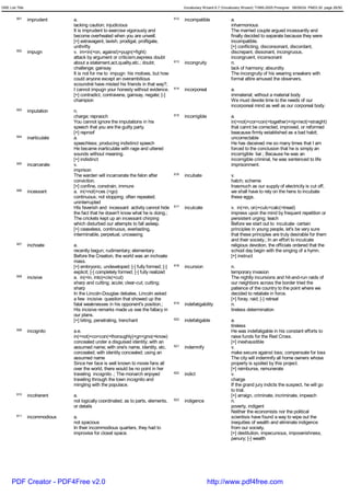 GRE List Title                                                                              Vocabulary Wizard 6.7 (Vocabulary Wizard) ¨Ï1995-2005 Prosigner 08/09/24 PM03:30 page 26/50


         601     imprudent      a.                                                    612   incompatible               a.
                                lacking caution; injudicious                                                           inharmonious
                                It is imprudent to exercise vigorously and                                             The married couple argued incessantly and
                                become overheated when you are unwell.                                                 finally decided to separate because they were
                                [+] extravagent, lavish, prodigal, profligate,                                         incompatible.
                                unthrifty                                                                              [+] conflicting, disconsonant, discordant,
         602     impugn         v. im<in(=on, against)+pugn(=fight)                                                    discrepant, dissonant, incongruous,
                                attack by argument or criticism,express doubt                                          incongruent, inconsonant
                                about a statement,act,quality,etc.; doubt;            613   incongruity                n.
                                challenge; gainsay                                                                     lack of harmony; absurdity
                                It is not for me to impugn his motives, but how                                        The incongruity of his wearing sneakers with
                                could anyone except an overambitious                                                   formal attire amused the observers.
                                scoundrel have misted his friends in that way?;
                                I cannot impugn your honesty without evidence.        614   incorporeal                a.
                                [+] contradict, contravene, gainsay, negate; [-]                                       immaterial; without a material body
                                champion                                                                               We must devote time to the needs of our
                                                                                                                       incorporeal mind as well as our corporeal body.
         603     imputation     n.
                                charge; repraoch                                      615   incorrigible               a.
                                You cannot ignore the imputations in his                                               in(=not)+cor<con(=together)+rig<rect(=straight)
                                speech that you are the guilty party.                                                  that cannt be corrected, improved, or reformed
                                [+] reproof                                                                            beacause firmly established as a bad habit;
         604     inarticulate   a.                                                                                     uncorrectable
                                speechless; producing indistinct speech                                                He has deceived me so many times that I am
                                He became inarticulate with rage and uttered                                           forced to the conclusion that he is simply an
                                sounds without meaning.                                                                incorrigible liar.; Because he was an
                                [+] indistinct                                                                         incorrigible criminal, he was sentenced to life
         605     incarcerate    v.                                                                                     imprisonment.
                                imprison
                                The warden will incarcerate the felon after           616   incubate                   v.
                                conviction.                                                                            hatch; scheme
                                [+] confine, constrain, immure                                                         Inasmuch as our supply of electricity is cut off,
         606     incessant      a. in(=not)+ces (=go)                                                                  we shall have to rely on the hens to incubate
                                continuous; not stopping; often repeated;                                              these eggs.
                                uninterrupted
                                HIs feverish and incessant activity cannot hide       617   inculcate                  v. in(=in, on)+culc<calc(=tread)
                                the fact that he dosen't know what he is doing.;                                       impress upon the mind by frequent repetition or
                                The crickets kept up an incessant chirping                                             persistent urging; teach
                                which disturbed our attempts to fall asleep.                                           Before we start out to inculcate certain
                                [+] ceaseless, continuous, everlasting,                                                principles in young people, let's be very sure
                                interminable, perpetual, unceasing                                                     that these principles are truly desirable for them
                                                                                                                       and their society.; In an effort to inculcate
         607     inchoate       a.                                                                                     religious devotion, the officials ordered that the
                                recently begun; rudimentary; elementary                                                school day begin with the singing of a hymn.
                                Before the Creation, the world was an inchoate                                         [+] instruct
                                mass.
                                [+] embryonic, undeveloped; [-] fully formed; [-]     618   incursion                  n.
                                explicit; [-] completely formed; [-] fully realized                                    temporary invasion
         608     incisive       a. in(=in, into)+cis(=cut)                                                             The nightly incursions and hit-and-run raids of
                                sharp and cutting; acute; clear-cut; cutting;                                          our neighbors across the border tried the
                                sharp                                                                                  patience of the country to the point where we
                                In the Lincoln-Douglas debates, Lincoln asked                                          decided to retaliate in force.
                                a few incisive question that showed up the                                             [+] foray, raid; [-] retreat
                                fatal weaknesses in his opponent's position.;         619   indefatigability           n.
                                His incisive remarks made us see the fallacy in                                        tireless determination
                                our plans.
                                [+] biting, penetrating, trenchant                    620   indefatigable              a.
                                                                                                                       tireless
         609     incognito      a.e.                                                                                   He was indefatigable in his constant efforts to
                                in(=not)+co<con(=thoroughly)+gn<gno(=know)                                             raise funds for the Red Cross.
                                concealed under a disguised identity; with an                                          [+] inexhaustible
                                assumed name; with one's name, identity, etc.         621   indemnify                  v.
                                concealed; with identity concealed; using an                                           make secure against loss; compensate for loss
                                assumed name                                                                           The city will indemnify all home owners whose
                                Since her face is well known to movie fans all                                         property is spoiled by this project.
                                over the world, there would be no point in her                                         [+] reimburse, remunerate
                                traveling incognito .; The monarch enjoyed            622   indict                     v.
                                traveling through the town incognito and                                               charge
                                mingling with the populace.                                                            If the grand jury indicts the suspect, he will go
                                                                                                                       to trial.
         610     incoherent     a.                                                                                     [+] arraign, criminate, incriminate, impeach
                                not logically coordinated, as to parts, elements,     623   indigence                  n.
                                or details                                                                             poverty, indigent
                                                                                                                       Neither the economists nor the political
         611     incommodious   a.                                                                                     scientisis have found a way to wipe out the
                                not spacious                                                                           inequities of wealth and eliminate indigence
                                In their incommodious quarters, they had to                                            from our society.
                                improvise for closet space.                                                            [+] destitution, impecunious, impoverishness,
                                                                                                                       penury; [-] wealth




      PDF Creator - PDF4Free v2.0                                                                          http://www.pdf4free.com
 
