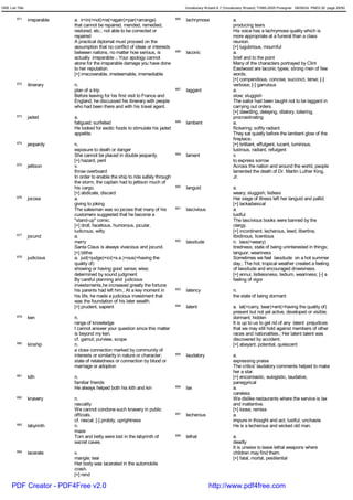 GRE List Title                                                                            Vocabulary Wizard 6.7 (Vocabulary Wizard) ¨Ï1995-2005 Prosigner 08/09/24 PM03:30 page 29/50


         671     irreparable   a. ir<in(=not)+re(=again)+par(=arrange)              685   lachrymose                 a.
                               that cannot be repaired, mended, remedied,                                            producing tears
                               restored, etc.; not able to be corrected or                                           His voice has a lachrymose quality which is
                               repaired                                                                              more appropriate at a funeral than a class
                               A practical diplomat must proceed on the                                              reunion.
                               assumption that no conflict of ideas or interests                                     [+] lugubrious, mournful
                               between nations, no matter how serious, is           686   laconic                    a.
                               actually irreparable .; Your apology cannot                                           brief and to the point
                               atone for the irreparable damage you have done                                        Many of the characters portrayed by Clint
                               to her reputation.                                                                    Eastwood are laconic types; strong men of few
                               [+] irrecoverable, irredeemable, irremediable                                         words.
                                                                                                                     [+] compendious, concise, succinct, terse; [-]
         672     itinerary     n.                                                                                    verbose; [-] garrulous
                               plan of a trip                                       687   laggard                    a.
                               Before leaving for his first visit to France and                                      slow; sluggish
                               England, he discussed his itinerary with people                                       The sailor had been taught not to be laggard in
                               who had been there and with his travel agent.                                         carrying out orders.
                                                                                                                     [+] dawdling, delaying, dilatory, loitering,
         673     jaded         a.                                                                                    procrastinating
                               fatigued; surfeited                                  688   lambent                    a.
                               He looked for exotic foods to stimulate his jaded                                     flickering; softly radiant
                               appetite.                                                                             They sat quietly before the lambent glow of the
                                                                                                                     fireplace.
         674     jeopardy      n.                                                                                    [+] brilliant, effulgent, lucent, luminous,
                               exposure to death or danger                                                           lustrous, radiant, refulgent
                               She cannot be placed in double jeopardy.             689   lament                     v.
                               [+] hazard, peril                                                                     to express sorrow
         675     jettison      v.                                                                                    Across the nation and around the world, people
                               throw overboard                                                                       lamented the death of Dr. Martin Luther King,
                               In order to enable the ship to ride safely through                                    Jr.
                               the storm, the captain had to jettison much of
                               his cargo.                                           690   languid                    a.
                               [+] abdicate, discard                                                                 weary; sluggish; listless
         676     jocose        a.                                                                                    Her siege of illness left her languid and pallid.
                               giving to joking                                                                      [+] lackadaisical
                               The salesman was so jocose that many of his          691   lascivious                 a.
                               customers suggested that he become a                                                  lustful
                               "stand-up" comic.                                                                     The lascivious books were banned by the
                               [+] droll, facetious, humorous, jocular,                                              clergy.
                               ludicrous, witty                                                                      [+] incontinent, lecherous, lewd, libertine,
         677     jocund        a.                                                                                    libidinous, licentious
                               merry                                                692   lassitude                  n. lass(=weary)
                               Santa Claus is always vivacious and jocund.                                           tiredness; state of being uninterested in things;
                               [+] blithe                                                                            languor; weariness
         678     judicious     a. jud(=judge)+ici(=s.e.)+ous(=having the                                             Sometimes we feel lassitude on a hot summer
                               quality of)                                                                           day.; The hot, tropical weather created a feeling
                               showing or having good sense; wise;                                                   of lassitude and encouraged drowsiness.
                               determined by sound judgment                                                          [+] ennui, listlessness, tedium, weariness; [-] a
                               By careful planning and judicious                                                     feeling of vigor
                               investsments,he increased greatly the fortune
                               his parents had left him.; At a key moment in        693   latency                    n.
                               his life, he made a judicious investment that                                         the state of being dormant
                               was the foundation of his later wealth.
                               [+] prudent, sapient                                 694   latent                     a. lat(=carry, bear)+ent(=having the quality of)
                                                                                                                     present but not yet active, developed or visible;
         679     ken           n.                                                                                    dormant; hidden
                               range of knowledge                                                                    It is up to us to get rid of any latent prejudices
                               I cannot answer your question since this matter                                       that we may still hold against members of other
                               is beyond my ken.                                                                     races and nationalities.; Her latent talent was
                               cf. gamut; purview, scope                                                             discovered by accident.
         680     kinship       n.                                                                                    [+] abeyant, potential, quiescent
                               a close connection marked by community of
                               interests or similarity in nature or character;      695   laudatory                  a.
                               state of relatedness or connection by blood or                                        expressing praise
                               marriage or adoption                                                                  The critics' laudatory comments helped to make
                                                                                                                     her a star.
         681     kith          n.                                                                                    [+] encomiastic, eulogistic, laudative,
                               familiar friends                                                                      panegyrical
                               He always helped both his kith and kin               696   lax                        a.
                                                                                                                     careless
         682     knavery       n.                                                                                    We dislike restaurants where the service is lax
                               rascality                                                                             and inattentive.
                               We cannot condone such knavery in public                                              [+] loose, remiss
                               officials.                                           697   lecherous                  a.
                               cf. rascal; [-] probity, uprightness                                                  impure in thought and act; lustful; unchaste
         683     labyrinth     n.                                                                                    He is a lecherous and wicked old man.
                               maze
                               Tom and betty were lost in the labyrinth of          698   lethal                     a.
                               secret caves.                                                                         deadly
                                                                                                                     It is unwise to leave lethal weapons where
         684     lacerate      v.                                                                                    children may find them.
                               mangle; tear                                                                          [+] fatal, mortal, pestilential
                               Her body was lacerated in the automobile
                               crash.
                               [+] rend

      PDF Creator - PDF4Free v2.0                                                                      http://www.pdf4free.com
 