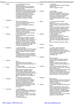 GRE List Title                                                                           Vocabulary Wizard 6.7 (Vocabulary Wizard) ¨Ï1995-2005 Prosigner 08/09/24 PM03:30 page 3/50


         46      altruistic    a. altru<alter(=other)+ist(=person                   55   anagram                   n. gram(=write)
                               who)+ic(=nature of)                                                                 word made by changing the order of the letters
                               considering the well-being and happines of                                          in another word
                               others first,unselfish; unselfishly generous;                                       "Ulatf" is an anagram for "fault"
                               concerned for others
                               What good are altruistic principles if no real
                               attempt is made to help people by putting them       56   analogous                 a. log(=speech)
                               into practice?; In providing tutorial assistance                                    similar or parallel; comparable
                               and college scholarships for hundres of                                             A bird's wing is analogous to a plane's wing.;
                               economically disadvantage youths, Engene                                            She called our attention to the things that had
                               Lang performed a truly altruistic deed.                                             been done in an analogous situation and
                               [+] charitable, humane, humanitarian,                                               recommended that we do the same.
                               magnanimous, philanthropic, unselfish                                               [+] corresponding, parallel, similar; [-] lacking
                                                                                                                   similarity
         47      amalgamate    v.
                               combine; unite in one body                           57   anarchy                   n. an(=not, without)+arch(=govern,
                               The unions will attempt to amalgamate their                                         government)
                               groups into one national body.                                                      absence of government or control; disorder;
                               [+] compound, consolidate; [-] separate; [-]                                        confusion; absence of governing body; state of
                               isolate                                                                             disorder
         48      amass         v.                                                                                  There is a vast difference between democracy,
                               collect, pile or heap up                                                            under which everyone has duties as well as
                               He would later amass a fortune from the small                                       privileges, and anarchy under which no one
                               investment.; The miser's aim is to amass and                                        has any fixed obligations.; The assassination of
                               hoard as much gold as possible.                                                     the leaders led to a period of anarchy.
                               [+] accumulate, cumulate, garner, stockpile                                         [+] chaos, disorder; [-] order
         49      ambiguous     a. amb<ambi(=around,                                 58   anathema                  n. them(=put,place)
                               both)+ig(=drive)+u(=s.e.)+ous(=having the                                           formal declaration of the church,
                               quality of)                                                                         excommunicating somebody or condemning
                               having more than one meaning; of uncertain                                          something as evil; solemn curse
                               meaning or intention; doubtful in meaning                                           The church pronounced anathema against the
                               The word presently may mean "right now"or "at                                       wilful heretic.; He heaped anathema upon his
                               a future time".Therefor, to say "I will do that                                     foe.
                               presently" must be considered an ambiguous                                          [+] curse, imprecation, malediction, malison
                               statement.; His ambiguous instructions misled
                               us; we did not know which road to take.              59   anhydrous                 a.
                               [+] equivocal, unexplicit, vague                                                    withered
         50      ambivalence   n. val(=worth,strength)                              60   annihilate                v. an<ad(=to, near)+nihil(=nothing)
                               the state of having either or both of two contrary                                  destroy completely; put an end to
                               or similar values, meanings, etc.; the state of                                     With their bigger, faster, more experienced
                               having contradictory or conflicitng emotional                                       players, they simply annihilated our team by 56
                               attitudes                                                                           to 7.; The enemy in its revenge tried to
                               The atrocity shook him out of his ambivalence .;                                    annihilate the entire population.
                               Torn between loving her parents one minute                                          [+] demolish, raze
                               and hating them the next, she was confused by
                               the ambivalence of her feelings.                     61   anomalous                 a.
                                                                                                                   abnormal; irregular
                                                                                                                   He was placed in the anomalous position of
         51      ameliorate    v.                                                                                  seeming to approve procedures which he
                               improve                                                                             despised.
                               Many social workers have attempted to                                               [+] aberrant, abnormal, atypical, deviant,
                               ameliorate the conditions of people living in the                                   untypical; [-] conforming to an established rule;
                               slums.                                                                              [-] normal
                               [+] amend, improve                                   62   anonymous                 a. an(=not, without)+onym(=name, word)
         52      amiable       a. am(=love, friendly)+i(=s.e.)+able(=capable                                       without a name, or with a name that is not made
                               of)                                                                                 known; having no name
                               good-tempered; kind-hearted; easy and                                               Although we cannot mention her name, we want
                               pleasant to talk to; agreeable; lovable                                             to express our heartfelt gratitude to the
                               He is so skillful in dealing with people that he                                    anonymous donor who gave this generous gift
                               can seem amiable even when he is refusing to                                        to our Building Fund.; He tried to ascertain the
                               give them what they want.; His amiable                                              identity of the writer of the anonymous letter.
                               disposition pleased all who had dealings with
                               him.
                               [+] complaisant, courteous, lenient                  63   antagonism                n.
         53      amorphous     a. a<an(=not, without)+morph(=form)                                                 active resistance
                               having no definite shape or form; shapeless                                         Despite his lawyers' best efforts to stop him, the
                               The musical composition, with no melodic                                            angry prisoner continued to make antagonistic
                               pattern and no well-defined structure of                                            remarks to the judge.
                               development, seemed amorphous to my ear.;                                           [+] animus, enmity, hostility
                               She was frightened by the amorphous mass             64   antipathy                 n. anti(=against, opposite)+path(=feel)+y(=that
                               which had floated in from the sea.                                                  which)
                               [+] formless                                                                        strong and decided dislike; aversion; dislike
                                                                                                                   You are in deep trouble if you combine a strong
         54      anachronism   n. chron(=time,age)                                                                 taste for high living with an equally strong
                               mistake in dating something; something out of                                       antipathy for hard work.; His extreme antipathy
                               date now or in a description of past events; an                                     to dispute caused him to avoid argumentative
                               error involving time in a story                                                     discussions with his friends.
                               Slavery is a sheer anachronism in the modern                                        [+] abhorrence, abomination, aversion, loathing,
                               age.; The reference to clocks in Julius Caesar                                      repugnance; [-] settled fondness
                               is an anachronism.
                               [+] misdate, parachronism




      PDF Creator - PDF4Free v2.0                                                                     http://www.pdf4free.com
 