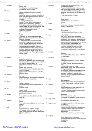 GRE List Title                                                                            Vocabulary Wizard 6.7 (Vocabulary Wizard) ¨Ï1995-2005 Prosigner 08/09/24 PM03:30 page 30/50


         699     lethargic    a.                                                    712   loquacious                 a. loqu(=say)+aci(=s.e.)+ous(=many, full)
                              drowsy; dull                                                                           talkative,fond of talking
                              The stuffy room made her lethargic.                                                    There is an old folk tradition that women are
                              [+] comatose, torpid, dormant                                                          more loquacious than men, but all the men I
         700     levee        n.                                                                                     know do their full share of talking.; She is very
                              earthen or stone embankment to prevent                                                 loquacious and can speak on the telephone for
                              flooding                                                                               hours.
                              As the river rose and theratened to overflow the                                       [+] garrulous, verbose; [-] taciturn
                              levee, emergency workers rushed to reinforce
                              the walls with sandbags.                              713   lout                       n.
                              [+] bank                                                                               clumsy person
         701     levity       n. lev(=light, lift)+ity(=act)                                                         The delivery boy is an awkward lout.
                              tendnecy to treat serious matters without                                              cf. flout
                              respect; lack of seriousness; lightness               714   loutish                    a.
                              Although the students made jokes about the                                             ill-mannered and coarse and contemptible in
                              coming exams, we knew that beneath the levity                                          behavior or appearance
                               they were quite worried.; Such levity is
                              improper on this serious occasion.                    715   lucent                     a.
                              [+] flippancy; [-] gravity                                                             shining; bright
                                                                                                                     The moon's lucent rays silvered the river.
         702     lewd         a.
                              lustful                                               716   lucid                      a. luc(=light)
                              They found his lewd stories objectionable.                                             clear; lucent; bright; easily understood
                              [+] incontinent, lascivious, lecherous, libertine,                                     And the scientific method of fearless thought,
                              libidnous, licentious                                                                  exhaustively lucid statement, and exhaustively
         703     liaison      n. li<lig(=bind)+ai(=s.e.)+son<sion(=act)                                              criticized planning, which has given him these
                              connection, linkage between two separate                                               as yet uncontrollable powers, gives him also the
                              groups; illicit sexual relationship; officer who                                       hope of controlling these powers.; His
                              acts as go-between for two armies                                                      explanation was lucid and to the point.
                              Because the Pacific theater in World War II                                            [+] brilliant, effulgent, lambent, luminous,
                              involved amphibious warfare, one of the great                                          radiant, refulgent; pellucid, translucent,
                              problems was to maintain effective liaisions                                           transparent, unambiguous; [-] murky; [-] vague
                              among the land, sea, and air forces.; As the
                              liaison, he had to avoid offending the leaders of     717   lucrative                  a.
                              the two armies.                                                                        profitable
                                                                                                                     He turned his hobby into a lucrative profession.
                                                                                                                     [+] remunerative
         704     libertine    n.                                                    718   lugubrious                 a.
                              debauched person; roue                                                                 mournful
                              Although she was aware of his reputation as a                                          The lugubrious howling of the dogs added to
                              libertine, she felt she could reform him and help                                      our sadness.
                              him break his dissolute way of life.                                                   [+] doleful, dolorous, lamentable, plaintive,
                              [+] profligate, voluptuary, wanton; [-] ascetic                                        woeful
         705     licentious   a.                                                    719   luminous                   a. lumin(=light)+ous(=full, many)
                              wanton; lewd; dissolute                                                                giving out light; bright; clear; easily understood;
                              The licentious monarch helped bring about his                                          shining; issuing light
                              country's downfall.                                                                    His luminous intelligence has helped to guide
                              [+] incontinent, lascivious, lecherous, libertine,                                     the nation during a time of confusion and
                              libidinous, lustful                                                                    darkness.; The sun is a luminous body.
         706     ligneous     a.                                                                                     [+] brilliant, effulgent, fulgent, lambent, lucent,
                              like wood                                                                              radiant, refulgent
                              Petrified wood may be ligneous in appearance,
                              but it is stone-like in composition.                  720   lurid                      a.
                                                                                                                     wild; sensational
         707     lionize      v.                                                                                     The lurid stories he told shocked his listeners.
                              treat as a celebrity                                                                   [+] eerie, ghastly, grisly, gruesome, macabre
                              She enjoyed being lionized and adored by the          721   lustrous                   a.
                              public.                                                                                shining
                              [+] glorify, honor                                                                     Her large and lustrous eyes gave a touch of
         708     lithe        a.                                                                                     beauty to a otherwise drab face.
                              flexible; supple                                                                       [+] brilliant, effulgent, fulgent, lambent, lucent,
                              Her figure was lithe and willowy.                                                      luminous, radiant, refulgent
                              [+] lissom(e), lithesome                              722   macerate                   v.
         709     litigate     v.                                                                                     waste away
                              to cause to become the subject-matter of a                                             Cancer macerated his body.
                              suitat law                                                                             [+] emaciate; cf. lacerate; [-] harden by drying
                                                                                    723   magnanimity                n.
         710     litigation   n.                                                                                     extremely liberal generosity of spirit
                              lawsuit
                              Try to settle this amicably; I do not want to start   724   magnanimous                a. magn(=great)+anim(=mind)+ous(=having
                              litigation.                                                                            the quality of)
                              [+] suit                                                                               having generosity; generous
         711     livid        a.                                                                                     Churchill told his countrymen to be resolute in
                              lead-colored; black and blue; enraged                                                  war,defiant in defeat,and magnanimous in
                              His face was so livid with rage that we were                                           victory.; The philanthropist was most
                              afraid that he might have an attack of apoplexy.                                       magnanimous.
                              [+] ashen, pallid, wan                                                                 [+] benevolent, chivalrous, considerate, lofty
                                                                                    725   magnate                    n.
                                                                                                                     person of prominence or influence
                                                                                                                     The steel magnate decided to devote more time
                                                                                                                     to city politics.
                                                                                                                     [+] tycoon



      PDF Creator - PDF4Free v2.0                                                                      http://www.pdf4free.com
 