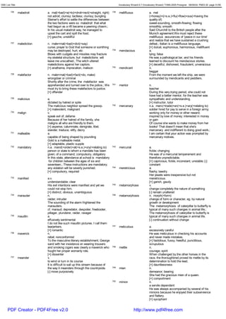 GRE List Title                                                                            Vocabulary Wizard 6.7 (Vocabulary Wizard) ¨Ï1995-2005 Prosigner 08/09/24 PM03:30 page 31/50


         726     maladroit     a. mal(=bad)+a(=to)+droit<rect(=straight, right)     738   mellifluous                a. mel
                               not adroit; clumsy; tactless; clumsy; bungling                                        (=honey)+i(=s.e.)+flu(=flow)+ous(=having the
                               Steiner's effort to settle the differences between                                    quality of)
                               the two factions were so maladroit that what                                          sweet-sounding, smooth-flowing; flowing
                               had begun as a rift became a yawning chasm.;                                          smoothly; smooth
                               In his usual maladroit way, he managed to                                             Said Churchill to the British people after the
                               upset the cart and spill the food.                                                    Munich agreement:We must reject these
                               [+] gauche, unskillful                                                                mellifluous assurances of 'peace in our time'
                                                                                                                     and realize that we have sustained a crushing
         727     malediction   n. male<mal(=bad)+dict(=say)                                                          defeat.; Italian is a mellifluous language.
                               curse; prayer to God that someone or somthing                                         [+] dulcet, euphonious, harmonious, mellifluent
                               may be destroyed, hurt, etc                          739   mendacious                 a.
                               Blows with cudgels and missiles may fracture                                          lying; false
                               my skeletal structure, but maledictions will                                          He was a pathological liar, and his friends
                               leave me unscathed.; The witch uttered                                                learned to discount his mendacious stories.
                               maledictions against her captors.                                                     [+] deceitful, dishonest, fraudulent, unveracious
                               [+] anathema, imprecation, malison                   740   mendicant                  n.
                                                                                                                     beggar
         728     malefactor    n. male<mal(=bad)+fact(=do, make)                                                     From the moment we left the ship, we were
                               wrongdoer or criminal                                                                 surrounded by mendicants and peddlers.
                               Shortly after the crime, the malefactor was
                               apprehended and turned over to the police.; We       741   mentor                     n.
                               must try to bring these malefactors to justice.                                       teacher
                               [+] offender                                                                          During this very trying period, she could not
                                                                                                                     have had a better mentor, for the teacher was
         729     malicious     a.                                                                                    sympathetic and understanding.
                               dictated by hatred or spite                                                           [+] instructor, tutor
                               The malicious neighbor spread the gossip.            742   mercenary                  n.a. merc(=trade)+en(=s.e.)+ary(=relating to)
                               [+] malevolent, malignant                                                             soldier hired for pay to serve in a foreign army;
         730     malign        v.                                                                                    working only for money or other reward;
                               speak evil of; defame                                                                 inspired by love of money; interested in money
                               Because of her hatred of the family, she                                              or gain
                               maligns all who are friendly to them.                                                 Of course she wants to make money from her
                               [+] asperse, calumniate, denigrate, libel,                                            books! That doesn't mean that she's
                               slander, traduce, vilify, decry                                                       mercenary and indifferent to doing good work.;
         731     malleable     a.                                                                                    I am certain that your action was prompted by
                               capable of being shaped by pounding                                                   mercenary motives.
                               Gold is a malleable metal.
                               [+] adaptable, plastic supple
         732     mandatory     n.a. mand(=order)+at(=s.e.)+ory(=relating to)        743   mercurial                  a.
                               person or state to whom a mandate has been                                            fickle; changing
                               given; of a command; compulsory, obligatory                                           He was of a mercurial temperament and
                               In this state, attendance at school is mandatory                                      therefore unpredictable.
                                for children between the ages of six and                                             [+] capricious, fickle, inconstant, unstable; [-]
                               seventeen.; These instructions are mandatory;                                         constant
                               any violation will be severly punished.              744   meretricious               a.
                               [+] compulsory, required                                                              flashy; tawdry
                                                                                                                     Her jewels were inexpensive but not
         733     manifest      a.v.                                                                                  meretricious.
                               understandable; clear                                                                 [+] garish, gaudy
                               His evil intentions were manifest and yet we         745   metamorphose               v.
                               could not stop him.                                                                   change completely the nature of something
                               [+] distinct, obvious, unambiguous                                                    [-] remain unaltered
         734     marauder      n.                                                   746   metamorphosis              n. morph(=form)
                               raider; intruder                                                                      change of form or character, eg. by natural
                               The sounding of the alarm frightened the                                              growth or development
                               marauders.                                                                            The metamorphosis of caterpillar to butterfly is
                               cf. maraud; depredator, despoiler, freebooter,                                        typical of many such changes in animal life.;
                               pillager, plunderer, raider, ravager                                                  The metamorphosis of caterpillar to butterfly is
         735     maudlin       a.                                                                                    typical of many such changes in animal life.
                               effusively sentimental                                                                [-] continuation without change
                               I do not like such maudlin pictures. I call them
                               tearjerkers.                                         747   meticulous                 a.
                               [+] romantic                                                                          excessively careful
         736     maverick      n.                                                                                    He was meticulous in checking his accounts
                               rebel; nonconformist                                                                  and never made mistakes.
                               To the masculine literary establishment, George                                       [+] fastidious, fussy, heedful, punctilious,
                               sand with her insistence on wearing trousers                                          scrupulous
                               and smoking cigars was clearly a maverick who        748   mettle                     n.
                               fought her proper womanly role.                                                       courage; spirit
                               [+] dissenter                                                                         When challenged by the other horses in the
         737     meander       v.                                                                                    race, the thoroughbred proved its mettle by its
                               to wind or turn in its course                                                         determination to hold the lead.
                               It is difficult to sail up this stream because of                                     [+] dauntlessness
                               the way it meanders through the countryside.         749   mien                       n.
                               [-] move purposively                                                                  demeanor; bearing
                                                                                                                     She had the gracious mien of a queen.
                                                                                                                     [+] comportment
                                                                                    750   minion                     n.
                                                                                                                     a servile dependent
                                                                                                                     He was always accompanied by several of his
                                                                                                                     minions because he enjoyed their subservience
                                                                                                                     and flattery.
                                                                                                                     [+] sycophant


      PDF Creator - PDF4Free v2.0                                                                       http://www.pdf4free.com
 
