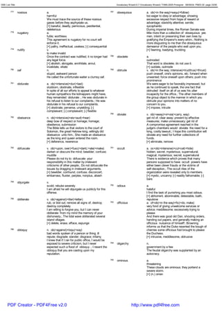 GRE List Title                                                                            Vocabulary Wizard 6.7 (Vocabulary Wizard) ¨Ï1995-2005 Prosigner 08/09/24 PM03:30 page 33/50


         777     noxious      a.                                                    787   obsequious                 a. ob(=in the way)+sequ(=follow)
                              harmful                                                                                too eager to obey or advantage; showing
                              We must trace the source of these noxious                                              excessive respect from hope of reward or
                              gases before they asphyxiate us.                                                       advantage; slavishly attentive; servile;
                              [+] baneful, deadly, pernicious, pestilential,                                         sycophantic
                              deleterious                                                                            During imperial times, the Roman Senate was
         778     nugatory     a.                                                                                     little more than a collection of obsequious yes
                              futile; worthless                                                                      men, intent on preserving their own lives by
                              This agreement is nugatory for no court will                                           gratifying the Emperor's every whim.; Nothing is
                              enforce it.                                                                            more disgusting to me than the obsequious
                              [+] paltry, ineffectual, useless; [-] consequential                                    demeanor of the people who wait upon you.
         779     nullify      v.                                                                                     [+] fawning, toadying, truckling
                              to make invalid
                              Once the contract was nullified, it no longer had     788   obsolete                   a.
                              any legal force.                                                                       outmoded
                              [+] abolish, abrogate, annihilate, annul,                                              That word is obsolete; do not use it.
                              invalidate, vitiate                                                                    [+] outdate, outmode
         780     oaf          n.                                                    789   obtrude                    v. ob(=in the way, intensive)+trud/trus(=thrust)
                              stupid, awkward person                                                                 push oneself, one's opinions, etc. forward when
                              He called the unfortunate waiter a clumsy oaf.                                         unwanted; force oneself upon others; push into
                                                                                                                     prominence
         781     obdurate     a. ob(=intensive)+dur(=last)                                                           We were eager to be favorably impressed, but
                              stubborn, obstinate, inflexible                                                        as he continued to speak, the one fact that
                              In spite of all our efforts to appeal to whatever                                      obtruded itself on all of us was his utter
                              human sympathics the kidnappers might have,                                            incapacity for the office.; The other members of
                              they remainded obdurate .; He was obdurate in                                          the group object to the manner in which you
                              his refusal to listen to our complaints.; He was                                       obtrude your opinions into matters of no
                              obdurate in his refusal to our complaints.                                             concern to you.
                              [+] obstinate, perverse, unyielding; [-]                                               [+] impose, intrude
                              complaisant; [-] complaisant; [-] flexible
                                                                                    790   obviate                    v. ob(=away)+vi<via(=carry, way)
         782     obeisance    n. ob(=intensive)+eis<aud(=hear)                                                       get rid of; clear away; prevent by effective
                              deep bow of respect or homage; homage;                                                 measures; make unnecessary; get rid of
                              obedience, submission                                                                  A compromise agreement reached in the
                              The Bible tells us that visitors to the court of                                       judge's chambers would obviate the need for a
                              Solomon, the great Hebrew king, willingly did                                          long, costly lawsuit.; I hope this contribution will
                              obeisance unto him.; She made an obeisance                                             obviate any need for further collections of
                              as the king and queen entered the room.                                                funds.
                              [+] deference, reverence                                                               [+] eliminate, remove
         783     obfuscate    v. ob(=upon, over)+fusc(=dark) +ate(=make)            791   occult                     a. oc<ob(=intensive)+cul<cel(=hide)
                              darken or obscure the mind; bewilder; confuse;                                         hidden; secret; mysterious; supernatural;
                              muddle                                                                                 magical; mysterious; secret; supernatural
                              Please do not try to obfuscate your                                                    There is evidence which proves that many
                              responsibility in this matter by irrelevent                                            persons supposed to have occult powers have
                              criticisms of other people.; Do not obfuscate the                                      either been clever frauds or the victims of
                              issues by dragging in irrelevant arguments.                                            self-deception.; The occult rites of the
                              [+] bewilder, confound, confuse, disconcert,                                           organization were revealed only to members.
                              embarrass, fluster, perplex, nonplus, abash                                            [+] mystic, uncanny; [-] readily fathomable; [-]
                                                                                                                     bare
         784     objurgate    v.
                              scold; rebuke severely                                792   odious                     a.
                              I am afraid he will objurgate us publicly for this                                     hateful
                              offense.                                                                               I find the task of punishing you most odious.
                                                                                                                     [+] abhorrent, abominable, detestable, loath,
         785     obliterate   v. ob(=against)+liter(=letter)                                                         repulsive
                              rub, or blot out; remove all signs of; destroy;       793   officious                  a. of<ob(=in the way)+fic(=do, make)
                              destroy completely                                                                     very fond of giving unwelcome services or
                              I am willing to forgive you, but I can never                                           advice; meddlesome; excessively trying to
                              obliterate from my mind the memory of your                                             please
                              dishonesty.; The tidal wave obliterated several                                        And there was good old Dan, shouting orders,
                              island villages.                                                                       handing out papers, and generally making an
                              [+] delete, erase, efface, expunge                                                     officious nuisance of himself!; Browning
                                                                                                                     informs us that the Duke resented the bough of
         786     obloquy      n. ob(=against)+loqu(=say)                                                             cherries some officious fool brought to please
                              bad words spoken of a person or thing; ill                                             the Duchess.
                              repute; disgrade; slander; disgrace; infamy                                            [+] intrusive, meddlesome, obtrusive
                              I knew that if I ran for public office, I would be
                              exposed to severe criticism, but I never              794   oligarchy                  n.
                              expected such a flood of obloquy .; I resent the                                       government by a few
                              obloquy that you are casting upon my                                                   The feudal oligarchy was supplanted by an
                              reputation.                                                                            autocracy.
                                                                                    795   ominous                    a.
                                                                                                                     threatening
                                                                                                                     These clouds are ominous; they portend a
                                                                                                                     severe storm.
                                                                                                                     [+] (n.) omen




      PDF Creator - PDF4Free v2.0                                                                      http://www.pdf4free.com
 