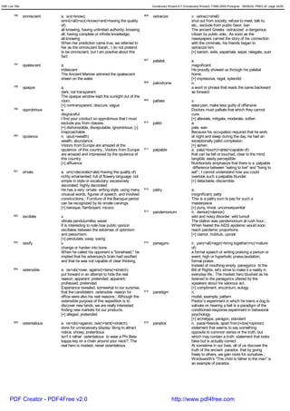 GRE List Title                                                                           Vocabulary Wizard 6.7 (Vocabulary Wizard) ¨Ï1995-2005 Prosigner 08/09/24 PM03:30 page 34/50


         796     omniscient     a. sci(=know);                                     806   ostracize                  v. ostrac(=shell)
                                omni(=all)+sci(=know)+ent(=having the quality                                       shut out from society; refuse to meet, talk to,
                                of)                                                                                 etc.; exclude from public favor; ban
                                all knowing, having unlimited authority; knowing                                    The ancient Greeks ostracized a dangerous
                                all; having complete or infinite knowledge;                                         citizen by public vote.; As soon as the
                                all-knowing                                                                         newspapers carried the story of his connection
                                When her prediction came true, we referred to                                       with the criminals, his friends began to
                                her as the omniscient Sarah.; I do not pretend                                      ostracize him.
                                to be omniscient, but I am positive about this                                      [+] banish, exile, expatriate, expel, relegate, oust
                                fact.
                                                                                   807   palatial                   a.
         797     opalescent     a.                                                                                  magnificent
                                iridescent                                                                          He proudly showed us through his palatial
                                The Ancient Mariner admired the opalescent                                          home.
                                sheen on the water.                                                                 [+] impressive, regal, splendid
                                                                                   808   palindrome                 n.
         798     opaque         a.                                                                                  a word or phrase that reads the same backward
                                dark; not transparent                                                               as forward
                                The opaque window kept the sunlight out of the
                                room.                                              809   palliate                   v.
                                [+] nontransparent, obscure, vague                                                  ease pain; make less guilty of offensive
         799     opprobrious    a.                                                                                  Doctors must palliate that which they cannot
                                disgraceful                                                                         cure.
                                I find your conduct so opprobrious that I must                                      [+] alleviate, mitigate, moderate, soften
                                exclude you from classes.                          810   pallid                     a.
                                [+] dishonorable, disreputable, ignominious; [-]                                    pale; wan
                                irreproachable                                                                      Because his occupation required that he work
         800     opulence       n. opul(=wealth)                                                                    at night and sleep during the day, he had an
                                wealth, abundance                                                                   exceptionally pallid complexion.
                                Vistors from Europe are amazed at the                                               [+] ashen
                                opulence of this country.; Visitors from Europe    811   palpable                   a. palp(=touch)+able(=capable of)
                                are amazed and impressed by the opulence of                                         that can be felt or touched; clear to the mind;
                                this country.                                                                       tangible; easily perceptible
                                [+] affluence                                                                       Nutritionists emphasize that there is a palpable
                                                                                                                     difference between "eating to live" and "living to
         801     ornate         a. orn(=decorate)+ate(=having the quality of)                                       eat".; I cannot understand how you could
                                richly ornamented; full of flowery language; not                                    overlook such a palpable blunder.
                                simple in style or vocabulary; excessively                                          [+] detectable, discernible
                                decorated; highly decorated
                                He has a very ornate writing style, using many     812   paltry                     a.
                                unusual words, figures of speech, and involved                                      insignificant; petty
                                constructions.; Furniture of the Baroque period                                     This is a paltry sum to pay for such a
                                can be recognized by its ornate carvings.                                           masterpiece.
                                [+] baroque, flamboyant, rococo                                                     [+] puny, trivial, unconsequential
                                                                                   813   pandemonium                n. demon(=demon)
         802     oscillate      v.                                                                                  wild and noisy disorder; wild tumult
                                vibrate pendulumlike; waver                                                         The station was pandemonium at rush hour.;
                                It is interesting to note how public opinion                                        When feared the AIDS epidemic would soon
                                oscillates between the extremes of optimism                                         reach pandemic proportions.
                                and pessimism.                                                                      [+] clamor, hubbub, uproar
                                [+] pendulate, sway, swing
         803     ossify         v.                                                 814   panegyric                  n. pan(=all)+egyr(=bring together)+ic(=nature
                                change or harden into bone                                                          of)
                                When he called his opponent a "bonehead," he                                        a formal speech or writing praising a person or
                                implied that his adversary's brain had ossified                                     event; high or hyperbolic praise,laudation;
                                and that he was not capable of clear thinking.                                      formal praise
                                                                                                                    Instead of mouthing empty panegyrics to the
         804     ostensible     a. os<ob(=over, against)+tens(=stretch)                                             Bill of Rights, let's strive to make it a reality in
                                put forward in an attempt to hide the real                                          everyday life.; The modest hero blushed as he
                                reason; apparent; pretended; apparent;                                              listened to the panegyrics uttered by the
                                professed; pretended                                                                speakers about his valorous act.
                                Experience revealed, somewhat to our surprise,                                      [+] compliment, encomium, eulogy
                                that the candidate's ostensible reason for         815   paradigm                   n.
                                office were also his real reasons.; Although the                                    model; example; pattern
                                ostensible purpose of this expedition is to                                         Pavlov`s experiment in which he trains a dog to
                                discover new lands, we are really interested                                        salivate on hearing a bell is a paradigm of the
                                finding new markets for our products.                                               conditioned-response experiment in behavioral
                                [+] alleged, pretended                                                              psychology.
                                                                                                                    [+] archetype, paragon, standard
         805     ostentatious   a. os<ob(=against, over)+tent(=stretch)            816   paradox                    n. para(=beside, apart from)+dox(=opinion)
                                done for unnecessary display; liking to attract                                     statement that seems to say something
                                notice; showy; pretentious                                                          opposite to common sense or the truth, but
                                Isn't it rather ostentatious to wear a Phi Beta                                     which may contain a truth; statement that looks
                                kappa key on a chain around your neck?; The                                         false but is actually correct
                                real hero is modest, never ostentatious.                                            At sometime in our lives, all of us discover the
                                                                                                                    truth of the ancient paradox that by giving
                                                                                                                    freely to others, we gain more for ourselves.;
                                                                                                                    Wordsworth's "The child is father to the man" is
                                                                                                                    an example of paradox.




      PDF Creator - PDF4Free v2.0                                                                     http://www.pdf4free.com
 