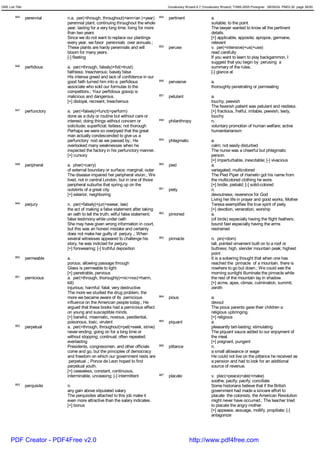 GRE List Title                                                                             Vocabulary Wizard 6.7 (Vocabulary Wizard) ¨Ï1995-2005 Prosigner 08/09/24 PM03:30 page 36/50


         845     perennial     n.a. per(=through, throughout)+enn<an (=year)         854   pertinent                  a.
                               perennial plant; continuing throughout the whole                                       suitable; to the point
                               year; lasting for a very long time; living for more                                    The lawyer wanted to know all the pertinent
                               than two years                                                                         details.
                               Since we do not want to replace our plantings                                          [+] applicable, apposite, apropos, germane,
                               every year, we favor perennials over annuals.;                                         relevant
                               These plants are hardy perennials and will            855   peruse                     v. per(=intensive)+us(=use)
                               bloom for many years.                                                                  read carefully
                               [-] fleeting                                                                           If you want to learn to play backgammon, I
                                                                                                                      suggest that you begin by perusing a
         846     perfidious    a. per(=through, falsely)+fid(=trust)                                                  summary of the rules.
                               faithless; treacherous; basely false                                                   [-] glance at
                               His intense greed and lack of confidence in our
                               good faith turned him into a perfidious               856   pervasive                  a.
                               associate who sold our formulas to the                                                 thoroughly penetrating or permeating
                               competitors.; Your perfidious gossip is
                               malicious and dangerous.                              857   petulant                   a.
                               [+] disloyal, recreant, treacherous                                                    touchy; peevish
                                                                                                                      The feverish patient was petulant and restless.
         847     perfunctory   a. per(=falsely)+funct(=perform)                                                       [+] fractious, fretful, irritable, peevish, testy,
                               done as a duty or routine but without care or                                          touchy
                               interest; doing things without concern or             858   philanthropy               n.
                               solicitude; superficial; listless; not thorough                                        voluntary promotion of human welfare; active
                               Perhaps we were so overjoyed that the great                                            humanitarianism
                               man actually condescended to give us a
                               perfunctory nod as we passed by.; He                  859   phlegmatic                 a.
                               overlooked many weaknesses when he                                                     calm; not easily disturbed
                               inspected the factory in his perfunctory manner.                                       The nurse was a cheerful but phlegmatic
                               [+] cursory                                                                            person.
                                                                                                                      [+] imperturbable, inexcitable; [-] vivacious
         848     peripheral    a. pher(=carry)                                       860   pied                       a.
                               of external boundary or surface; marginal; outer                                       variegated; multicolored
                               The disease impaired her peripheral vision.; We                                        The Pied Piper of Hamelin got his name from
                               lived, not in central London, but in one of those                                      the multicolored clothing he wore.
                               peripheral suburbs that spring up on the                                               [+] bridle, piebald; [-] solid-colored
                               outskirts of a great city.                            861   piety                      n.
                               [+] exterior, neighboring                                                              devoutness; reverence for God
                                                                                                                      Living her life in prayer and good works, Mother
         849     perjury       n. per(=falsely)+jur(=swear, law)                                                      Teresa exemplifies the true spirit of piety.
                               the act of making a false statement after taking                                       [+] devotion, veneration, worship
                               an oath to tell the truth; wilful false statement;    862   pinioned                   a.
                               false testimony while under oath                                                       (of birds) especially having the flight feathers;
                               She may have given wrong information in court,                                         bound fast especially having the arms
                               but this was an honest mistake and certainly                                           restrained
                               does not make her guilty of perjury .; When
                               several witnesses appeared to challenge his           863   pinnacle                   n. pin(=dom)
                               story, he was indicted for perjury.                                                    tall, pointed ornament built on to a roof or
                               [+] forswearing; [-] truthful deposition                                               buttress; high, slender mountain peak; highest
                                                                                                                      point
         850     permeable     a.                                                                                     It is a sobering thought that when one has
                               porous; allowing passage through                                                       reached the pinnacle of a mountain, there is
                               Glass is permeable to light.                                                           nowhere to go but down.; We could see the
                               [+] penetrable, pervious                                                               morning sunlight illuminate the pinnacle while
         851     pernicious    a. per(=through, thoroughly)+nic<noc(=harm,                                            the rest of the mountain lay in shadow.
                               kill)                                                                                  [+] acme, apex, climax, culmination, summit,
                               injurious; harmful; fatal; very destructive                                            zenith
                               The more we studied the drug problem, the
                               more we became aware of its pernicious                864   pious                      a.
                               influence on the American people today.; He                                            devout
                               argued that these books had a pernicious effect                                        The pious parents gave their children a
                               on young and susceptible minds.                                                        religious upbringing.
                               [+] baneful, miasmatic, noxious, pestilential,                                         [+] religious
                               poisonous, toxic, virulent                            865   piquant                    a.
         852     perpetual     a. per(=through, throughout)+pet(=seek, strive)                                        pleasantly tart-tasting; stimulating
                               never-ending; going on for a long time or                                              The piquant sauce added to our enjoyment of
                               without stopping; continual; often repeated;                                           the meal.
                               everlasting                                                                            [+] poignant, pungent
                               Presidents, congressmen, and other officials          866   pittance                   n.
                               come and go, but the principles of democracy                                           a small allowance or wage
                               and freedom on which our government rests are                                          He could not live on the pittance he received as
                                perpetual .; Ponce de Leon hoped to find                                              a pension and had to look for an additional
                               perpetual youth.                                                                       source of revenue.
                               [+] ceaseless, constant, continuous,
                               interminable, unceasing; [-] intermittent             867   placate                    v. plac(=peace)+ate(=make)
                                                                                                                      soothe; pacify; pacify; conciliate
         853     perquisite    n.                                                                                     Some historians believe that if the British
                               any gain above stipulated salary                                                       government had made a sincere effort to
                               The perquisites attached to this job make it                                           placate the colonists, the American Revolution
                               even more attractive than the salary indicates.                                        might never have occurred.; The teacher tried
                               [+] bonus                                                                              to placate the angry mother.
                                                                                                                      [+] appease, assuage, mollify, propitiate; [-]
                                                                                                                      antagonize




      PDF Creator - PDF4Free v2.0                                                                       http://www.pdf4free.com
 