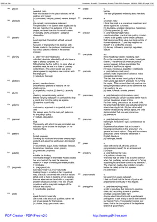 GRE List Title                                                                           Vocabulary Wizard 6.7 (Vocabulary Wizard) ¨Ï1995-2005 Prosigner 08/09/24 PM03:30 page 37/50


         868     placid      a.                                                    880   prattle                    v.
                             peaceful; calm                                                                         babble
                             After his vacation in this placid section, he felt                                     The little girl prattled endlessly about her dolls.
                             soothed and rested.
                             [+] composed, halcyon, poised, serene, tranquil       881   precarious                 a.
         869     platitude   n.                                                                                     uncertain; risky
                             trite remark; commonplace statement                                                    I think this stock is a precarious investment and
                             The platitudes in his speech were applauded by                                         advise against its purchase.
                             the vast majority in his audience; only a few                                          [+] doubtable, unstable; dangerous, hazardous;
                             people perceived how trite his remarks were.                                           [-] firmly grounded; [-] safe
                             [+] banality, cliche, prosaism; [-] original          882   precept                    n. pre(=before)+cept(=take)
                             observation                                                                            moral instruction; practical rule guiding conduct
         870     platonic    a.                                                                                     I intend to be guided by the simple precepts
                             purely spiritual; theoretical; without sensual                                         that have proved their value over long periods of
                             desire                                                                                 human experience.; "Love they neighbor as
                             Accused of impropriety in his dealings with                                            thyself" is a worthwhile precept.
                             female students, the professor maintained he                                           [+] decree, ordinance, prescript, regulation,
                             had only a platonic interest in the women                                              statute
                             involved.
                                                                                   883   precipitate                a.v.
         871     plenary     a. plen(=fill)+ary(=relating to)                                                       throw headlong; hasten; headlong; rash
                             unlimited; absolute; attended by all who have a                                        Do not be precipitate in this matter; investigate
                             right to attend; complete; full                                                        further.; The removal of American political
                             Sitting before the fire, puffing his pipe, after an                                    support appears to have precipitated the
                             excellent meal, he was in a state of plenary                                           downfall of the Marcos regime.
                             contentment.; The union leader was given                                               [+] hasty, impetuous, expedite; [-] deliberate
                             plenary power to negotiate a new contract with        884   preclude                   v. pre(=before)+clud(=shut)
                             the employers.                                                                         prevent; make impossible in advance; make
                             [+] absolute, thorough                                                                 impossible; eliminate
                                                                                                                    The fact that he was found guilty of a felony
         872     plethora    n.                                                                                     many years ago doesn't preclude his running
                             excess; overabundance                                                                  for mayor.; This contract does not preclude my
                             She offered a plethora of reasons for her                                              being employed by others at the same time that
                             shortcomings.                                                                          I am working for you.
                             [+] superfluity, surplus; [-] dearth; [-] scarcity                                     [+] deter, forestall, obviate, prevent
         873     plumb       a.
                             checking perpendicularity; vertical                   885   precocious                 a. pre(=before)+coc(=to mature, cook)
                             Before hanging wallpaper it is advisable to drop                                       having developed certain faculties earlier than is
                             a plumb line from the ceiling as a guide.                                              normal; developed ahead of time
                             [-] examine superficially                                                              Far from being precocious as a small child,
         874     polemic     n.                                                                                     the great Albert Einstein was actually somewhat
                             controversy; argument in support of point of                                           slow in learning to talk.; By her rather adult
                             view                                                                                   manner of discussing serious topics, the child
                             Her essays were, for the main part, polemics                                           demonstrated that she was precocious.
                             for the party's policy.                                                                [+] premature
                             [+] debate, disputation
         875     pommel      v.                                                    886   precursor                  n. pre(=before)+curs(=run)
                             beat                                                                                   harbringer; forerunner; sign; a predecessor as
                             The severity with which he was pommeled was                                            in office
                             indicated by the bruises he displayed on his                                           Experience has shown that an increse in
                             head and face.                                                                         housing construction is the precursor of a
                                                                                                                    general economic upturn.; Gray and burns were
         876     portend     v.                                                                                     precursors of the Romantic Movement in
                             foretell; presage                                                                      English literature.
                             The king did not know what these omens might                                           [+] harbinger, herald
                             portend and asked his soothsayers to interpret
                             them.                                                 887   preen                      v.
                             [+] adumbrate, augur, bode, forebode, forecast,                                        clean with one's bill, of birds; pride or
                             foreshadow, foreshow, omen, predict,                                                   congratulate (oneself) for an achievement
                             prognosticate, prophesy                                                                [-] rumple
         877     potable     a.                                                    888   prefatory                  a. pre(=before)+fa(=say)
                             suitable for drinking                                                                  of a preface, introductory
                             The recent drought in the Middle Atlantic States                                       We knew that we were in for a stormy session
                             has emphasized the need for extensive                                                  when her prefatory remarks referred to "some
                             research in ways of making sea water potable.                                          surprising fact that have come to my attention.";
                             [+] drinkable                                                                          The chairman made a few prefatory remarks
         878     pragmatic   a. prag<pract(=do,                                                                     before he called on the first speaker.
                             business)+mat(=s.e.)+ic(=nature of)                                                    [+] preliminary
                             treating things in a matter-of-fact or pratical
                             way; practical; concerned with practical values       889   preponderate               v.
                             What point is there in dwelling on far-ranging                                         be superior in power; outweigh
                             theories when we are faced with a pragmatic                                            I feel confident that the forces of justice will
                             problem of actual survival?; This test should                                          preponderate eventually in this dispute.
                             provide us with a pragmatic analysis of the
                             value of this course.                                 890   prerogative                n. pre(=before)+rog(=ask)
                             [+] practicable, practical                                                             a right or previlege that belongs to a person,
                                                                                                                    class, etc. according to rank or position;
         879     prate       v.                                                                                     privilege; unquestionable right
                             speak foolishly; boast idly                                                            Anyone who thinks that is still a gentleman's
                             Let us not prate about our qualities; rather, let                                      prerogative to ask a lady to dance didn't attend
                             our virtues speak for themselves.                                                      our Senior Prom.; The president cannot levy
                             [+] chatter, brag, gasconade, vaunt                                                    taxes; that is the prerogative of the legislative
                                                                                                                    branch of government.



      PDF Creator - PDF4Free v2.0                                                                      http://www.pdf4free.com
 