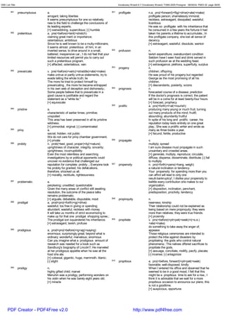 GRE List Title                                                                              Vocabulary Wizard 6.7 (Vocabulary Wizard) ¨Ï1995-2005 Prosigner 08/09/24 PM03:30 page 38/50


         891     presumptuous   a.                                                    901   profligate                 n.a. pro(=forward)+flig(=drive)+ate(=make)
                                arrogant; taking liberties                                                             profligate person; shamelessly immoral;
                                It seems presumptuous for one so relatively                                            reckless, extravagant; dissipated; wasteful;
                                new to the field to challenge the conclusions of                                       licentious
                                its leading experts.                                                                   He was so profligate with his inheritance that
                                [+] overwddning, supercilious; [-] humble                                              he consumed in a few years the fortune it had
         892     pretentious    a. pre(=before)+tent(=stretch)                                                         taken his parents a lifetime to accumulate.; In
                                claiming great merit or importance;                                                    this profligate company, she lost all sense of
                                ostentatious; ambitious                                                                decency.
                                Since he is well known to be a multy-millionaire,                                      [+] extravagant, wasteful; dissolute, wanton
                                it seems almost pretentious of him, in an
                                inverted sense, to drive around in a small,           902   profusion                  n.
                                battered, inexpensive car.; I do not feel that your                                    lavish expenditure; overabundant condition
                                limited resources will permit you to carry out                                         Seldom have I seen food and drink served in
                                such a pretentious program.                                                            such profusion as at the wedding feast.
                                [+] affected, ostentatious, vain                                                       [+] extravagance; plethora, superfluity, surplus
                                                                                      903   progeny                    n.
         893     prevaricate    v. pre(=before)+varic(=straddle)+ate(=make)                                            children; offspring
                                make untrue or partly untrue statements, try to                                        He was proud of his progeny but regarded
                                evade telling the whole truth; lie                                                     George as the most promising of all his
                                The more he tried to protect himself by                                                children.
                                prevaricating , the more he became entrapped                                           [+] descendants, posterity, scions
                                in his own web of deception and dishonesty.;          904   prognosis                  n.
                                Some people believe that to prevaricate in a                                           forecasted course of a disease; prediction
                                good cause is justifiable and regard the                                               If the doctor's prognosis is correct, the patient
                                statement as a "white lie."                                                            will be in a coma for at least twenty-four hours.
                                [+] equivocate                                                                         [+] forecast, prophecy
                                                                                      905   prolific                   a. pro(=forth)+l<al(=nourish)
         894     pristine       a.                                                                                     producing many young or much fruit; turning
                                characteristic of earlier times; primitive;                                            out many products of the mind; fruitfl;
                                unspoiled                                                                              abounding; abundantly fruitful
                                This area has been preserved in all its pristine                                       In spite of his long and prolific career, his
                                wildness.                                                                              reputation today rests entirely on one great
                                [+] primordial; virginal; [-] contaminated                                             play.; She was a prolific writer and wrote as
         895     privy          a.                                                                                     many as three books a year.
                                secret; hidden; not public                                                             [+] fecund, fertile, productive
                                We do not care for privy chamber government.
                                [+] private                                           906   propagate                  v.
         896     probity        n. prob(=test, good, proper)+ity(=nature)                                              multiply; spread
                                uprightness of character, integrity, sincerity;                                        I am sure disease must propagate in such
                                uprightness; incorruptibility                                                          unsanitary and crowded areas.
                                Even the most relentless and searching                                                 [+] generate, multiply, reproduce; circulate,
                                investigations by or political opponents could                                         diffuse, disperse, disseminate, distribute; [-] fail
                                uncover no evidence that challenged our                                                to multiply
                                reputation for complete probity .; Everyone took      907   propensity                 n. pro(=forth)+pens(=hang, weigh)
                                his probity for granted; his defalcations,                                             a natural inclination or tendency
                                therefore, shocked us all.                                                             Your propensity for spending more than you
                                [+] morality, rectitude, righteousness                                                 can affird will lead to only one
                                                                                                                       result-bankruptcy!; I dislike your propensity to
         897     problematic    a.                                                                                     belittle every contribution she makes to our
                                perplexing; unsettled; questionable                                                    organization.
                                Given the many areas of conflict still awaiting                                        [+] disposition, inclination, penchant,
                                resolution, the outcome of the peace talks                                             predisposition, proclivity, tendency
                                remains problematic.
                                [+] arguale, debatable, disputable, moot              908   propinquity                n.
         898     prodigal       a. prod<pro(=forth)+ig(=drive)                                                         nearness; kinship
                                wasteful; too free in giving or spending;                                              Their relationship could not be explained as
                                abundant; wasteful; reckless with money                                                being based on mere propinquity; they were
                                It will take us months of strict economizing to                                        more than relatives; they were true friends.
                                make up for that one prodigal shopping spree.;                                         [+] proximity
                                The prodigal son squandered his inheritance.          909   propitiate                 v. pro(=before)+pit<pet(=seek)+i(=s.e.)
                                [+] extravagant, lavish, profuse                                                       +ate(=make)
                                                                                                                       do something to take away the anger of;
         899     prodigious     a. prod<pro(=before)+ig<ag(=saying)                                                    appease
                                enormous; surprisingly great; beyond what is                                           Those religious ceremonies are intended to
                                ordinary; wonderful; marvelous; enormous                                               protect the tribe against disasters by
                                Can you imagine what a prodigious amount of                                            propitiating the gods who control natural
                                research was needed for a book such as                                                 phenomena.; The natives offered sacrifices to
                                Sandburg's biography of Lincoln?; He marveled                                          propitiate the gods.
                                at her prodigious appetite when he saw all the                                         [+] assuage, conciliate, mollify, pacify, placate;
                                food she ate.                                                                          [-] incense; [-] antagonize
                                [+] colossal, gigantic, huge, mammoth, titanic;
                                [-] slight                                            910   propitious                 a. pro(=before, forward)+pit<pet(=seek)
                                                                                                                       favorable; well-disposed; kindly
         900     prodigy        n.                                                                                     When I entered his office and observed that he
                                highly gifted child; marvel                                                            seemed to be in a good mood, I felt that this
                                Menuhin was a prodigy, performing wonders on                                           might be a propitious time to ask for a rise.; I
                                his violin when he was barely eight years old.                                         think it is advisable that we wait for a more
                                [+] miracle                                                                            propitious occasion to announce our plans; this
                                                                                                                       is not a goodtime.
                                                                                                                       [+] auspicious, opportune




      PDF Creator - PDF4Free v2.0                                                                         http://www.pdf4free.com
 