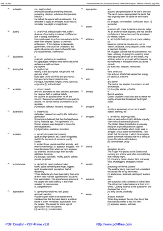 GRE List Title                                                                              Vocabulary Wizard 6.7 (Vocabulary Wizard) ¨Ï1995-2005 Prosigner 08/09/24 PM03:30 page 4/50


         65      antiseptic     n.a. sept(=rotten)                                     74   appropriate               a.v.
                                chemical substance preventing infection;                                              acquire; take possession of for one`s own use
                                preventing infection; substance that prevents                                         The ranch owners appropriated the lands that
                                infection                                                                             had originally been set aside for the lndians`
                                He bathed the wound with an antiseptic.; It is                                        use.
                                advisable to apply an antiseptic to any wound,                                        [+] arrogate, commandeer, confiscate, seize; [-]
                                no matter how alight or insignificant.                                                surrender
                                                                                       75   arbiter                   n.
                                                                                                                      a person with power to decide a dispute; judge
         66      apathy         n. a<an(=not, without)+path(=feel, suffer)                                            As an arbiter in labor disputes, she has won the
                                absence of sympathy or interest; indifference;                                        confidence of the workers and the employers.
                                lack of caring; indifference                                                          [+] referee, umpire
                                Her moods seem to go from one extreme to the           76   arbitrary                 a. ar(=to)+bit<bat(=go)+r(=s.e.)+ary(=relating
                                other-from deepest apathy to unlimited                                                to)
                                enthusiasm.; A firm believer in democratic                                            based on opinion or impulse only, not on
                                government, she could not understand the                                              reason; dictatorial; using despotic power; fixed
                                apathy of people who never bothered to vote.                                          or decided; despotic
                                [+] impassiveness, indifference                                                       Mr. Ruggles claimed that the policewoman had
                                                                                                                      been arbitrary in giving him a parking ticket
         67      apocalyptic    a.                                                                                    while ignoring other cars on the street.; Any
                                prophetic; pertaining to revelations                                                  arbitrary action on your part will be resented by
                                His apocalyptic remarks were dismissed by his                                         the members of the board whom you do not
                                audience as wild surmises.                                                            consult.
                                [+] sibylline                                                                         [+] autocratic, despotic, monocratic
         68      apocryphal     a. cryph<crypt                                         77   arduous                   a.
                                relating to the apocryphal; not genuine; not                                          hard; strenuous
                                genuine; sham                                                                         Her arduous efforts had sapped her energy.
                                Many tales of the old West are apocryphal .;                                          [+] laborious, toilsome
                                Her apocryphal tears misled no one.                    78   arid                      a.
                                [+] bogus, counterfeit, forged, phony, spurious,                                      dry; barren
                                ungenuine; [-] authenticated                                                          The cactus has adapted to survive in an arid
                                                                                                                      environment.
         69      apostate       n. st<a>(=stand)                                                                      [+] droughty; sterile, unfruitful
                                one who abandons his faith; one who abandons           79   armada                    n.
                                his religious faith or political beliefs                                              fleet of warships
                                He became an apostate when he left the                                                Queen Elizabeth's navy was able to defeat the
                                church.; Because he switched from one party to                                        mighty armada that threatened the English
                                another, his former friends shunned him as an                                         coast.
                                apostate.
                                [+] betrayer, defector, recreant, renegade             80   arrogant                  a.
                                                                                                                      unduly or excessively proud, as of wealth,
         70      apotheosis     n. theo(=God)                                                                         station, learning, etc
                                deification; release from earthly life; deification;
                                glorification                                          81   arrogate                  v. ar<ad(=to, add)+rog(=ask)
                                Some tyrants believed that they had apotheosis                                        claim or seize without right; attribute unjustly;
                                during medieval age.; The apotheosis of a                                             claim without reasonable grounds
                                Roman emperor was designed to insure his                                              The United States Constitution is uniquely
                                eternal greatness.                                                                    designed to provide protection against
                                [+] dignification, exaltation, lionization                                            individuals and bodies which might seek to
                                                                                                                      arrogate undue power to themselves.; I am
         71      appease        v. ap<ad(=to)+peas<pac(=peace)                                                        afraid that the manner in which he arrogates
                                quiet an angry person, etc.; satisfy in appetite;                                     power to himself indicates that he is willing to
                                yield to the demands of someone; pacify;                                              ignore Constitutional limitations.
                                soothe                                                                                [+] commandeer, usurp
                                In ancient times, people sacrified animals , and
                                even human beings, to appease the gods.; We            82   artifice                  n.
                                have discovered that, when we try to appease                                          deception; trickery
                                our enemies, we encourage them to make                                                The Trojan War proved to the Greeks that
                                additional demands.                                                                   cunning and artifice were often more effective
                                [+] assuage, conciliate, mollify, pacify, palliate,                                   than military might.
                                placate, propitiate                                                                   [+] chicanery, deceit, device, feint, maneuver,
                                                                                                                      ruse, skullduggery, stratagem, trickery
         72      apprehensive   a. ap<ad(=to, near)+prehens(=take)                     83   ascetic                   a.
                                fearful about something that might happen;                                            practicing self-denial; austere
                                quick to understand; perceptive; fearful;                                             The wealthy young man could not understand
                                discerning                                                                            the ascetic life led by the monks.
                                Those students who have been doing their work                                         [+] abstemious, abstinent, astringent, austere,
                                all term need not feel apprehensive about the                                         stern
                                final examination.; His apprehensive glances at        84   askance                   a.e.
                                the people who were walking in the street                                             with suspicion; with a sideway or indirect look
                                revealed his nervousness.                                                             The old woman looked askance at their short
                                cf. comprehensive                                                                     shirts.; Looking askance at her questioner, she
                                                                                                                      displayed her scorn.
         73      approbation    n. ap<ad(=to)+prob(=try, test, good)                                                  [+] awry, askew, crookedly
                                approval; sanction                                     85   assay                     v.
                                Popularity polls seem to be based on the                                              analyze; evaluate
                                mistaken idea that the basic task of a political                                      When they assayed the ore, they found that
                                leader is to win immediate approbation from                                           they had discovered a very rich vein.
                                the people.; She looked for some sign of                                              [+] appraise, assess, estimate
                                approbation from her parents.
                                [+] sanction; [-] condemnation




      PDF Creator - PDF4Free v2.0                                                                       http://www.pdf4free.com
 