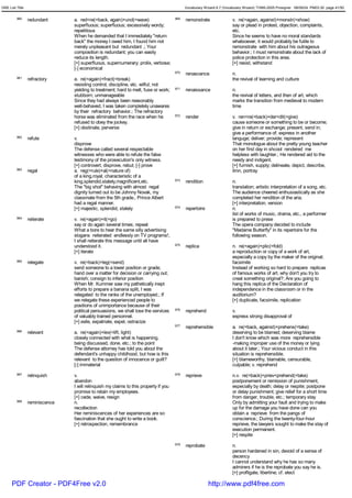 GRE List Title                                                                              Vocabulary Wizard 6.7 (Vocabulary Wizard) ¨Ï1995-2005 Prosigner 08/09/24 PM03:30 page 41/50


         960     redundant      a. red<re(=back, again)+und(=wave)                    969   remonstrate                v. re(=again, against)+monstr(=show)
                                superfluous; superfluous; excessively wordy;                                           say or plead in protest, objection, complaints,
                                repetitious                                                                            etc.
                                When he demanded that I immediately "return                                            Since he seems to have no moral standards
                                back" the money I owed him, I found him not                                            whatsoever, it would probably be futile to
                                merely unpleasant but redundant .; Your                                                remonstrate with him about his outrageous
                                composition is redundant; you can easily                                               behavior.; I must remonstrate about the lack of
                                reduce its length.                                                                     police protection in this area.
                                [+] superfluous, supernumerary; prolix, verbose;                                       [+] resist, withstand
                                [-] economical
                                                                                      970   renascence                 n.
         961     refractory     a. re(=again)+fract(=break)                                                            the revival of learning and culture
                                resisting control, discipline, etc. wilful; not
                                yielding to treatment; hard to melt, fuse or work;    971   renaissance                n.
                                stubborn; unmanageable                                                                 the revival of letters, and then of art, which
                                Since they had always been reasonably                                                  marks the transition from medieval to modern
                                well-behaved, I was taken completely unawares                                          time
                                by their refractory behavior.; The refractory
                                horse was eliminated from the race when he            972   render                     v. ren<re(=back)+der<dit(=give)
                                refused to obey the jockey.                                                            cause someone or something to be or become;
                                [+] obstinate, perverse                                                                give in return or exchange; present, send in;
                                                                                                                       give a performance of; express in another
         962     refute         v.                                                                                     languge; deliver; provide; represent
                                disprove                                                                               That monologue about the pretty young teacher
                                The defense called several respectable                                                 on her first day in shcool rendered me
                                witnesses who were able to refute the false                                            helpless with laughter.; He rendered aid to the
                                testimony of the prosecution's only witness.                                           needy and indigent.
                                [+] controvert, disprove, rebut; [-] prove                                             [+] furnish, supply; delineate, depict, describe,
         963     regal          a. reg(=rule)+al(=nature of)                                                           limn, portray
                                of a king,royal; characteristic of a
                                king,splendid,stately,magnificent,etc.                973   rendition                  n.
                                The "big shot" behaving with almost regal                                              translation; artistic interpretation of a song, etc.
                                dignity turned out to be Johnny Novak, my                                              The audience cheered enthusiastically as she
                                classmate from the 5th grade.; Prince Albert                                           completed her rendition of the aria.
                                had a regal manner.                                                                    [+] interpretation, version
                                [+] majestic, splendid, stately                       974   repertoire                 n.
                                                                                                                       list of works of music, drama, etc., a performer
         964     reiterate      v. re(=again)+it(=go)                                                                  is prepared to prese
                                say or do again several times; repeat                                                  The opera company decided to include
                                What a bore to hear the same silly advertising                                         "Madame Butterfly" in its repertoire for the
                                slogans reiterated endlessly on TV programs!;                                          following season.
                                I shall reiterate this message until all have
                                understood it.                                        975   replica                    n. re(=again)+plic(=fold)
                                [+] iterate                                                                            a reproduction or copy of a work of art,
                                                                                                                       especially a copy by the maker of the original;
         965     relegate       v. re(=back)+leg(=send)                                                                facsimile
                                send someone to a lower position or grade;                                             Instead of working so hard to prepare replicas
                                hand over a matter for decision or carrying out;                                       of famous works of art, why don't you try to
                                banish; consign to inferior position                                                   creat something original?; Are you going to
                                When Mr. Kummer saw my pathetically inept                                              hang this replica of the Declaration of
                                efforts to prepare a banana split, I was                                               independence in the classroom or in the
                                relegated to the ranks of the unemployed.; If                                          auditorium?
                                we relegate these experienced people to                                                [+] duplicate, facsimile, replication
                                positions of unimportance because of their
                                political persuasions, we shall lose the services     976   reprehend                  v.
                                of valuably trained personnel.                                                         express strong disapproval of
                                [+] exile, expatriate, expel, ostracize
                                                                                      977   reprehensible              a. re(=back, against)+prehens(=take)
         966     relevant       a. re(=again)+lev(=lift, light)                                                        deserving to be blamed; deserving blame
                                closely connected with what is happening,                                              I don't know which was more reprehensible
                                being discussed, done, etc.; to the point                                              -making improper use of the money or lying
                                The defense attorney has told you about the                                            about it later.; Your vicious conduct in this
                                defendant's unhappy childhood, but how is this                                         situation is reprehensible.
                                relevant to the question of innocence or guilt?                                        [+] blameworthy, blamable, censurable,
                                [-] immaterial                                                                         culpable; v. reprehend
         967     relinquish     v.                                                    978   reprieve                   n.v. re(=back)+priev<prehend(=take)
                                abandon                                                                                postponement or remission of punishment,
                                I will relinquish my claims to this property if you                                    especially by death; delay or respite; postpone
                                promise to retain my employees.                                                        or delay punishment; give relief for a short time
                                [+] cede, waive, resign                                                                from danger, trouble, etc.; temporary stay
         968     reminiscence   n.                                                                                     Only by admitting your fault and trying to make
                                recollection                                                                           up for the damage you have done can you
                                Her reminiscences of her experiences are so                                            obtain a reprieve from the pangs of
                                fascination that she ought to write a book.                                            conscience.; During the twenty-four-hour
                                [+] retrospection, remembrance                                                         reprieve, the lawyers sought to make the stay of
                                                                                                                       execution permanent.
                                                                                                                       [+] respite
                                                                                      979   reprobate                  n.
                                                                                                                       person hardened in sin, devoid of a sense of
                                                                                                                       decency
                                                                                                                       I cannot understand why he has so many
                                                                                                                       admirers if he is the reprobate you say he is.
                                                                                                                       [+] profligate, libertine; cf. elect

      PDF Creator - PDF4Free v2.0                                                                        http://www.pdf4free.com
 