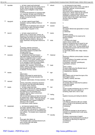 GRE List Title                                                                                Vocabulary Wizard 6.7 (Vocabulary Wizard) ¨Ï1995-2005 Prosigner 08/09/24 PM03:30 page 42/50


         980     repudiate     v. re(=back, away)+pud(=ashamed)                        990    reticent                   a. re(=intensive)+tic<tac(=silent)
                               disown; say that one will have nothing more to                                            not saying all that is known or felt; in the habit of
                               do with; refuse to accept or acknowledge;                                                 saving little; reserved; uncommunicative,
                               refuse to pay an obligation or dept; disown;                                              inclined to silence
                               disavow                                                                                   Why should he be so talkative about most
                               To limit the free expression of unpopular ideas                                           things but so reticent about his own personal
                               is to repudiate the basic siprit of the Bill of                                           background.; Hughes preferred reticent
                               Rights.; He announced that he would repudiate                                             employees to loquacious ones, noting that the
                               all debts incurred by his wife.                                                           formers' dislike of idle chatter might ensure
                               [+] disclaim                                                                              discretion about his affairs.
                                                                                                                         [+] tacitum
         981     repugnant     a. re(=back, against)+pugn(=fight)
                               distasteful; causing a feeling of dislike or            991    retroaction                n.
                               opposition
                               The expression of satisfaction that come over           992    reverent                   a.
                               his face when he talks of the failure of other                                            respectful
                               people is highly repugnant to me.                                                         His reverent attitude was appropriate in a house
                                                                                                                         of worship.
                                                                                                                         [+] deferential
         982     rescind       v. re(=back, away)+scind(=cut)                          993    reverie                    n.
                               repeal, annul, or cancel a law, contract, etc.                                            daydream; musing
                               Because of the incidents that occurred during                                             He was awakened from his reverie by the
                               hazing week, the school may rescind the rules                                             teacher's question.
                               that allow fraternity initiations.; Because of                                            cf. revelry
                               public resentment, the king had to rescind his          994    revile                     v. re(=back)+vil(=cheap)
                               order.                                                                                    swear at, abuse; slander; vilify
                                                                                                                         Instead of recognizing that he caused his own
                                                                                                                         failure, he continues to revile all the people
         983     resigned      a.                                                                                        who were "unfair" to him.; He was avoided by all
                               unresisting; patiently submissive                                                         who feared that he would revile and abuse them
                               Bob Cratchit was too resigned to his                                                      if they displeased him.
                               downtrodden existence to protest when                                                     [+] calumniate, defame, libel, malign, traduce;
                               Scrooge bullied him.                                                                      cf. vile
                               [+] acquiescent, yielding
         984     resolution    n. re(=intensive)+solu<solv(=loosen)                    995    rhetorical                 a.
                               fixed determination; formal expression of                                                 pertaining to effective communication; insincere
                               opinion by a legislative body or a public                                                 in language
                               meeting; solution of a doubt, question, discord,                                          To win his audience, the speaker used every
                               etc.; process of separating into constituents                                             rhetorical trick in the book.
                               In our campaign to solve the energy problem,                                              [+] bombastic, euphuistic, grandiloquent,
                               we must depend on the understanding,                                                      magniloquent, pompous
                               patriotism, and resolution of the American              996    ribald                     a.
                               people.; Nothing could shake his resolution to                                            wanton; profane
                               succed despite all difficuties.                                                           He sang a ribald song that offended many of
                               [+] decision, firmness, resolve                                                           the more prudish listeners.
                                                                                                                         [+] blasphemous, dissolute;
         985     resolve       n.v.                                                    997    rigor                      n.
                               determination                                                                             severity
                               Nothing coold shake his resolve that his                                                  Many settlers could not stand the rigors of the
                               children would get the best education that                                                New England winters.
                               money could buy.                                                                          [+] asperity, austerity, sternness
                               [+] decision, determination, firmness,resolution        998    risible                    a.
         986     resonant      a.                                                                                        inclined to laugh; ludicrous
                               echoing; resounding; possessing resonance                                                 His remarks were so risible that the audience
                               His resonant voice was particularly pleasing.                                             howled with laughter.
                               [+] orotund, rotund, sonorous                                                             [+] comical, droll
         987     respite       n. re(=back, away)+spi(=look)                           999    rivet                      n.v.
                               time of relief or rest from toil, suffering, anything                                     circular rounded protuberance (as on a vault or
                               unpleasant; postponement or delay permitted in                                            shield or belt); focus one's attention on
                               the suffering of or the discharge of an                                                   something; fasten with a rivet or rivets
                               obligation; reprieve; delay in punishment;
                               interval of relief; rest                                1000   riveting                   a.
                               After we had been playing our best rock records                                           capable of arousing and holding the attention
                               for several hours, mother entered the room and
                               begged for some respite .; The judge granted            1001   roseate                    a.
                               the condemned man a respite to enable his                                                 rosy; optimistic
                               attorneys to file an appeal.                                                              I am afraid you will have to alter your roseate
                               [+] intermission, pause, reprieve                                                         views in the light of the distressing news that
                                                                                                                         has just arrived.
         988     resplendent   a. re(=intensive)+splend(=shine)                                                          [+] promising
                               very bright; splendid; brilliant; lustrous              1002   rote                       n.
                               The talents which had seemed so resplendent                                               repetition
                               in their youth now struk us as unimpressive and                                           He recited the passage by rote and gave no
                               even pathetic.; The toreador wore a resplendent                                           indication he understood what he was saying.
                               costume.                                                                                  cf. mote;by rote
                               [+] splendid                                            1003   rotundity                  n.
                                                                                                                         roundness; sonorousness of speech
         989     resurgent     a.                                                                                        Washington Irving emphasized the rotundity of
                               rising again after defeat, etc.                                                           the governor by describing his height and
                               The resurgent nation surprised everyone by its                                            circumference.
                               quick recovery after total defeat.                                                        [+] orotund
                               [+] resurrectional




      PDF Creator - PDF4Free v2.0                                                                           http://www.pdf4free.com
 