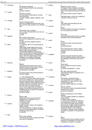 GRE List Title                                                                             Vocabulary Wizard 6.7 (Vocabulary Wizard) ¨Ï1995-2005 Prosigner 08/09/24 PM03:30 page 43/50


         1004    rudimentary   a.                                                   1016   sardonic                   a.
                               not developed; elementary                                                              disdainful; sarcastic; cynical
                               His dancing was limited to a few rudimentary                                           The sardonic humor of nightclub comedians
                               steps.                                                                                 who satirize or ridicule patrons in the audience
                               [+] basal, embryonic                                                                   strikes some people as amusing and others as
         1005    ruminate      v.                                                                                     rude.
                               chew the cud; ponder                                                                   [+] mocking, derisive, scornful, sneering
                               We cannot afford to wait while you ruminate          1017   satiric                    a.
                               upon these plans.                                                                      resembling poetry, in which vice, incapacity,or
                               [+] reflect, meditate, cogitate, deliberate, muse,                                     corruption is held up to ridicule
                               ponder
         1006    rummage       v.                                                   1018   saturate                   v.
                               ransack; thoroughly search                                                             soak
                               When we rummaged through the trunks in the                                             Their clothes were saturated by the rain.
                               attic, we found many souvenirs of our childhood                                        [+] drench, imbue
                               days.                                                1019   saturnine                  a.
                                                                                                                      gloomy
         1007    saga          n.                                                                                     Do not be misled by his saturnine countenance;
                               scandinavian myth; any legend                                                          he is not as gloomy as he looks.
                               This is a saga of the sea and the men who risk
                               their lives on it.                                   1020   saunter                    v.
                               [+] edda                                                                               stroll slowly
         1008    sagacious     a.                                                                                     as we sauntered through the park, we stopped
                               keen; shrewd; having insight                                                           frequently to admire the spring flowers.
                               He is much too sagacious to be fooled by a trick
                               like that.                                           1021   savant                     n.
                               [+] sage, discerning, insightful, judicious,                                           scholar
                               perceptive                                                                             Our faculty includes many world-famous
         1009    salient       n.a. sal(=leap, salt)+i(=s.e.)+ent(=having the                                         savants.
                               quality of)                                                                            [-] unlearned person
                               salient angle; forward wedge driven into the         1022   savor                      v.
                               enemy's battle front; outstanding, prominent,                                          have a distinctive flavor, smell, or quality
                               easily noticed; pointing outwards                                                      I think your choice of a successor savor of
                               The long Allied struggle to push back the                                              favoritism.
                               salient that the Nazis had created in Belgium in                                       [+] relish
                               1944 is popularly known as "The Battle of the        1023   scapegoat                  n.
                               Bulge."; One of the salient features of that                                           someone who bears the blame for others
                               newspaper is its excellent editorial page.                                             After the Challenger disaster, NASA searched
                               [+] conspicuous, noticeable, outstanding,                                              for scapegoats on whom they could cast te
                               remarkable                                                                             blame.
                                                                                                                      [+] victim
         1010    salubrious    a.                                                   1024   schism                     n.
                               healthful                                                                              division; split
                               Many people with hay fever move to more                                                Let us not widen the schism by further
                               salubrious sections of the country during the                                          bickering.
                               months of August and September.                                                        [+] rupture, disintegration; cf. chasm
                               [+] wholesome; [-] unhealthy                         1025   scourge                    n.
         1011    salutatory    n.                                                                                     lash; whip; severe punishment
                               the opening oration at the commemcement in                                             They feared the plague and regarded it as a
                               American colleges                                                                      deadly scourge.
                                                                                                                      [+] plague
         1012    salvage       n.v. salv(=safe)+age(=act)                           1026   scrupulous                 a.
                               the rescue of a ship and cargo at sea from peril                                       conscientious; extremely thorough
                               such as fire, shipwreck, etc.; cargo, property, or                                     I can recommend him for a position of
                               ship saved; payment given to those who save                                            responsibility for I have found him a very
                               property; <saving of> waste material that can be                                       scrupulous young man.
                               used again after being processed; save from                                            [+] fussy, heedful, meticulous, punctilious
                               loss, fire, wreck, etc.; rescue from loss            1027   scurrilous                 a.
                               Is it too much to expect that I will be able to                                        obscene; indecent
                               salvage a few shreds of self-respect from my                                           Your scurrilous remarks are especially offensive
                               humiliating failure?; All attempts to salvage the                                      because they are untrue.
                               wrecked ship failed.                                                                   [+] abusive, vituperative
                               [+] rescue, retrieve                                 1028   secular                    a.
                                                                                                                      worldly; not pertaining to church matters;
         1013    sanction      v.                                                                                     temporal
                               approve; ratify                                                                        The church leaders decided not o interfere in
                               Nothing will convince me to sanction the                                               secular matters.
                               engagement of my daughter to such a                                                    [+] earthly, secular, temporal
                               worthless young man.                                 1029   sedentary                  a. sed(=sit)+ent(=quality)+ary(=relating to)
                               [+] authorize, certify                                                                 done sitting down at a desk, etc.; spending
         1014    sanguine      a. sangu(=blood)                                                                       much of thier time seated; requiring sitting
                               hopeful; optimistic; having a red complexion;                                          During the war, soldiers assigned to desk jobs
                               cheerful; hopeful                                                                      were sometimes called sarcastically the
                               The nurse changed his sanguine bandage.;                                               "chairbound infantry" or "the sedentary
                               Let us not be too sanguine about the outcome;                                          commandos".; Because he had a sedentary
                               something could go wrong.                                                              occupation, he decided to visit a gymnasium
                               [+] optimistic                                                                         weekly.
         1015    sapid         a.
                               savory; tasty; relishable                            1030   sedulous                   a.
                               This chef has the knack of making most foods                                           diligent
                               more sapid and appealing.                                                              The young woman was so sedulous that she
                                                                                                                      received a commendation for her hard work.
                                                                                                                      [+] assiduous, industrious; [-] careless


      PDF Creator - PDF4Free v2.0                                                                       http://www.pdf4free.com
 