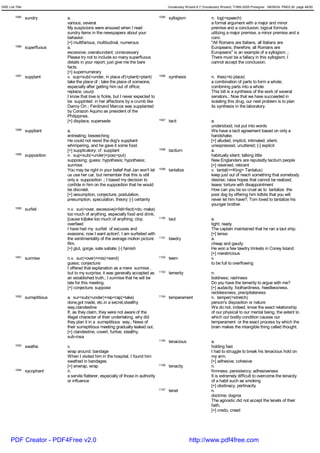 GRE List Title                                                                                  Vocabulary Wizard 6.7 (Vocabulary Wizard) ¨Ï1995-2005 Prosigner 08/09/24 PM03:30 page 46/50


         1085    sundry          a.                                                      1095   syllogism                  n. log(=speech)
                                 various; several                                                                          a formal argument with a major and minor
                                 My suspicions were aroused when I read                                                    premise and a conclusion; logical formula
                                 sundry items in the newspapers about your                                                 utilizing a major premise, a minor premise and a
                                 behavior.                                                                                 conc
                                 [+] multifarious, multitudinal, numerous                                                  "All Romans are Italians, all Italians are
         1086    superfluous     a.                                                                                        Europeans; therefore, all Romans are
                                 excessive; overabundant; unnecessary                                                      Europeans" is an example of a syllogism .;
                                 Please try not to include so many superfluous                                             There must be a fallacy in this syllogism; I
                                 details in your report; just give me the bare                                             cannot accept the conclusion.
                                 facts.
                                 [+] supernumerary
         1087    supplant        v. sup<sub(=under, in place of)+plant(=plant)           1096   synthesis                  n. thes(=to place)
                                 take the place of ; take the place of someone,                                            a combination of parts to form a whole;
                                 especially after getting him out of office;                                               combining parts into a whole
                                 replace; usurp                                                                            This bill is a synthesis of the work of several
                                 I know that love is fickle, but I never expected to                                       senators.; Now that we have succeeded in
                                 be supplnted in her affections by a crumb like                                            isolating this drug, our next problem is to plan
                                 Danny Orr.; Ferdinand Marcos was supplanted                                               its synthesis in the laboratory.
                                 by Corazon Aquino as president of the
                                 Philippines.
                                 [+] displace, supersede                                 1097   tacit                      a.
                                                                                                                           understood; not put into words
         1088    suppliant       a.                                                                                        We have a tacit agreement based on only a
                                 entreating; beseeching                                                                    handshake.
                                 He could not resist the dog's suppliant                                                   [+] alluded, implicit, intimated; silent,
                                 whimpering, and he gave it some food.                                                     unexpressed, unuttered; [-] explicit
                                 [+] supplicatory; cf. supplant                          1098   taciturn                   a.
         1089    supposition     n. sup<sub(=under)+pos(=put)                                                              habitually silent; talking little
                                 supposing; guess; hypothesis; hypothesis;                                                 New Englanders are reputedly taciturn people
                                 surmise                                                                                   [+] reserved, reticent
                                 You may be right in your belief that Jan won't let      1099   tantalize                  v. tantal(=<King> Tantalus)
                                 us use her car, but remember that this is still                                           keep just out of reach something that somebody
                                 only a supposition .; I based my decision to                                              desires; raise hopes that cannot be realized;
                                 confide in him on the supposition that he would                                           tease; torture with disappointment
                                 be discreet.                                                                              How can you be so cruel as to tantalize the
                                 [+] assumption, conjecture, postulation,                                                  poor dog by offering him tidbits that you will
                                 presumption, speculation, theory; [-] certainty                                           never let him have?; Tom loved to tantalize his
                                                                                                                           younger brother.
         1090    surfeit         n.v. sur(=over, excessive)+feit<fect(=do, make)
                                 too much of anything, especially food and drink;
                                 [cause to]take too much of anything; cloy;              1100   taut                       a.
                                 overfeed                                                                                  tight; ready
                                 I have had my surfeit of excuses and                                                      The captain maintained that he ran a taut ship.
                                 evasions; now I want action!; I am surfeited with                                         [+] tense
                                 the sentimentality of the average motion picture        1101   tawdry                     a.
                                 film.                                                                                     cheap and gaudy
                                 [+] glut, gorge, sate satiate; [-] famish                                                 He won a few tawdry trinkets in Coney Island.
                                                                                                                           [+] meretricious
         1091    surmise         n.v. sur(=over)+mis(=send)                              1102   teem                       v.
                                 guess; conjecture                                                                         to be full to overflowing
                                 I offered that explanation as a mere surmise ,
                                 but to my surprise, it was generally accepted as        1103   temerity                   n.
                                 an established truth.; I surmise that he will be                                          boldness; rashness
                                 late for this meeting.                                                                    Do you have the temerity to argue with me?
                                 [+] conjecture, suppose                                                                   [+] audacity, foolhardiness, heedlessness,
                                                                                                                           recklessness, precipitateness
         1092    surreptitious   a. sur<sub(=under)+rep<rap(=take)                       1104   temperament                n. temper(=stretch)
                                 done,got made, etc.in a secret,stealthy                                                   person's disposition or nature
                                 way,clandestine                                                                           We do not, indeed, know the exact relationship
                                 If, as they claim, they were not aware of the                                             of our physical to our mental being, the extent to
                                 illegal character of their undertaking, why did                                           which our bodily condition causes our
                                 they plan it in a surreptitious way.; News of                                             temperament or the exact process by which the
                                 their surreptitious meeting gradually leaked out.                                         brain makes the intangible thing called thought.
                                 [+] clandestine, covert, furtive, stealthy,
                                 sub-rosa
                                                                                         1105   tenacious                  a.
         1093    swathe          v.                                                                                        holding fast
                                 wrap around; bandage                                                                      I had to struggle to break his tenacious hold on
                                 When I visited him in the hospital, I found him                                           my arm.
                                 swathed in bandages.                                                                      [+] adhesive, cohesive
                                 [+] enwrap, wrap                                        1106   tenacity                   n.
         1094    sycophant       n.                                                                                        firmness; persistency; adhesiveness
                                 a servile flatterer, especially of those in authority                                     It is extremely difficult to overcome the tenacity
                                 or influence                                                                              of a habit such as smoking
                                                                                                                           [+] obstinacy, pertinacity
                                                                                         1107   tenet                      n.
                                                                                                                           doctrine; dogma
                                                                                                                           The agnostic did not accept the tenets of their
                                                                                                                           faith.
                                                                                                                           [+] credo, creed




      PDF Creator - PDF4Free v2.0                                                                            http://www.pdf4free.com
 