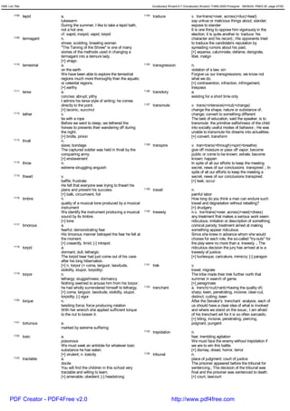 GRE List Title                                                                           Vocabulary Wizard 6.7 (Vocabulary Wizard) ¨Ï1995-2005 Prosigner 08/09/24 PM03:30 page 47/50


         1108    tepid         a.                                                 1124   traduce                    v. tra<trans(=over, across)+duc(=lead)
                               lukewarm                                                                             say untrue or malicious things about; slander;
                               During the summer, I like to take a tepid bath,                                      expose to slander
                               not a hot one.                                                                       It is one thing to oppose him vigorously in the
                               cf. sapid, insipid, vapid, torpid                                                    election; it is quite another to traduce his
         1109    termagant     n.                                                                                   character and his record.; His opponents tried
                               shrew; scolding, brawling woman                                                      to traduce the candidate's reputation by
                               "The Taming of the Shrew" is one of many                                             spreading rumors about his past.
                               stories of the methods used in changing a                                            [+] asperse, calumniate, defame, denigrate,
                               termagant into a demure lady.                                                        libel, malign
                               [+] virago
         1110    terrestrial   a.                                                 1125   transgression              n.
                               on the earth                                                                         violation of a law; sin
                               We have been able to explore the terrestrial                                         Forgive us our transgressions; we know not
                               regions much more thoroughly than the aquatic                                        what we do.
                               or celestial regions.                                                                [+] contravention, infraction, infringement,
                               [+] earthy                                                                           trespass
         1111    terse         a.                                                 1126   transitory                 a.
                               concise; abrupt; pithy                                                               existing for a short time only
                               I admire his terse style of writing; he comes
                               directly to the point.                             1127   transmute                  v. trans(=intensive)+mut(=change)
                               [+] laconic, succinct                                                                change the shape, nature or substance of;
         1112    tether        v.                                                                                   change; convert to something different
                               tie with a rope                                                                      The task of education, said the speaker, is to
                               Before we went to sleep, we tethered the                                             transmute the primitive selfishness of the child
                               horses to prevents their wandering off during                                        into socially useful modes of behavior.; He was
                               the night.                                                                           unable to transmute his dreams into actualities.
                               [+] bridle, pinion                                                                   [+] convert, transform
         1113    thrall        n.
                               slave; bondage                                     1128   transpire                  v. tran<trans(=through)+spir(=breathe)
                               The captured soldier was held in thrall by the                                       give off moisture or pass off vapor; become
                               conquering army.                                                                     public or come to be known; exhale; become
                               [+] enslavement                                                                      known; happen
         1114    throe         n.                                                                                   In spite of all our efforts to keep the meeting
                               extreme struggling anguish                                                           secret, news of our conclusions transpired .; In
                                                                                                                    spite of all our efforts to keep the meeting a
         1115    thwart        v.                                                                                   secret, news of our conclusions transpired.
                               baffle; frustrate                                                                    [+] leak; occur
                               He felt that everyone was trying to thwart his
                               plans and prevent his success.                     1129   travail                    n.
                               [+] balk, circumvent, foil                                                           painful labor
         1116    timbre        n.                                                                                   How long do you think a man can endure such
                               quality of a musical tone produced by a musical                                      travail and degradation without rebelling?
                               instrument                                                                           [+] drudgery
                               We identify the instrument producing a musical     1130   travesty                   n.v. tra<trans(=over, across)+vest(=dress)
                               sound by its timbre.                                                                 any treatment that makes a serious work seem
                               [+] tone                                                                             ridiculous; imitation or description of something;
         1117    timorous      a.                                                                                   comical parody; treatment aimed at making
                               fearful; demonstrating fear                                                          something appear ridiculous
                               His timorous manner betrayed the fear he felt at                                     Since she knew in advance whom she would
                               the moment.                                                                          choose for each role, the so-called "try-outs" for
                               [+] cowardly, timid; [-] intrepid                                                    the play were no more than a travesty .; The
         1118    torpid        a.                                                                                   ridiculous decision the jury has arrived at is a
                               dormant; dull; lethargic                                                             travesty of justice.
                               The torpid bear had just come out of his cave                                        [+] burlesque, caricature, mimicry; [-] paragon
                               after his long hibernation.
                               [+] n. torpor (= coma, languor, lassitude,         1131   trek                       v.
                               stolidity, stupor, torpidity)                                                        travel; migrate
         1119    torpor        n.                                                                                   The tribe made their trek further north that
                               lethargy; sluggishness; dormancy                                                     summer in search of game.
                               Nothing seemed to arouse him from his torpor;                                        [+] peregrinate
                               he had wholly surrendered himself to lethargy.     1132   trenchant                  a. trench(=cut)+ant(=having the quality of)
                               [+] coma, languor, lassitude, stolidity, stupor,                                     sharp; keen, penetrating, incisive; clear-cut,
                               torpidity; [-] vigor                                                                 distinct; cutting; keen
         1120    torque        n.                                                                                   After the Senator's trenchant analysis, each of
                               twisiting force; force producing rotation                                            us should have a clear idea of what is involved
                               With her wrench she applied sufficient torque                                        and where we stand on the issue.; I am afraid
                               to the nut to loosen it.                                                             of his trenchant wit for it is so often sarcastic.
                                                                                                                    [+] biting, incisive, penetrating, piercing,
         1121    torturous     a.                                                                                   poignant, pungent
                               marked by extreme suffering
                                                                                  1133   trepidation                n.
         1122    toxic         a.                                                                                   fear; trembling agitation
                               poisonous                                                                            We must face the enemy without trepidation if
                               We must seek an antidote for whatever toxic                                          we are to win this battle.
                               substance he has eaten.                                                              [+] dismay, dread, horror, terror
                               [+] virulent; n. toxicity                          1134   tribunal                   n.
         1123    tractable     a.                                                                                   place of judgment; court of justice
                               docile                                                                               The prisoner appeared before the tribunal for
                               You will find the children in this school very                                       sentencing.; The decision of the tribunal was
                               tractable and willing to learn.                                                      final and the prisoner was sentenced to death.
                               [+] amenable, obedient; [-] headstrong                                               [+] court, lawcourt




      PDF Creator - PDF4Free v2.0                                                                      http://www.pdf4free.com
 