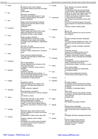 GRE List Title                                                                            Vocabulary Wizard 6.7 (Vocabulary Wizard) ¨Ï1995-2005 Prosigner 08/09/24 PM03:30 page 48/50


         1135    tribute      n.                                                   1149   uncouth                    a.
                              tax levied by a ruler; mark of respect                                                 rough, awkward, not cultured; outlandish;
                              The colonists refused to pay tribute to a foreign                                      clumsy; boorish
                              despot.                                                                                The handsome young man was surprisingly
                              [-] denunciation                                                                       uncouth at dinner.; Most biographers portray
         1136    trite        a.                                                                                     Lincoln as an uncouth and ungainly young man.
                              hackneyed; commonplace                                                                 [+] bizarre, eccentric, odd; coarse, crude,
                              The trite and predictable situations in many                                           unrefined; discourteous, impertinent, impolite
                              television programs alienate many viewers.           1150   unequivocal                a. equ(=same,voc(=call,voice)
                              [+] banal, stereotyped                                                                 clear, having one only possible meaning; plain;
         1137    troth        n.                                                                                     obvious
                              pledge of good faith especially in betrothal                                           She won his unequivocal support.; My answer
                              He gave her his troth and vowed he would                                               to your proposal is an unequivocal and absolute
                              cherish her always.                                                                    "No."
                              [+] betrothal                                                                          [+] distinct, evident, manifest, patent
         1138    truculence   n.
                              aggressiveness; ferocity                             1151   unfeigned                  a.
                              Tynan's reviews were noted for their caustic                                           genuine; real
                              attacks and general tone of truculence.                                                She turned so pale that I am sure her surprise
                              [+] barbarity, brutality, cruelty, savagery                                            was unfeigned.
         1139    tumid        a.
                              swollen; pompous; bombastic                          1152   unruly                     a.
                              I especially dislike his tumid style; I prefer                                         not easily controlled; disorderly; disobedient;
                              writing which is less swollen and bombastic.                                           lawless
                              [+] inflated, turgid; grandiloquent, magniloquent,                                     The unruly child was expelled from school.; The
                              rhetorical                                                                             only way to curb this unruly mob is to use tear
         1140    tumult       n.                                                                                     gas.
                              commotion; riot; noise                                                                 [+] fractious, indocile, intractable, recalcitrant,
                              She could not make herself heard over the                                              untoward
                              tumult of the mob.                                   1153   untoward                   a.
                              [+] clamor, hubbub, pandemonium, turbulence,                                           unfortunate; annoying
                              uproar                                                                                 Untoward circumstances prevent me from
         1141    turbid       a.                                                                                     being with you on this festive occasion.
                              muddy; having the sediment disturbed                                                   [+] hapless, misfortunate; fractious, intractable,
                              The water was turbid after the children had                                            recalcitrant, unruly; [-] favorable and anticipated
                              waded through it.                                    1154   unwonted                   a.
                                                                                                                     unaccustomed
         1142    turbulence   n.                                                                                     He hesitated assume the unwonted role of
                              state of violent agitation                                                             master of ceremonies at the dinner.
                              We were frightened by the turbulence of the                                            [+] extraordinary, singular, uncommon, unusual
                              ocean during the storm.                              1155   urbane                     a.
                              [+] agitation, commotion, tumult, turmoil; [-]                                         suave; refined; elegant
                              tranquility                                                                            the courtier was urbane and sophisticated.
         1143    turpitude    n. turp(=vile)                                                                         [+] cultivated, polished
                              wickedness, depravity                                1156   usury                      n.
                              She was charged with moral turpitude .; A                                              lending money at illegal rates of interest
                              visitor may be denied admittance to this country                                       The loan shark was found guilty of usury.
                              if she has been guilty of moral turpitude.
                              [+] wickedness; [-] saintly behavior                 1157   uxoricide                  n.
         1144    tutelage     n.                                                   1158   vacillation                n.
                              guardianship; training                                                                 fluctuation; wavering
                              Under the tutelage of such masters of the                                              His vacillation when confronted with a problem
                              instrument, she made rapid progress as a                                               annoyed all of us who had to wait until he made
                              virtuoso.                                                                              his decision.
                              [+] aegis, protection, safeguard                                                       [+] vacillation; [-] motionless balance
         1145    ubiquitous   a.                                                   1159   vacuous                    a.
                              being everywhere; omnipresent                                                          empty; inane
                              You must be ubiquitous for I meet you wherever                                         The vacuous remarks of the politician annoyed
                              I go.                                                                                  the audience, who had hoped to hear more than
                              [+] universal; [-] unique                                                              empty platitudes.
         1146    ulterior     a.                                                                                     [+] vacant, void
                              beyond what is first seen or said; situated          1160   vagary                     n.
                              beyond; situated beyond; unstated                                                      caprice; whim
                              His ulterior motive was not clear even to                                              She followed every vagary of fashion.
                              himself.; You must have an ulterior motive for
                              your behavior, since there is no obvious reason      1161   vantage                    n.
                              for it.                                                                                position giving an advantage
                                                                                                                     They fired upon the enemy from behind trees,
         1147    umbrage      n.                                                                                     walls and any other point of vantage they could
                              resentment; anger; sense of injury or insult                                           find.
                              She took umbrage at his remarks and stormed
                              away in a huff.                                      1162   vaunt                      n.v.
                              [+] exasperation, irritation, pique, rage, wrath                                       extravagant self-praise; extravagant self-praise
         1148    uncanny      a.
                              unnatural, mysterious, weird; strange;               1163   vaunted                    a.
                              mysterious                                                                             boasted; bragged; highly publicized
                              We listened to an uncanny sense of direction.;                                         This much vaunted project proved a
                              You have the uncanny knack of reading my                                               disappointment when it collapsed.
                              innermost thoughts.                                                                    [+] vanity; cf. flaunt
                              [+] occult, supernatural




      PDF Creator - PDF4Free v2.0                                                                       http://www.pdf4free.com
 