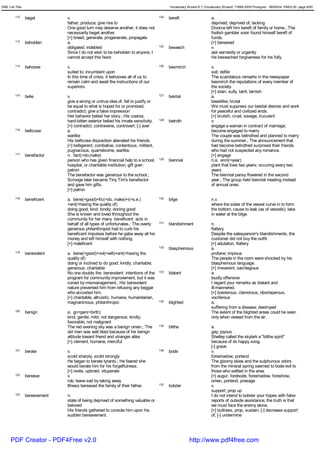 GRE List Title                                                                             Vocabulary Wizard 6.7 (Vocabulary Wizard) ¨Ï1995-2005 Prosigner 08/09/24 PM03:30 page 6/50


         112     beget         v.                                                    124   bereft                    a.
                               father; produce; give rise to                                                         deprived; deprived of; lacking
                               One good turn may deserve another; it does not                                        Divorce left him bereft of family or home.; The
                               necessarily beget another.                                                            foolish gambler soon found himself bereft of
                               [+] breed, generate, progenerate, propagate                                           funds.
         113     beholden      a.                                                                                    [+] bereaved
                               obligated; indebted                                   125   beseech                   v.
                               Since I do not wish to be beholden to anyone, I                                       ask earnestly or urgently
                               cannot accept this favor.                                                             He beseeched forgiveness for his folly.
         114     behoove       v.                                                    126   besmirch                  v.
                               suited to; incumbent upon                                                             soil; defile
                               In this time of crisis, it behooves all of us to                                      The scandalous remarks in the newspaper
                               remain calm and await the instructions of our                                         besmirch the reputations of every member of
                               superiors.                                                                            the society.
                                                                                                                     [+] stain, sully, taint, tarnish
         115     belie         v.                                                    127   bestial                   a.
                               give a wrong or untrue idea of; fail to justify or                                    beastlike; brutal
                               be equal to what is hoped for or promised;                                            We must suppress our bestial desires and work
                               contradict; give a false impression                                                   for peaceful and civilized ends.
                               Her behavior belied her story.; His coarse,                                           [+] brutish; cruel, savage, truculent
                               hard-bitten exterior belied his innate sensitivity.   128   betroth                   v.
                               [+] contradict, contravene, controvert; [-] aver                                      engage a waman in contract of marriage;
         116     bellicose     a.                                                                                    become engaged to marry
                               warlike                                                                               The couple was betrothed and planned to marry
                               His bellicose disposition alienated his friends.                                      during the summer.; The announcement that
                               [+] belligerent, combative, contentious, militant,                                    had become betrothed surprised their friends
                               pugnacious, quarrelsome, warlike.                                                     who had not suspected any romance.
         117     benefactor    n. fact(=do,make)                                                                     [+] engage
                               person who has given financial help to a school,      129   biennial                  n.a. enni(=year)
                               hospital, or charitable institution; gift gver;                                       plant that lives two years; occuring every two
                               patron                                                                                years
                               The benefactor was generous to the school.;                                           The biennial pansy flowered in the second
                               Scrooge later became Tiny Tim's benefactor                                            year.; The group held biennial meeting instead
                               and gave him gifts.                                                                   of annual ones.
                               [+] patron
         118     beneficent    a. bene(=good)+fic(=do, make)+i(=s.e.)                130   bilge                     n.v.
                               +ent(=having the quality of)                                                          where the sides of the vessel curve in to form
                               doing good; kind; kindly; doning good                                                 the bottom; cause to leak (as of vessels); take
                               She is known and loved throughout the                                                 in water at the bilge
                               community for her many beneficent acts in
                               behalf of all types of unfortunates.; The overly      131   blandishment              n.
                               generous philanthropist had to curb his                                               flattery
                               beneficent impulses before he gabe away all his                                       Despite the salesperson's blandishments, the
                               money and left himself with nothing.                                                  customer did not buy the outfit.
                               [+] maleficent                                                                        [+] adulation, flattery
                                                                                     132   blasphemous               a.
         119     benevolent    a. bene(=good)+vol(=will)+ent(=having the                                             profane; impious
                               quality of)                                                                           The people in the room were shocked by his
                               doing or inclined to do good; kindly; charitable;                                     blasphemous language.
                               generous; charitable                                                                  [+] irreverent, sacrilegious
                               No one doubts the benevolent intentions of the        133   blatant                   a.
                               program for community improvement, but it was                                         loudly offensive
                               ruined by mismanagement.; His benevolent                                              I regard your remarks as blatant and
                               nature prevented him from refusing any beggar                                         ill-mannered.
                               who accosted him.                                                                     [+] boisterous, clamorous, obstreperous,
                               [+] charitable, altruistic, humane, humanitarian,                                     vociferous
                               magnanimous, philanthropic                            134   blighted                  a.
                                                                                                                     suffering from a disease; destroyed
         120     benign        a. gn<gen(=birth)                                                                     The extent of the blighted areas could be seen
                               kind, gentle; mild; not dangerous; kindly;                                            only when viewed from the air.
                               favorable; not malignant
                               The red evening sky was a benign omen.; The           135   blithe                    a.
                               old man was well liked because of his benign                                          gay; joyous
                               attitude toward friend and stranger alike.                                            Shelley called the skylark a "blithe spirit"
                               [+] clement, humane, merciful                                                         because of its happy song.
                                                                                                                     [-] grave
         121     berate        v.                                                    136   bode                      v.
                               scold sharply; scold strongly                                                         foreshadow; portend
                               He began to berate tyrants.; He feared she                                            The gloomy skies and the sulphurous odors
                               would berate him for his forgetfulness.                                               from the mineral spring seemed to bode evil to
                               [+] revile, upbraid, vituperate                                                       those who settled in the area.
         122     bereave       v.                                                                                    [+] augur, forebode, foreshadow, foreshow,
                               rob; leave sad by taking away                                                         omen, portend, presage
                               Illness bereaved the family of their father.          137   bolster                   v.
                                                                                                                     support; prop up
         123     bereavement   n.                                                                                    I do not intend to bolster your hopes with false
                               state of being deprived of something valuable or                                      reports of outside assistance; the truth is that
                               beloved                                                                               we must face the enemy alone.
                               His friends gathered to console him upon his                                          [+] buttress, prop, sustain; [-] decrease support
                               sudden bereavement.                                                                   of; [-] undermine




      PDF Creator - PDF4Free v2.0                                                                      http://www.pdf4free.com
 