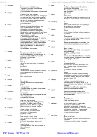 GRE List Title                                                                          Vocabulary Wizard 6.7 (Vocabulary Wizard) ¨Ï1995-2005 Prosigner 08/09/24 PM03:30 page 7/50


         138     bombastic   a.                                                   153   cabal                     n.
                             pompous; using inflated language                                                     small group of persons secretly united to
                             The orator's bombastic manner left the                                               promote their own interests
                             audience unimpressed.                                                                The cabal was defeated when their scheme
                             [+] grandiloquent, magniloquent; [-] understated                                     was discovered.
         139     boorish     a.                                                                                   [+] junto, plot
                             of or like a boor; rude; clownish                    154   cache                     n.
                             Because of his boorish behavior, which people                                        hiding place
                             find offensive, he is seldom invited to parties.;                                    The detectives followed the suspect until he led
                             Your boorish remarks to the driver of the other                                      them to the cache where he had stored his loot.
                             car were not warranted by the situation and
                             served merely to enrage him.                         155   cacophony                 n.
                             [+] churlish, loutish                                                                discord
         140     breach      n.                                                                                   Some people seem to enjoy the cacophony of
                             breaking of contract or duty; fissure; gap                                           an orchestra that is turning up.
                             They found a breach in the enemy's                                                   [+] discordance, dissonance
                             fortifications and penetrated their lines.           156   cadaver                   n.
                             [+] contravention, infraction, infringement,                                         corpse
                             transgression, trespass, violation; break, hiatus,                                   In some states, it is illegal to dissect cadavers.
                             interim, interruption, interval, fracture, rift,                                     [+] corpse
                             rupture, schism; [-] solder                          157   cajole                    v.
         141     brevity     n. brev(=short)+ity(=that which)                                                     coax; wheedle
                             shortness of statements, human life and other                                        I will not be cajoled into granting you your wish.
                             nonmaterial things; conciseness                                                      [+] beguile, deceive, delude
                             Shakespeare expressed the tragic brevity of          158   calcify                   v.
                             life by comparing it to a candle that must soon                                      become impregnated with calcium salts; turn
                             go out.; Brevity is essential when you send a                                        into lime; become calcified; convert into lime
                             telegram or cablegram; you are charged for
                             every word.                                          159   caliber                   n.
                             [+] conciseness, succinctness                                                        ability; capacity
                                                                                                                  A man of such caliber should not be assigned
         142     brindled    a.                                                                                   such menial tasks.
                             tawny or grayish with streaks or spots                                               [+] ability, capability, capacity
                             He was disappointed in the litter because the        160   calk                      n.v.
                             puppies were brindled; he had hoped for                                              a metal cleat on the bottom front of a horseshoe
                             animals of a uniform color.                                                          to prevent slipping; provide with calks; seal with
                             [+] piebald, pied                                                                    caulking; injure with a calk
         143     broach      v.
                             open up                                              161   callow                    a.
                             He did not even try to broach the subject of                                         unfledged; youthful
                             poetry.                                                                              In that youthful movement, the leaders were
                             [-] close off                                                                        only a little less callow than their immature
         144     brook       v.                                                                                   followers.
                             tolerate; endure                                                                     [+] immature, juvenile, unfledged
                             The dean would brook no interference with his        162   calumniate                v.
                             disciplinary actions.(secondary meaning)                                             slander
                             [+] endure                                                                           Shakespeare wrote that love and friendship
         145     bruit       v.                                                                                   were subject to envious and calumniating time.
                             tell or spread rumors                                                                [+] asperse, defame, denigrate, libel, maligne,
                                                                                                                  slander, traduce, vilify
         146     brusque     a.                                                   163   calumny                   n.
                             blunt; abrupt                                                                        malicious misrepresentation; slander
                             She was offended by his brusque replay.                                              He could endure his financial failure, but he
                             [+] gruff                                                                            could not bear the calumny that his foes heaped
         147     bucolic     a.                                                                                   upon him.
                             rustic; pastoral                                                                     [+] belittlement, defamation, depreciation,
                             The meadow was the scene of bucolic gaiety.                                          detraction, disparagement, slander
                             [+] rural, pastoral, rustic                          164   canard                    n.
         148     bumptious   a.                                                                                   unfounded rumor; exaggerated report
                             self-assertive                                                                       It is almost impossible to protect oneself from
                             His classmates called him a show-off because                                         such a base canard.
                             of his bumptious airs.
                             [+] impertinent, obtrusive                           165   candid                    a.
         149     burgeon     v.                                                                                   straightforward
                             grow forth; send out buds                                                            I want your candid opinion.
                             In the spring, the plants that burgeon are a
                             promise of the beauty that is to come.               166   capitulate                v. cap(=head)+itul(=s.e.)+ate(=make)
                             [+] blossom, bloom, effloresce; augment,                                             surrender on stated condition
                             expand, multiply; [-] subside; [-] wither                                            Completely surrounded at Yorktown by
         150     burlesque   v.                                                                                   American and French forces, Cornwallis had no
                             give an imitation that ridicules                                                     choice but to capitulate .; The enemy was
                             In his caricature, he burlesqued the                                                 warned to capitulate or face annihilation.
                             mannerisms of his adversary.                                                         [+] submit, succumb, yield
                             [+] parody, travesty
         151     burnish     v.                                                   167   capricious                a.
                             make shiny by rubbing; polish                                                        flickle; incalculable
                             They burnished the metal until it reflected the                                      The storm was capricious and changed course
                             lamplight.                                                                           constantly.
                             [+] furbish, glance, glaze, gloss, polish                                            [+] fickle, mercurial, unstable; [-] steadfast
         152     buttress    n.
                             support or prop
                             The huge cathedral walls were supported by
                             flying buttresses.
                             [+] prop


      PDF Creator - PDF4Free v2.0                                                                    http://www.pdf4free.com
 
